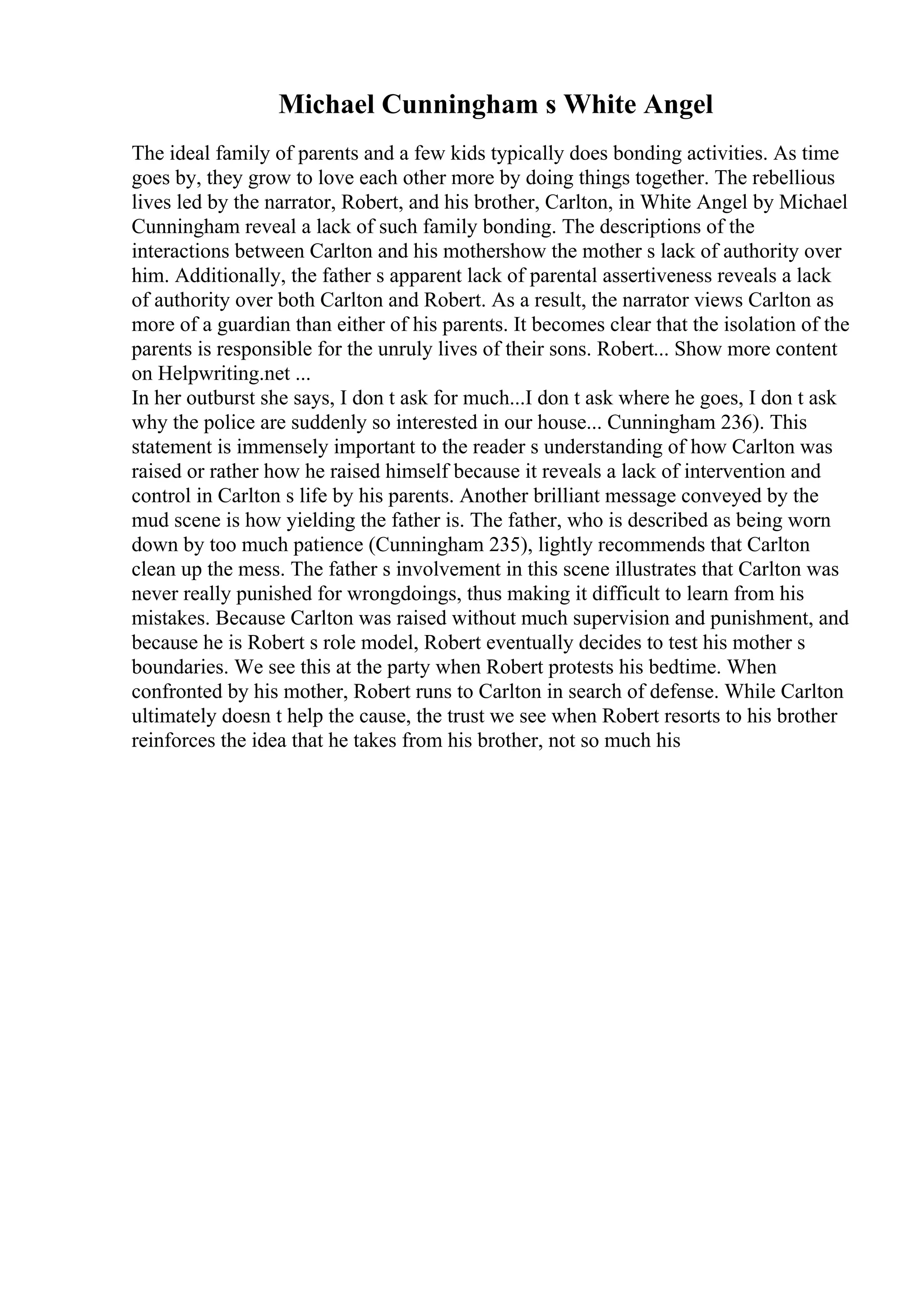 Michael Cunningham s White Angel
The ideal family of parents and a few kids typically does bonding activities. As time
goes by, they grow to love each other more by doing things together. The rebellious
lives led by the narrator, Robert, and his brother, Carlton, in White Angel by Michael
Cunningham reveal a lack of such family bonding. The descriptions of the
interactions between Carlton and his mothershow the mother s lack of authority over
him. Additionally, the father s apparent lack of parental assertiveness reveals a lack
of authority over both Carlton and Robert. As a result, the narrator views Carlton as
more of a guardian than either of his parents. It becomes clear that the isolation of the
parents is responsible for the unruly lives of their sons. Robert... Show more content
on Helpwriting.net ...
In her outburst she says, I don t ask for much...I don t ask where he goes, I don t ask
why the police are suddenly so interested in our house... Cunningham 236). This
statement is immensely important to the reader s understanding of how Carlton was
raised or rather how he raised himself because it reveals a lack of intervention and
control in Carlton s life by his parents. Another brilliant message conveyed by the
mud scene is how yielding the father is. The father, who is described as being worn
down by too much patience (Cunningham 235), lightly recommends that Carlton
clean up the mess. The father s involvement in this scene illustrates that Carlton was
never really punished for wrongdoings, thus making it difficult to learn from his
mistakes. Because Carlton was raised without much supervision and punishment, and
because he is Robert s role model, Robert eventually decides to test his mother s
boundaries. We see this at the party when Robert protests his bedtime. When
confronted by his mother, Robert runs to Carlton in search of defense. While Carlton
ultimately doesn t help the cause, the trust we see when Robert resorts to his brother
reinforces the idea that he takes from his brother, not so much his
 