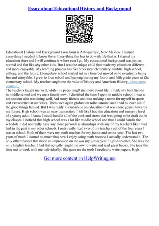 Essay about Educational History and Background
Educational History and Background I was born in Albuquerque, New Mexico. I learned
everything I needed to know there. Everything that has to do with life that is. I started my
education there and I will continue it where ever I go. My educational background was just as
normal and fun like any other kids. But I was the unique child that made my education different
and more enjoyable. My learning process has five processes: elementary, middle, high school,
college, and the future. Elementary school started out as a bore but moved on to eventually being
fun and enjoyable. I grew to love school and learning during my fourth and fifth grade years at Zia
elementary school. My teacher taught me the value of history and American History...show more
content...
The teachers taught me well, while my peers taught me more about life. I made my best friends
in middle school and we are a family now. I cherished the time I spent in middle school. I was a
top student who was doing well, had many friends, and was making a name for myself in sports
and extracurricular activities. Then once again graduation rolled around and I had to leave all of
the good things behind. But I was ready to embark on an education that was more geared towards
my future. High school was an easy transaction. I felt like I had the education and maturity level
of a young adult. I knew I could handle all of the work and stress that was going to be dealt out in
my classes. I noticed that high school was a lot like middle school and that I could handle the
schedule. I did not really have any close personal relationships with any of my teachers like I had
had in the past at my other schools. I only really liked two of my teachers out of the four years I
was at school. Both of them were my math teachers for my junior and senior year. The last two
years of math I learned so much that now I enjoy doing math because I actually understand it. The
only other teacher that made an impression on me was my junior year English teacher. She was the
only English teacher I had that actually taught me how to write and read great books. She took the
time out to work with me individually. She gave me the tools I needed to write papers. High
Get more content on HelpWriting.net
 