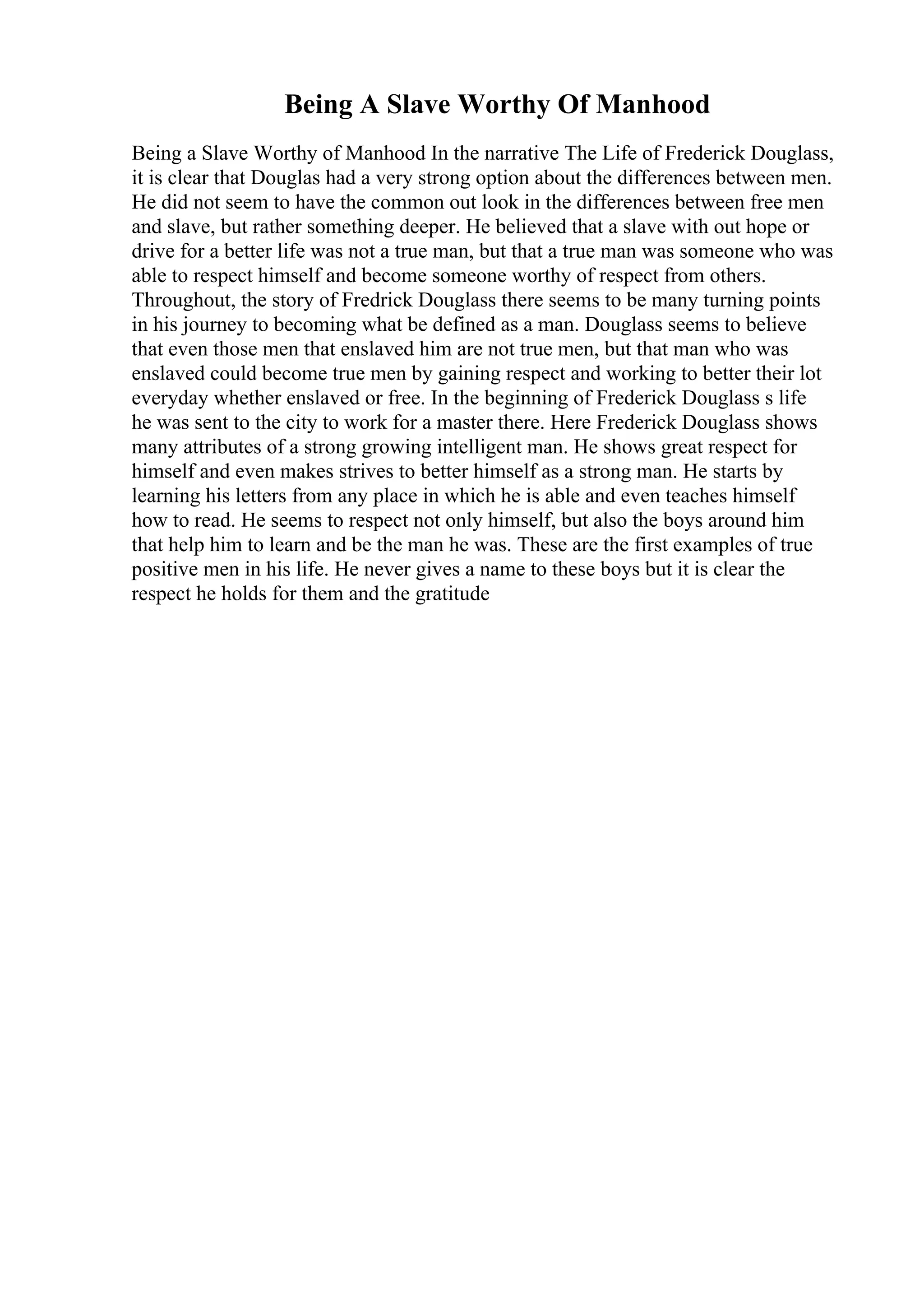 Being A Slave Worthy Of Manhood
Being a Slave Worthy of Manhood In the narrative The Life of Frederick Douglass,
it is clear that Douglas had a very strong option about the differences between men.
He did not seem to have the common out look in the differences between free men
and slave, but rather something deeper. He believed that a slave with out hope or
drive for a better life was not a true man, but that a true man was someone who was
able to respect himself and become someone worthy of respect from others.
Throughout, the story of Fredrick Douglass there seems to be many turning points
in his journey to becoming what be defined as a man. Douglass seems to believe
that even those men that enslaved him are not true men, but that man who was
enslaved could become true men by gaining respect and working to better their lot
everyday whether enslaved or free. In the beginning of Frederick Douglass s life
he was sent to the city to work for a master there. Here Frederick Douglass shows
many attributes of a strong growing intelligent man. He shows great respect for
himself and even makes strives to better himself as a strong man. He starts by
learning his letters from any place in which he is able and even teaches himself
how to read. He seems to respect not only himself, but also the boys around him
that help him to learn and be the man he was. These are the first examples of true
positive men in his life. He never gives a name to these boys but it is clear the
respect he holds for them and the gratitude
 