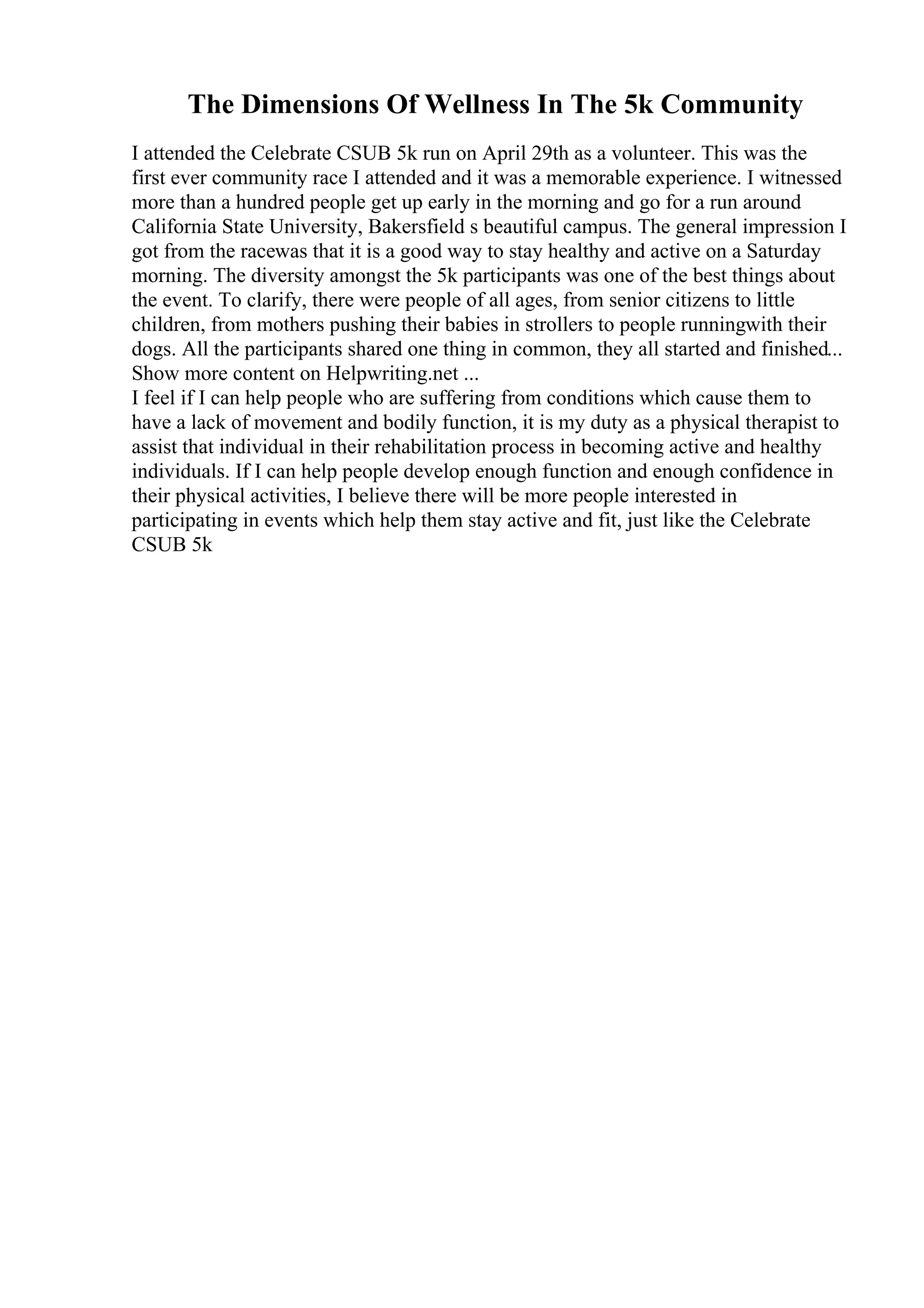 The Dimensions Of Wellness In The 5k Community
I attended the Celebrate CSUB 5k run on April 29th as a volunteer. This was the
first ever community race I attended and it was a memorable experience. I witnessed
more than a hundred people get up early in the morning and go for a run around
California State University, Bakersfield s beautiful campus. The general impression I
got from the racewas that it is a good way to stay healthy and active on a Saturday
morning. The diversity amongst the 5k participants was one of the best things about
the event. To clarify, there were people of all ages, from senior citizens to little
children, from mothers pushing their babies in strollers to people runningwith their
dogs. All the participants shared one thing in common, they all started and finished...
Show more content on Helpwriting.net ...
I feel if I can help people who are suffering from conditions which cause them to
have a lack of movement and bodily function, it is my duty as a physical therapist to
assist that individual in their rehabilitation process in becoming active and healthy
individuals. If I can help people develop enough function and enough confidence in
their physical activities, I believe there will be more people interested in
participating in events which help them stay active and fit, just like the Celebrate
CSUB 5k
 