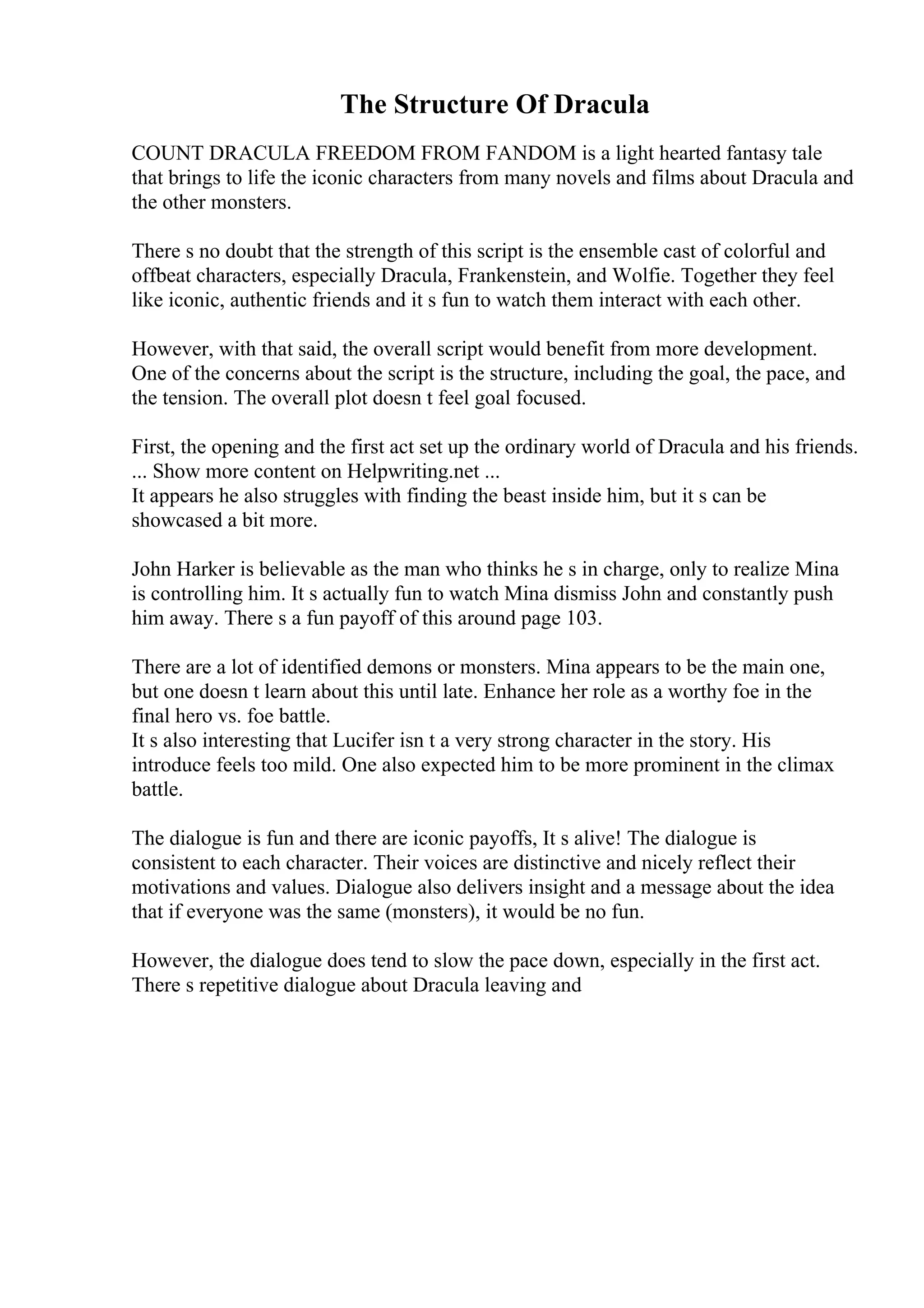 The Structure Of Dracula
COUNT DRACULA FREEDOM FROM FANDOM is a light hearted fantasy tale
that brings to life the iconic characters from many novels and films about Dracula and
the other monsters.
There s no doubt that the strength of this script is the ensemble cast of colorful and
offbeat characters, especially Dracula, Frankenstein, and Wolfie. Together they feel
like iconic, authentic friends and it s fun to watch them interact with each other.
However, with that said, the overall script would benefit from more development.
One of the concerns about the script is the structure, including the goal, the pace, and
the tension. The overall plot doesn t feel goal focused.
First, the opening and the first act set up the ordinary world of Dracula and his friends.
... Show more content on Helpwriting.net ...
It appears he also struggles with finding the beast inside him, but it s can be
showcased a bit more.
John Harker is believable as the man who thinks he s in charge, only to realize Mina
is controlling him. It s actually fun to watch Mina dismiss John and constantly push
him away. There s a fun payoff of this around page 103.
There are a lot of identified demons or monsters. Mina appears to be the main one,
but one doesn t learn about this until late. Enhance her role as a worthy foe in the
final hero vs. foe battle.
It s also interesting that Lucifer isn t a very strong character in the story. His
introduce feels too mild. One also expected him to be more prominent in the climax
battle.
The dialogue is fun and there are iconic payoffs, It s alive! The dialogue is
consistent to each character. Their voices are distinctive and nicely reflect their
motivations and values. Dialogue also delivers insight and a message about the idea
that if everyone was the same (monsters), it would be no fun.
However, the dialogue does tend to slow the pace down, especially in the first act.
There s repetitive dialogue about Dracula leaving and
 