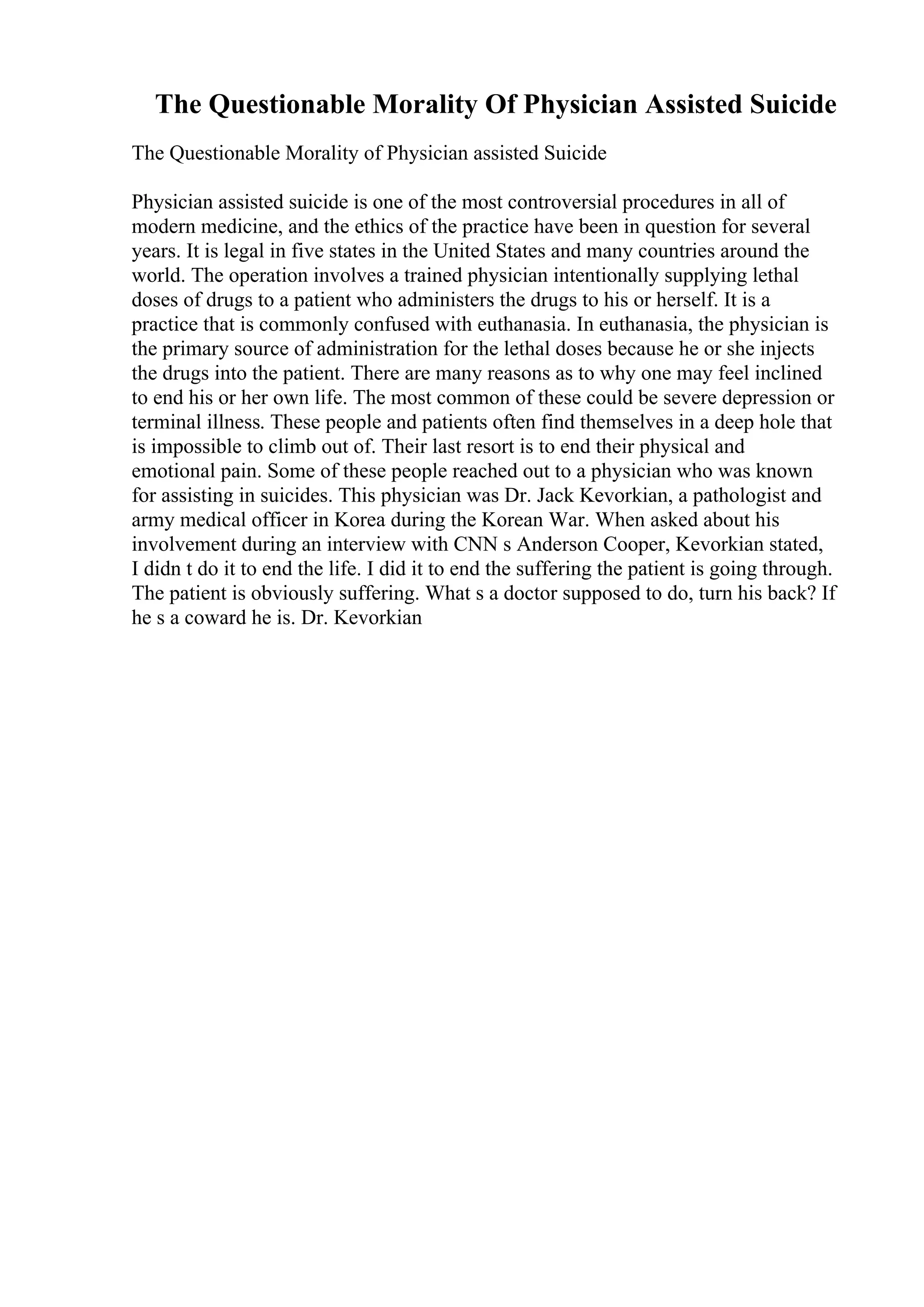The Questionable Morality Of Physician Assisted Suicide
The Questionable Morality of Physician assisted Suicide
Physician assisted suicide is one of the most controversial procedures in all of
modern medicine, and the ethics of the practice have been in question for several
years. It is legal in five states in the United States and many countries around the
world. The operation involves a trained physician intentionally supplying lethal
doses of drugs to a patient who administers the drugs to his or herself. It is a
practice that is commonly confused with euthanasia. In euthanasia, the physician is
the primary source of administration for the lethal doses because he or she injects
the drugs into the patient. There are many reasons as to why one may feel inclined
to end his or her own life. The most common of these could be severe depression or
terminal illness. These people and patients often find themselves in a deep hole that
is impossible to climb out of. Their last resort is to end their physical and
emotional pain. Some of these people reached out to a physician who was known
for assisting in suicides. This physician was Dr. Jack Kevorkian, a pathologist and
army medical officer in Korea during the Korean War. When asked about his
involvement during an interview with CNN s Anderson Cooper, Kevorkian stated,
I didn t do it to end the life. I did it to end the suffering the patient is going through.
The patient is obviously suffering. What s a doctor supposed to do, turn his back? If
he s a coward he is. Dr. Kevorkian
 