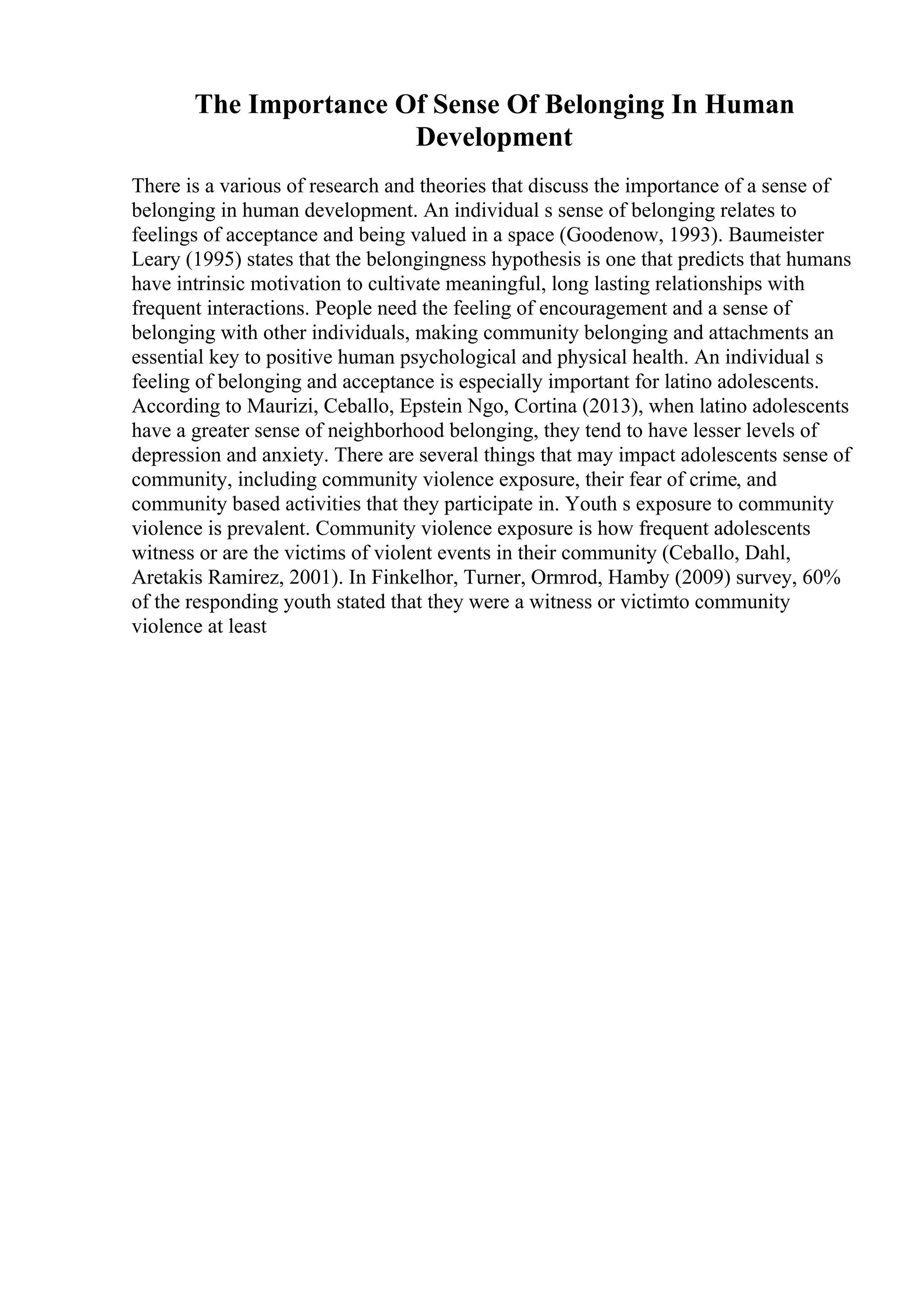 The Importance Of Sense Of Belonging In Human
Development
There is a various of research and theories that discuss the importance of a sense of
belonging in human development. An individual s sense of belonging relates to
feelings of acceptance and being valued in a space (Goodenow, 1993). Baumeister
Leary (1995) states that the belongingness hypothesis is one that predicts that humans
have intrinsic motivation to cultivate meaningful, long lasting relationships with
frequent interactions. People need the feeling of encouragement and a sense of
belonging with other individuals, making community belonging and attachments an
essential key to positive human psychological and physical health. An individual s
feeling of belonging and acceptance is especially important for latino adolescents.
According to Maurizi, Ceballo, Epstein Ngo, Cortina (2013), when latino adolescents
have a greater sense of neighborhood belonging, they tend to have lesser levels of
depression and anxiety. There are several things that may impact adolescents sense of
community, including community violence exposure, their fear of crime, and
community based activities that they participate in. Youth s exposure to community
violence is prevalent. Community violence exposure is how frequent adolescents
witness or are the victims of violent events in their community (Ceballo, Dahl,
Aretakis Ramirez, 2001). In Finkelhor, Turner, Ormrod, Hamby (2009) survey, 60%
of the responding youth stated that they were a witness or victimto community
violence at least
 