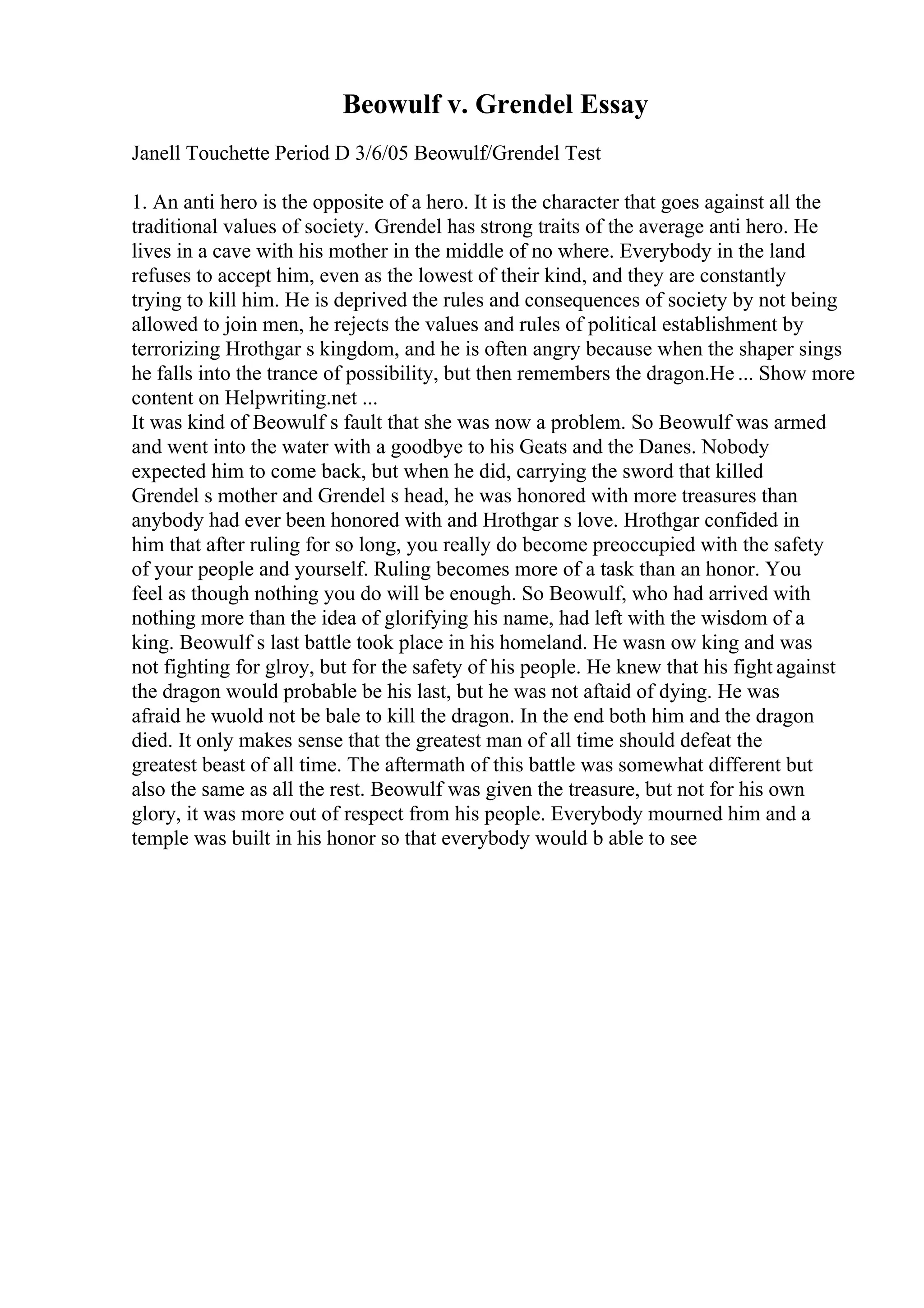Beowulf v. Grendel Essay
Janell Touchette Period D 3/6/05 Beowulf/Grendel Test
1. An anti hero is the opposite of a hero. It is the character that goes against all the
traditional values of society. Grendel has strong traits of the average anti hero. He
lives in a cave with his mother in the middle of no where. Everybody in the land
refuses to accept him, even as the lowest of their kind, and they are constantly
trying to kill him. He is deprived the rules and consequences of society by not being
allowed to join men, he rejects the values and rules of political establishment by
terrorizing Hrothgar s kingdom, and he is often angry because when the shaper sings
he falls into the trance of possibility, but then remembers the dragon.He ... Show more
content on Helpwriting.net ...
It was kind of Beowulf s fault that she was now a problem. So Beowulf was armed
and went into the water with a goodbye to his Geats and the Danes. Nobody
expected him to come back, but when he did, carrying the sword that killed
Grendel s mother and Grendel s head, he was honored with more treasures than
anybody had ever been honored with and Hrothgar s love. Hrothgar confided in
him that after ruling for so long, you really do become preoccupied with the safety
of your people and yourself. Ruling becomes more of a task than an honor. You
feel as though nothing you do will be enough. So Beowulf, who had arrived with
nothing more than the idea of glorifying his name, had left with the wisdom of a
king. Beowulf s last battle took place in his homeland. He wasn ow king and was
not fighting for glroy, but for the safety of his people. He knew that his fight against
the dragon would probable be his last, but he was not aftaid of dying. He was
afraid he wuold not be bale to kill the dragon. In the end both him and the dragon
died. It only makes sense that the greatest man of all time should defeat the
greatest beast of all time. The aftermath of this battle was somewhat different but
also the same as all the rest. Beowulf was given the treasure, but not for his own
glory, it was more out of respect from his people. Everybody mourned him and a
temple was built in his honor so that everybody would b able to see
 