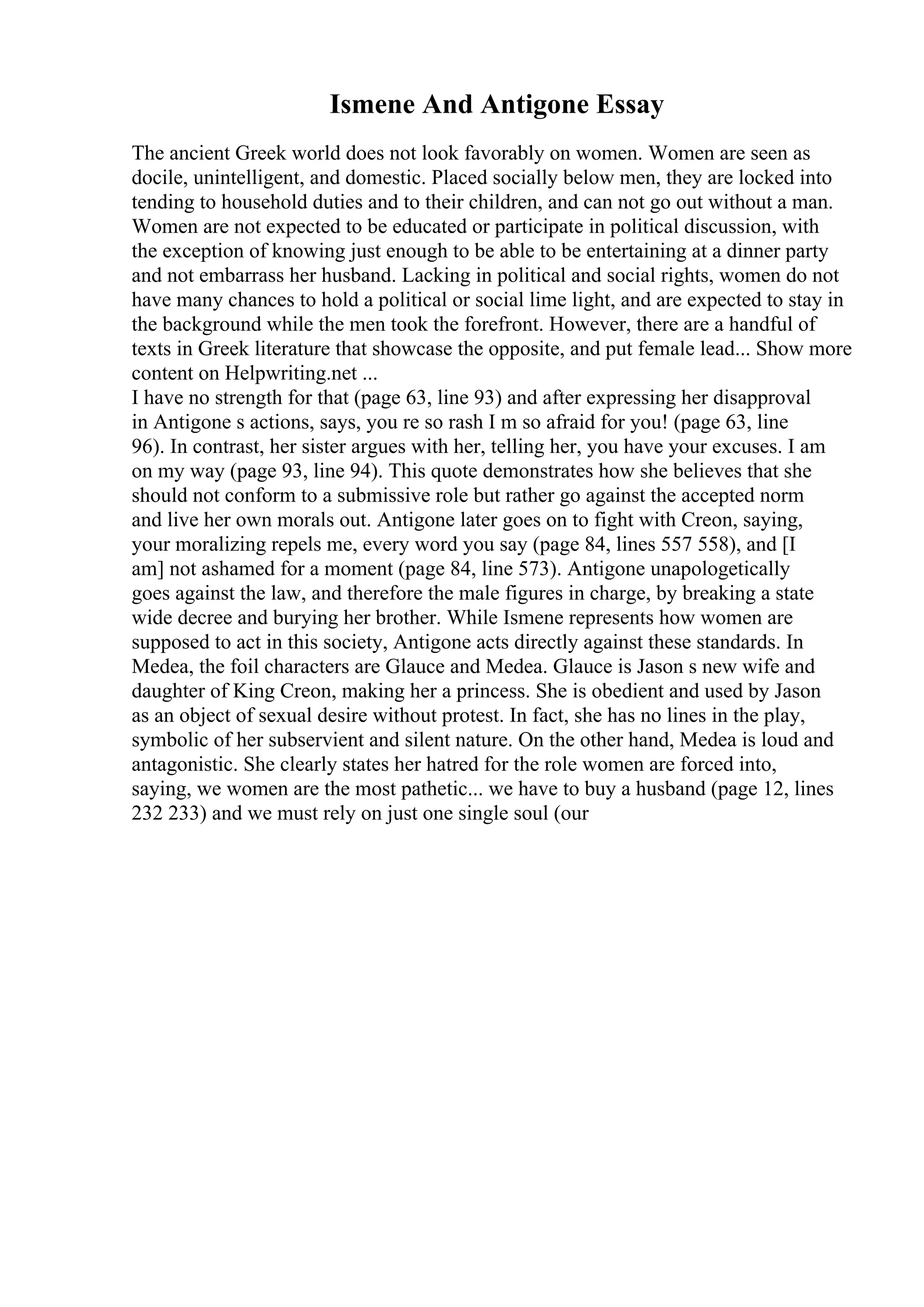 Ismene And Antigone Essay
The ancient Greek world does not look favorably on women. Women are seen as
docile, unintelligent, and domestic. Placed socially below men, they are locked into
tending to household duties and to their children, and can not go out without a man.
Women are not expected to be educated or participate in political discussion, with
the exception of knowing just enough to be able to be entertaining at a dinner party
and not embarrass her husband. Lacking in political and social rights, women do not
have many chances to hold a political or social lime light, and are expected to stay in
the background while the men took the forefront. However, there are a handful of
texts in Greek literature that showcase the opposite, and put female lead... Show more
content on Helpwriting.net ...
I have no strength for that (page 63, line 93) and after expressing her disapproval
in Antigone s actions, says, you re so rash I m so afraid for you! (page 63, line
96). In contrast, her sister argues with her, telling her, you have your excuses. I am
on my way (page 93, line 94). This quote demonstrates how she believes that she
should not conform to a submissive role but rather go against the accepted norm
and live her own morals out. Antigone later goes on to fight with Creon, saying,
your moralizing repels me, every word you say (page 84, lines 557 558), and [I
am] not ashamed for a moment (page 84, line 573). Antigone unapologetically
goes against the law, and therefore the male figures in charge, by breaking a state
wide decree and burying her brother. While Ismene represents how women are
supposed to act in this society, Antigone acts directly against these standards. In
Medea, the foil characters are Glauce and Medea. Glauce is Jason s new wife and
daughter of King Creon, making her a princess. She is obedient and used by Jason
as an object of sexual desire without protest. In fact, she has no lines in the play,
symbolic of her subservient and silent nature. On the other hand, Medea is loud and
antagonistic. She clearly states her hatred for the role women are forced into,
saying, we women are the most pathetic... we have to buy a husband (page 12, lines
232 233) and we must rely on just one single soul (our
 