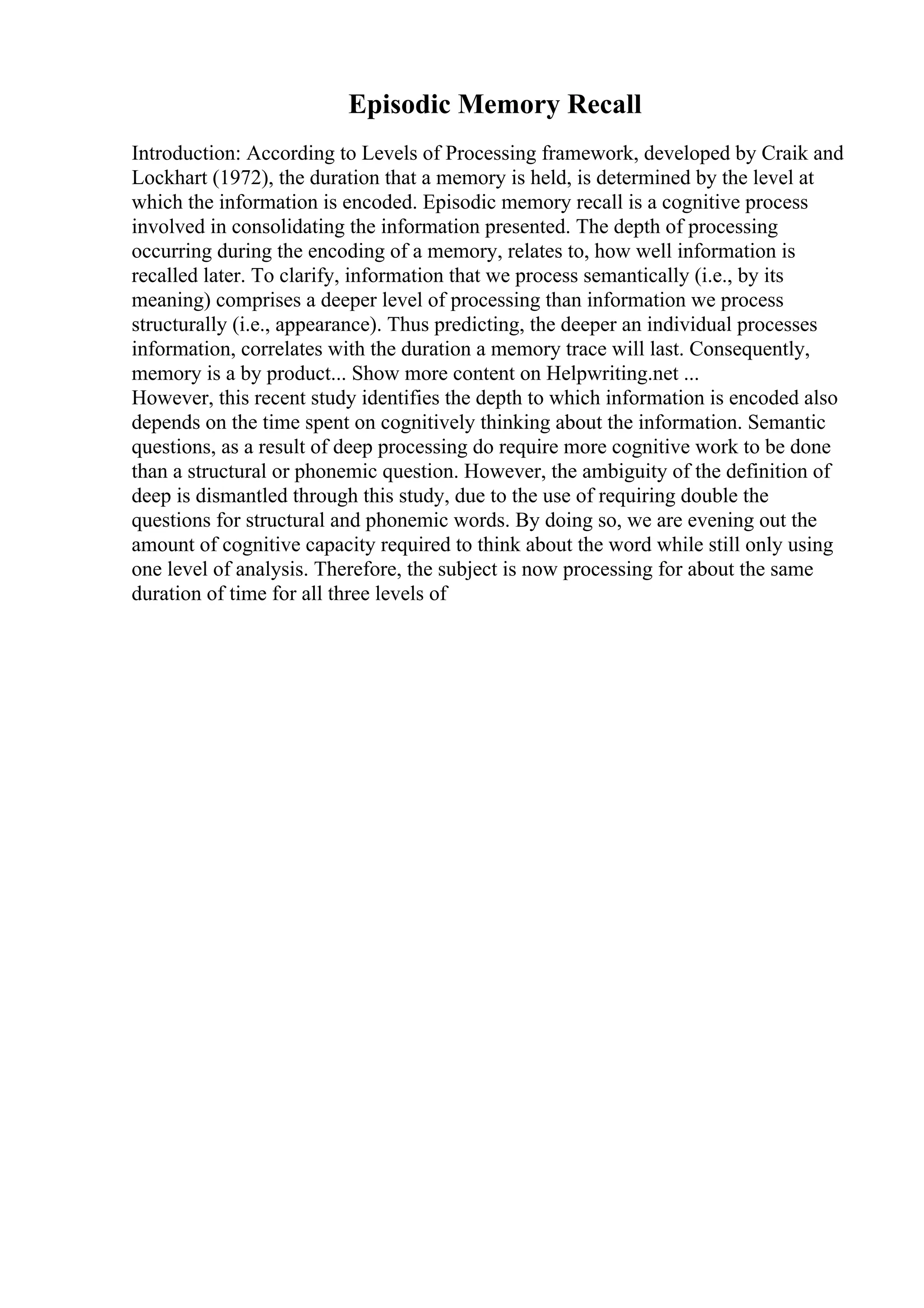 Episodic Memory Recall
Introduction: According to Levels of Processing framework, developed by Craik and
Lockhart (1972), the duration that a memory is held, is determined by the level at
which the information is encoded. Episodic memory recall is a cognitive process
involved in consolidating the information presented. The depth of processing
occurring during the encoding of a memory, relates to, how well information is
recalled later. To clarify, information that we process semantically (i.e., by its
meaning) comprises a deeper level of processing than information we process
structurally (i.e., appearance). Thus predicting, the deeper an individual processes
information, correlates with the duration a memory trace will last. Consequently,
memory is a by product... Show more content on Helpwriting.net ...
However, this recent study identifies the depth to which information is encoded also
depends on the time spent on cognitively thinking about the information. Semantic
questions, as a result of deep processing do require more cognitive work to be done
than a structural or phonemic question. However, the ambiguity of the definition of
deep is dismantled through this study, due to the use of requiring double the
questions for structural and phonemic words. By doing so, we are evening out the
amount of cognitive capacity required to think about the word while still only using
one level of analysis. Therefore, the subject is now processing for about the same
duration of time for all three levels of
 
