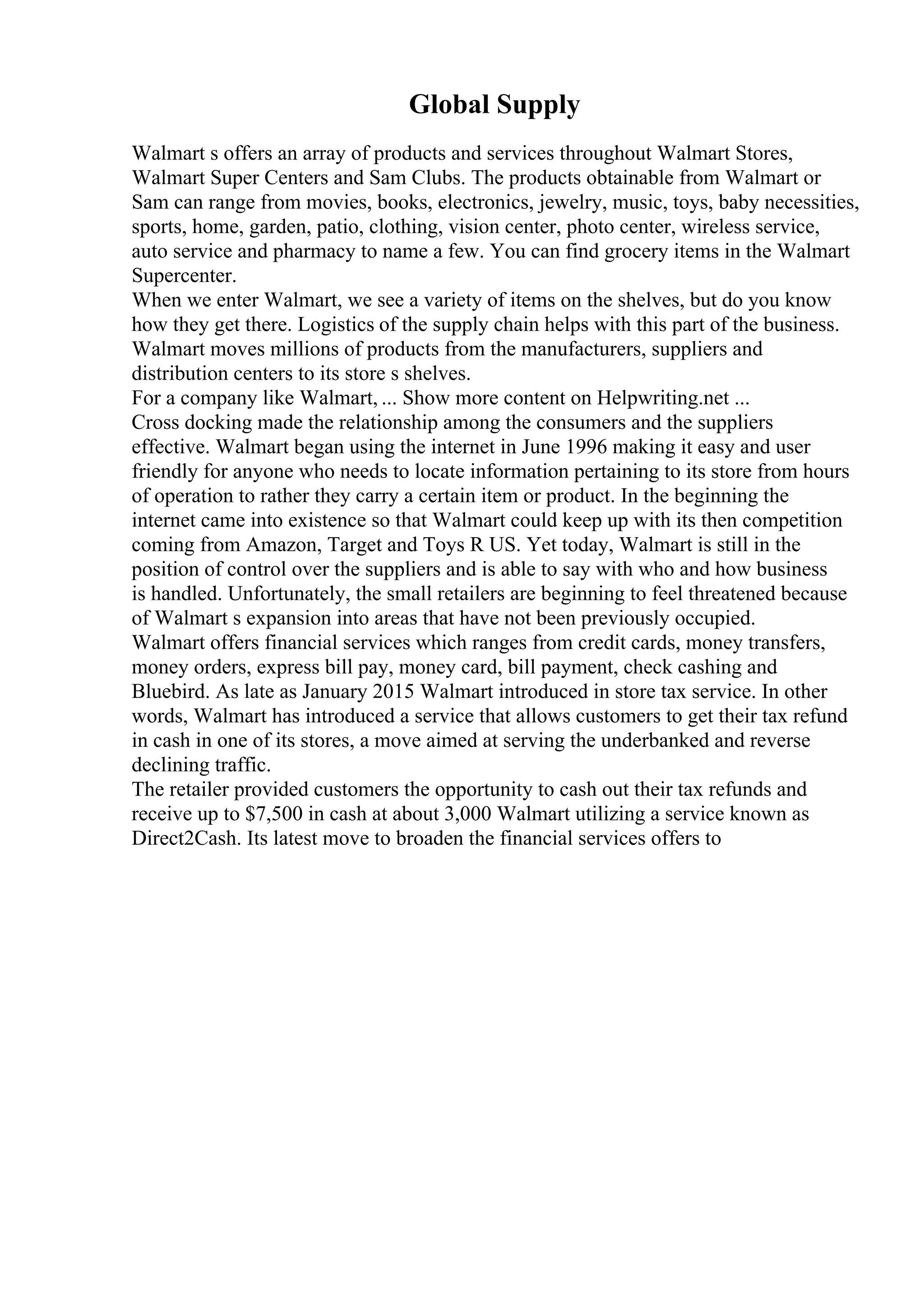 Global Supply
Walmart s offers an array of products and services throughout Walmart Stores,
Walmart Super Centers and Sam Clubs. The products obtainable from Walmart or
Sam can range from movies, books, electronics, jewelry, music, toys, baby necessities,
sports, home, garden, patio, clothing, vision center, photo center, wireless service,
auto service and pharmacy to name a few. You can find grocery items in the Walmart
Supercenter.
When we enter Walmart, we see a variety of items on the shelves, but do you know
how they get there. Logistics of the supply chain helps with this part of the business.
Walmart moves millions of products from the manufacturers, suppliers and
distribution centers to its store s shelves.
For a company like Walmart, ... Show more content on Helpwriting.net ...
Cross docking made the relationship among the consumers and the suppliers
effective. Walmart began using the internet in June 1996 making it easy and user
friendly for anyone who needs to locate information pertaining to its store from hours
of operation to rather they carry a certain item or product. In the beginning the
internet came into existence so that Walmart could keep up with its then competition
coming from Amazon, Target and Toys R US. Yet today, Walmart is still in the
position of control over the suppliers and is able to say with who and how business
is handled. Unfortunately, the small retailers are beginning to feel threatened because
of Walmart s expansion into areas that have not been previously occupied.
Walmart offers financial services which ranges from credit cards, money transfers,
money orders, express bill pay, money card, bill payment, check cashing and
Bluebird. As late as January 2015 Walmart introduced in store tax service. In other
words, Walmart has introduced a service that allows customers to get their tax refund
in cash in one of its stores, a move aimed at serving the underbanked and reverse
declining traffic.
The retailer provided customers the opportunity to cash out their tax refunds and
receive up to $7,500 in cash at about 3,000 Walmart utilizing a service known as
Direct2Cash. Its latest move to broaden the financial services offers to
 