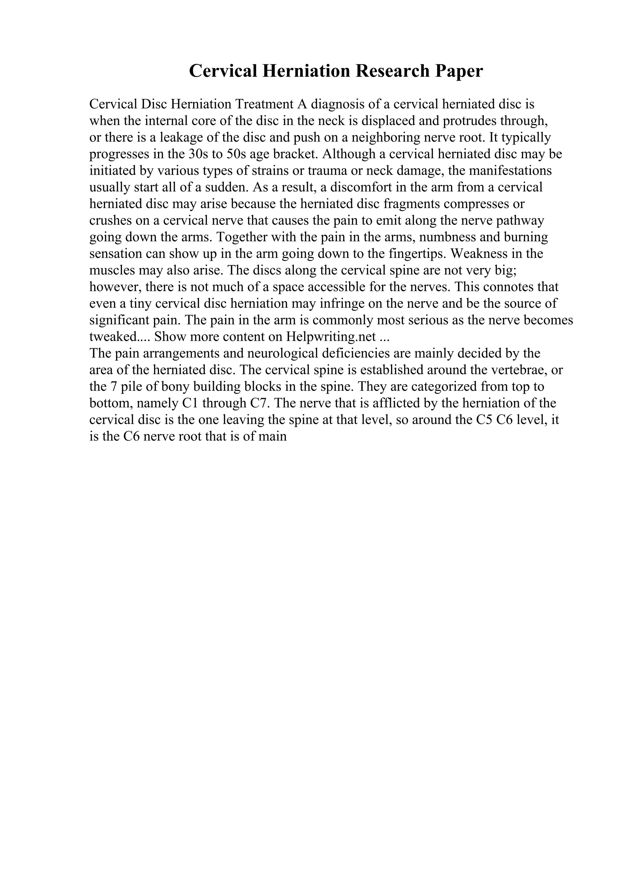 Cervical Herniation Research Paper
Cervical Disc Herniation Treatment A diagnosis of a cervical herniated disc is
when the internal core of the disc in the neck is displaced and protrudes through,
or there is a leakage of the disc and push on a neighboring nerve root. It typically
progresses in the 30s to 50s age bracket. Although a cervical herniated disc may be
initiated by various types of strains or trauma or neck damage, the manifestations
usually start all of a sudden. As a result, a discomfort in the arm from a cervical
herniated disc may arise because the herniated disc fragments compresses or
crushes on a cervical nerve that causes the pain to emit along the nerve pathway
going down the arms. Together with the pain in the arms, numbness and burning
sensation can show up in the arm going down to the fingertips. Weakness in the
muscles may also arise. The discs along the cervical spine are not very big;
however, there is not much of a space accessible for the nerves. This connotes that
even a tiny cervical disc herniation may infringe on the nerve and be the source of
significant pain. The pain in the arm is commonly most serious as the nerve becomes
tweaked.... Show more content on Helpwriting.net ...
The pain arrangements and neurological deficiencies are mainly decided by the
area of the herniated disc. The cervical spine is established around the vertebrae, or
the 7 pile of bony building blocks in the spine. They are categorized from top to
bottom, namely C1 through C7. The nerve that is afflicted by the herniation of the
cervical disc is the one leaving the spine at that level, so around the C5 C6 level, it
is the C6 nerve root that is of main
 