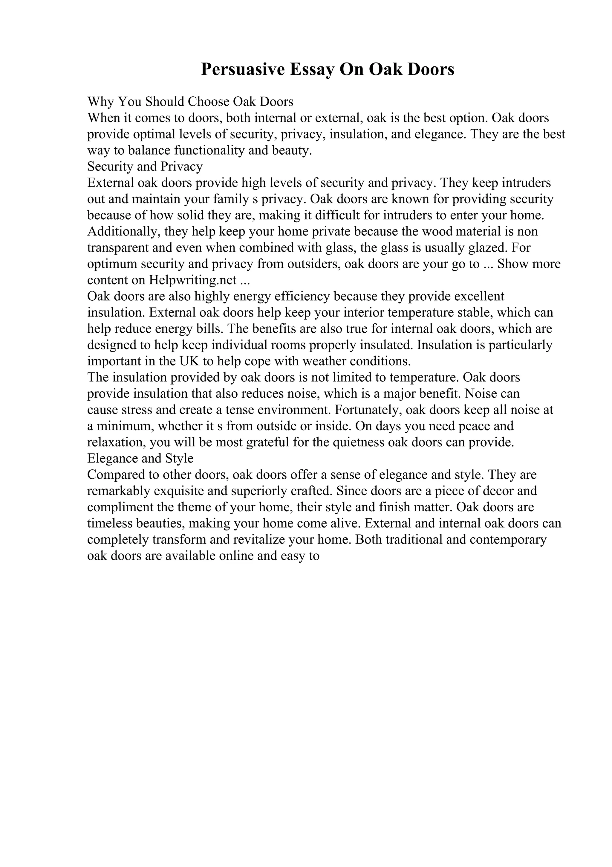Persuasive Essay On Oak Doors
Why You Should Choose Oak Doors
When it comes to doors, both internal or external, oak is the best option. Oak doors
provide optimal levels of security, privacy, insulation, and elegance. They are the best
way to balance functionality and beauty.
Security and Privacy
External oak doors provide high levels of security and privacy. They keep intruders
out and maintain your family s privacy. Oak doors are known for providing security
because of how solid they are, making it difficult for intruders to enter your home.
Additionally, they help keep your home private because the wood material is non
transparent and even when combined with glass, the glass is usually glazed. For
optimum security and privacy from outsiders, oak doors are your go to ... Show more
content on Helpwriting.net ...
Oak doors are also highly energy efficiency because they provide excellent
insulation. External oak doors help keep your interior temperature stable, which can
help reduce energy bills. The benefits are also true for internal oak doors, which are
designed to help keep individual rooms properly insulated. Insulation is particularly
important in the UK to help cope with weather conditions.
The insulation provided by oak doors is not limited to temperature. Oak doors
provide insulation that also reduces noise, which is a major benefit. Noise can
cause stress and create a tense environment. Fortunately, oak doors keep all noise at
a minimum, whether it s from outside or inside. On days you need peace and
relaxation, you will be most grateful for the quietness oak doors can provide.
Elegance and Style
Compared to other doors, oak doors offer a sense of elegance and style. They are
remarkably exquisite and superiorly crafted. Since doors are a piece of decor and
compliment the theme of your home, their style and finish matter. Oak doors are
timeless beauties, making your home come alive. External and internal oak doors can
completely transform and revitalize your home. Both traditional and contemporary
oak doors are available online and easy to
 