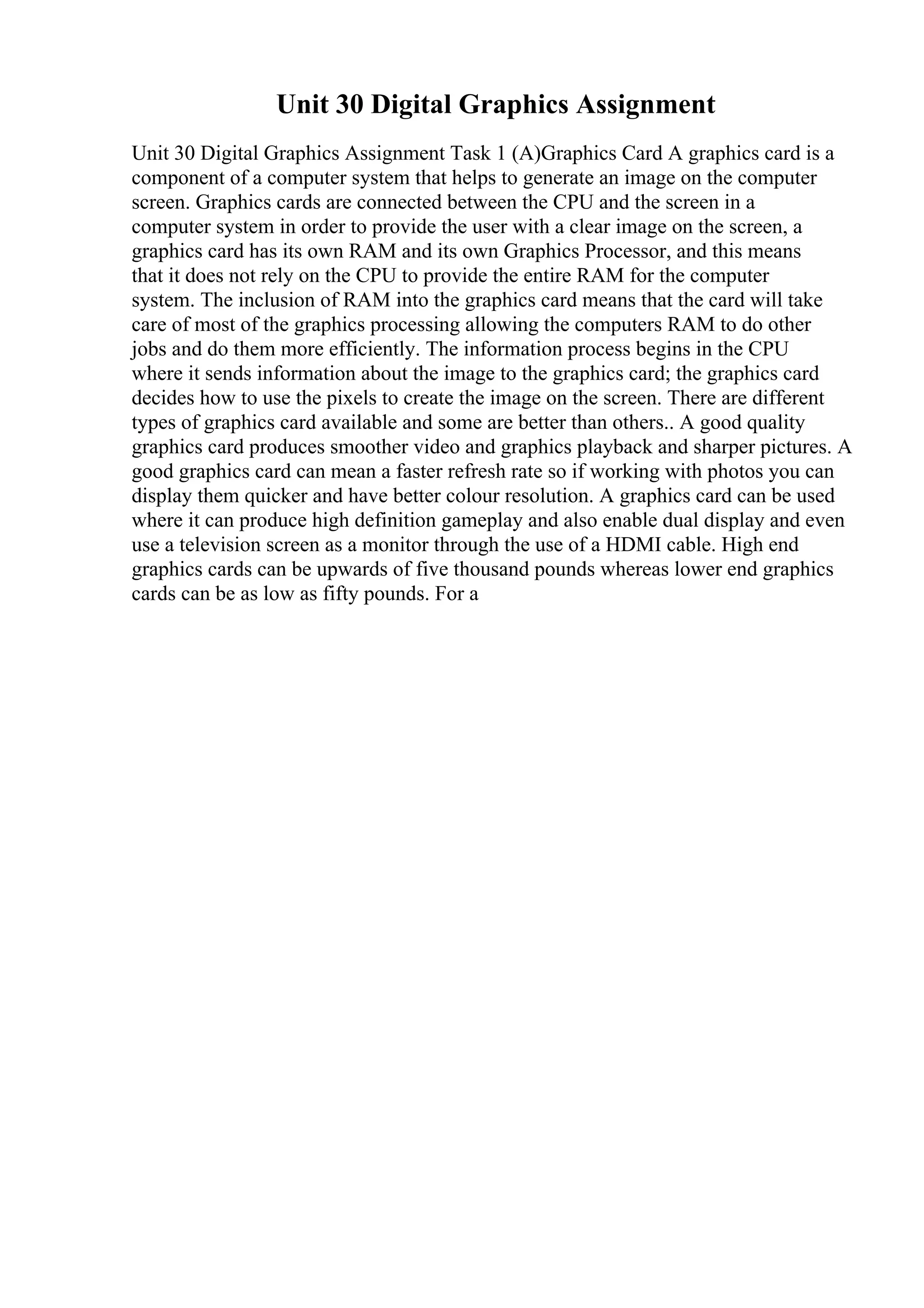 Unit 30 Digital Graphics Assignment
Unit 30 Digital Graphics Assignment Task 1 (A)Graphics Card A graphics card is a
component of a computer system that helps to generate an image on the computer
screen. Graphics cards are connected between the CPU and the screen in a
computer system in order to provide the user with a clear image on the screen, a
graphics card has its own RAM and its own Graphics Processor, and this means
that it does not rely on the CPU to provide the entire RAM for the computer
system. The inclusion of RAM into the graphics card means that the card will take
care of most of the graphics processing allowing the computers RAM to do other
jobs and do them more efficiently. The information process begins in the CPU
where it sends information about the image to the graphics card; the graphics card
decides how to use the pixels to create the image on the screen. There are different
types of graphics card available and some are better than others.. A good quality
graphics card produces smoother video and graphics playback and sharper pictures. A
good graphics card can mean a faster refresh rate so if working with photos you can
display them quicker and have better colour resolution. A graphics card can be used
where it can produce high definition gameplay and also enable dual display and even
use a television screen as a monitor through the use of a HDMI cable. High end
graphics cards can be upwards of five thousand pounds whereas lower end graphics
cards can be as low as fifty pounds. For a
 