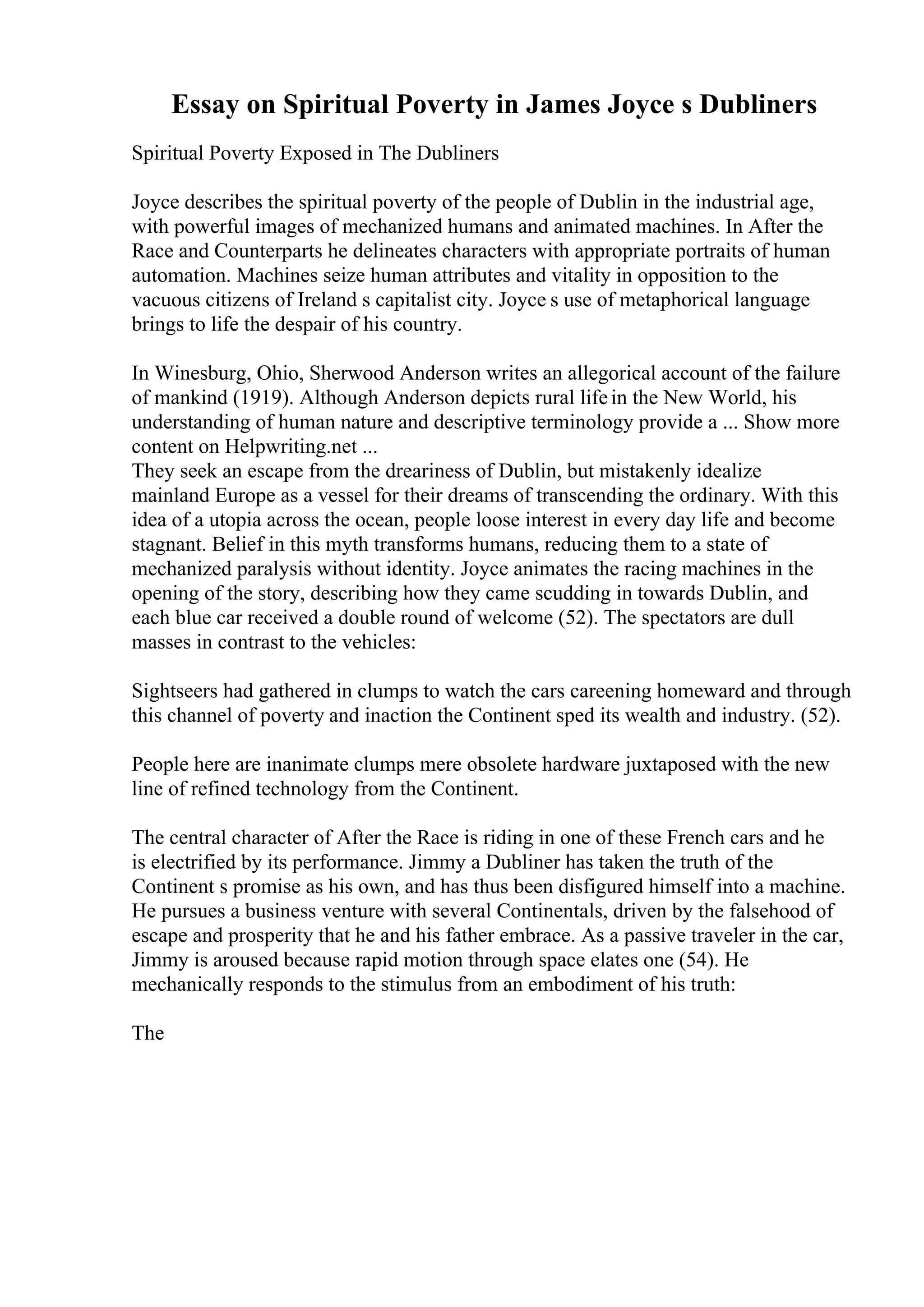 Essay on Spiritual Poverty in James Joyce s Dubliners
Spiritual Poverty Exposed in The Dubliners
Joyce describes the spiritual poverty of the people of Dublin in the industrial age,
with powerful images of mechanized humans and animated machines. In After the
Race and Counterparts he delineates characters with appropriate portraits of human
automation. Machines seize human attributes and vitality in opposition to the
vacuous citizens of Ireland s capitalist city. Joyce s use of metaphorical language
brings to life the despair of his country.
In Winesburg, Ohio, Sherwood Anderson writes an allegorical account of the failure
of mankind (1919). Although Anderson depicts rural lifein the New World, his
understanding of human nature and descriptive terminology provide a ... Show more
content on Helpwriting.net ...
They seek an escape from the dreariness of Dublin, but mistakenly idealize
mainland Europe as a vessel for their dreams of transcending the ordinary. With this
idea of a utopia across the ocean, people loose interest in every day life and become
stagnant. Belief in this myth transforms humans, reducing them to a state of
mechanized paralysis without identity. Joyce animates the racing machines in the
opening of the story, describing how they came scudding in towards Dublin, and
each blue car received a double round of welcome (52). The spectators are dull
masses in contrast to the vehicles:
Sightseers had gathered in clumps to watch the cars careening homeward and through
this channel of poverty and inaction the Continent sped its wealth and industry. (52).
People here are inanimate clumps mere obsolete hardware juxtaposed with the new
line of refined technology from the Continent.
The central character of After the Race is riding in one of these French cars and he
is electrified by its performance. Jimmy a Dubliner has taken the truth of the
Continent s promise as his own, and has thus been disfigured himself into a machine.
He pursues a business venture with several Continentals, driven by the falsehood of
escape and prosperity that he and his father embrace. As a passive traveler in the car,
Jimmy is aroused because rapid motion through space elates one (54). He
mechanically responds to the stimulus from an embodiment of his truth:
The
 