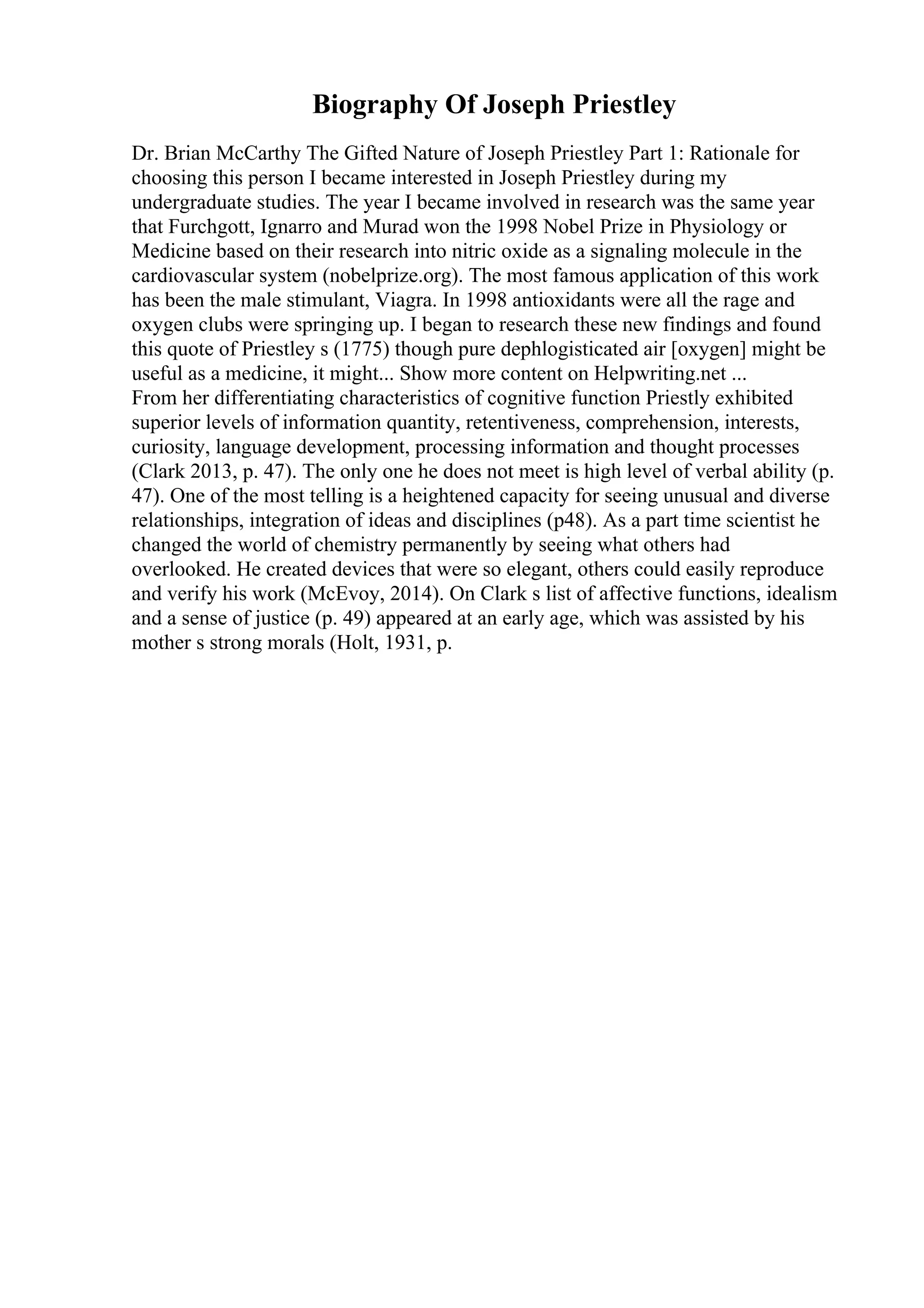 Biography Of Joseph Priestley
Dr. Brian McCarthy The Gifted Nature of Joseph Priestley Part 1: Rationale for
choosing this person I became interested in Joseph Priestley during my
undergraduate studies. The year I became involved in research was the same year
that Furchgott, Ignarro and Murad won the 1998 Nobel Prize in Physiology or
Medicine based on their research into nitric oxide as a signaling molecule in the
cardiovascular system (nobelprize.org). The most famous application of this work
has been the male stimulant, Viagra. In 1998 antioxidants were all the rage and
oxygen clubs were springing up. I began to research these new findings and found
this quote of Priestley s (1775) though pure dephlogisticated air [oxygen] might be
useful as a medicine, it might... Show more content on Helpwriting.net ...
From her differentiating characteristics of cognitive function Priestly exhibited
superior levels of information quantity, retentiveness, comprehension, interests,
curiosity, language development, processing information and thought processes
(Clark 2013, p. 47). The only one he does not meet is high level of verbal ability (p.
47). One of the most telling is a heightened capacity for seeing unusual and diverse
relationships, integration of ideas and disciplines (p48). As a part time scientist he
changed the world of chemistry permanently by seeing what others had
overlooked. He created devices that were so elegant, others could easily reproduce
and verify his work (McEvoy, 2014). On Clark s list of affective functions, idealism
and a sense of justice (p. 49) appeared at an early age, which was assisted by his
mother s strong morals (Holt, 1931, p.
 