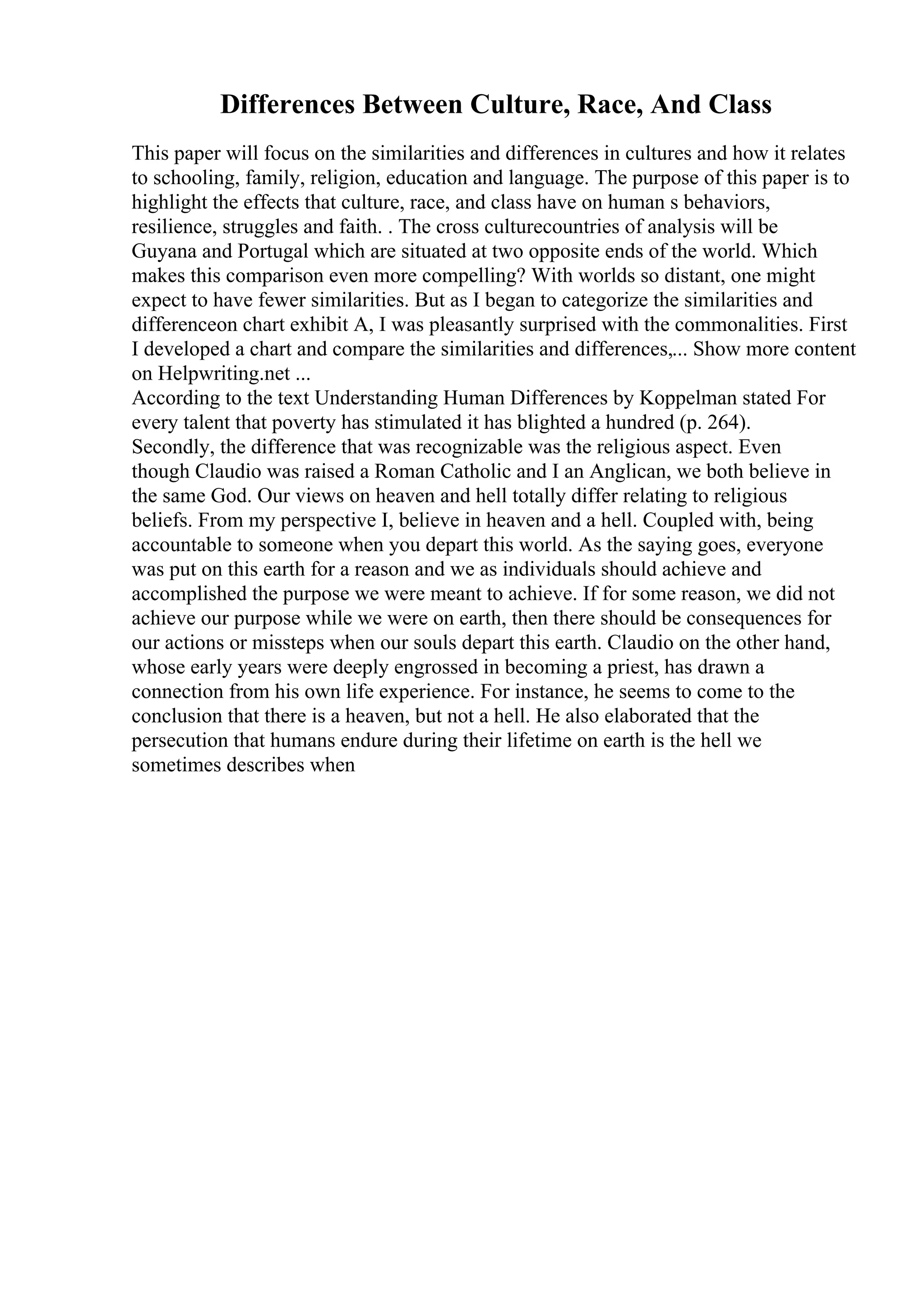 Differences Between Culture, Race, And Class
This paper will focus on the similarities and differences in cultures and how it relates
to schooling, family, religion, education and language. The purpose of this paper is to
highlight the effects that culture, race, and class have on human s behaviors,
resilience, struggles and faith. . The cross culturecountries of analysis will be
Guyana and Portugal which are situated at two opposite ends of the world. Which
makes this comparison even more compelling? With worlds so distant, one might
expect to have fewer similarities. But as I began to categorize the similarities and
differenceon chart exhibit A, I was pleasantly surprised with the commonalities. First
I developed a chart and compare the similarities and differences,... Show more content
on Helpwriting.net ...
According to the text Understanding Human Differences by Koppelman stated For
every talent that poverty has stimulated it has blighted a hundred (p. 264).
Secondly, the difference that was recognizable was the religious aspect. Even
though Claudio was raised a Roman Catholic and I an Anglican, we both believe in
the same God. Our views on heaven and hell totally differ relating to religious
beliefs. From my perspective I, believe in heaven and a hell. Coupled with, being
accountable to someone when you depart this world. As the saying goes, everyone
was put on this earth for a reason and we as individuals should achieve and
accomplished the purpose we were meant to achieve. If for some reason, we did not
achieve our purpose while we were on earth, then there should be consequences for
our actions or missteps when our souls depart this earth. Claudio on the other hand,
whose early years were deeply engrossed in becoming a priest, has drawn a
connection from his own life experience. For instance, he seems to come to the
conclusion that there is a heaven, but not a hell. He also elaborated that the
persecution that humans endure during their lifetime on earth is the hell we
sometimes describes when
 