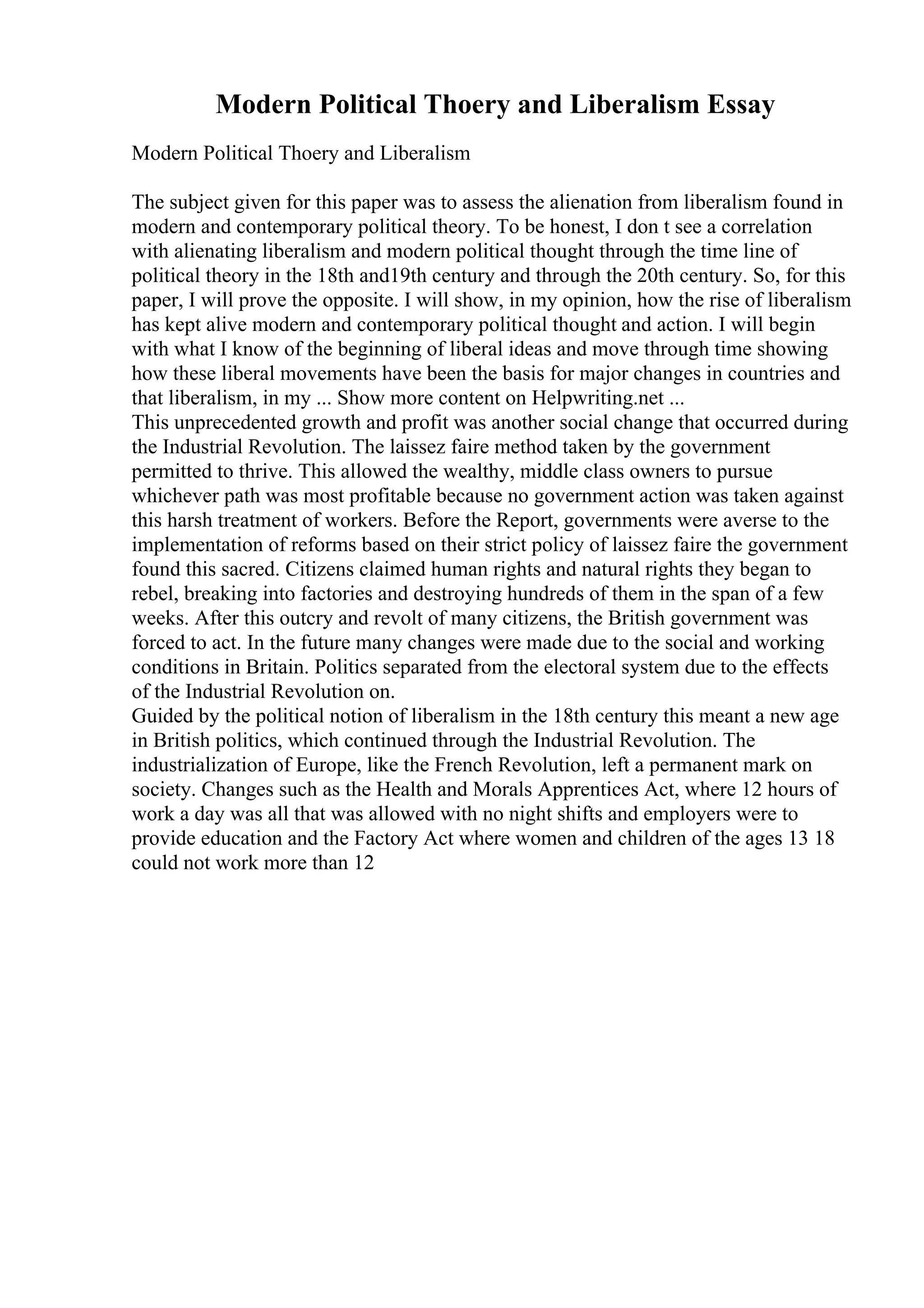 Modern Political Thoery and Liberalism Essay
Modern Political Thoery and Liberalism
The subject given for this paper was to assess the alienation from liberalism found in
modern and contemporary political theory. To be honest, I don t see a correlation
with alienating liberalism and modern political thought through the time line of
political theory in the 18th and19th century and through the 20th century. So, for this
paper, I will prove the opposite. I will show, in my opinion, how the rise of liberalism
has kept alive modern and contemporary political thought and action. I will begin
with what I know of the beginning of liberal ideas and move through time showing
how these liberal movements have been the basis for major changes in countries and
that liberalism, in my ... Show more content on Helpwriting.net ...
This unprecedented growth and profit was another social change that occurred during
the Industrial Revolution. The laissez faire method taken by the government
permitted to thrive. This allowed the wealthy, middle class owners to pursue
whichever path was most profitable because no government action was taken against
this harsh treatment of workers. Before the Report, governments were averse to the
implementation of reforms based on their strict policy of laissez faire the government
found this sacred. Citizens claimed human rights and natural rights they began to
rebel, breaking into factories and destroying hundreds of them in the span of a few
weeks. After this outcry and revolt of many citizens, the British government was
forced to act. In the future many changes were made due to the social and working
conditions in Britain. Politics separated from the electoral system due to the effects
of the Industrial Revolution on.
Guided by the political notion of liberalism in the 18th century this meant a new age
in British politics, which continued through the Industrial Revolution. The
industrialization of Europe, like the French Revolution, left a permanent mark on
society. Changes such as the Health and Morals Apprentices Act, where 12 hours of
work a day was all that was allowed with no night shifts and employers were to
provide education and the Factory Act where women and children of the ages 13 18
could not work more than 12
 