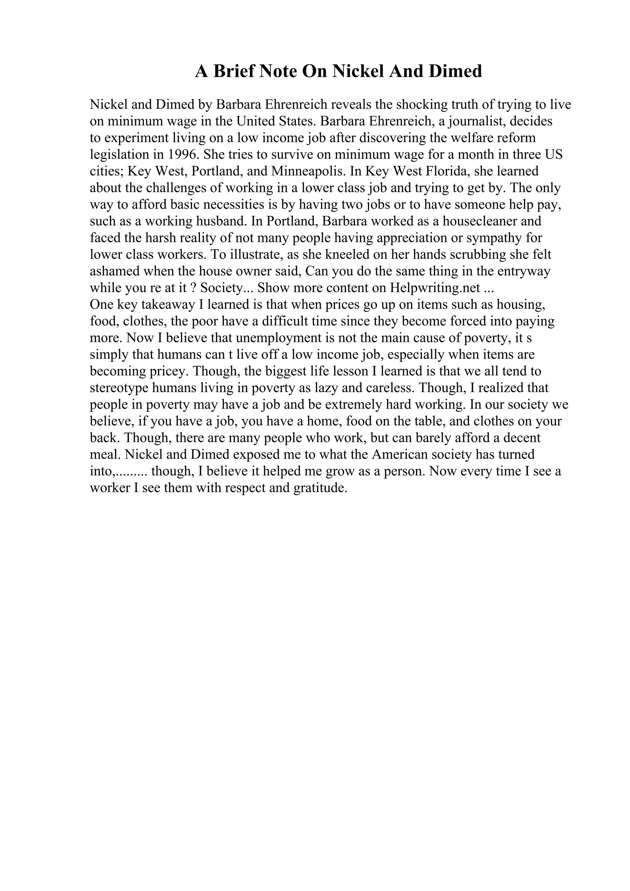 A Brief Note On Nickel And Dimed
Nickel and Dimed by Barbara Ehrenreich reveals the shocking truth of trying to live
on minimum wage in the United States. Barbara Ehrenreich, a journalist, decides
to experiment living on a low income job after discovering the welfare reform
legislation in 1996. She tries to survive on minimum wage for a month in three US
cities; Key West, Portland, and Minneapolis. In Key West Florida, she learned
about the challenges of working in a lower class job and trying to get by. The only
way to afford basic necessities is by having two jobs or to have someone help pay,
such as a working husband. In Portland, Barbara worked as a housecleaner and
faced the harsh reality of not many people having appreciation or sympathy for
lower class workers. To illustrate, as she kneeled on her hands scrubbing she felt
ashamed when the house owner said, Can you do the same thing in the entryway
while you re at it ? Society... Show more content on Helpwriting.net ...
One key takeaway I learned is that when prices go up on items such as housing,
food, clothes, the poor have a difficult time since they become forced into paying
more. Now I believe that unemployment is not the main cause of poverty, it s
simply that humans can t live off a low income job, especially when items are
becoming pricey. Though, the biggest life lesson I learned is that we all tend to
stereotype humans living in poverty as lazy and careless. Though, I realized that
people in poverty may have a job and be extremely hard working. In our society we
believe, if you have a job, you have a home, food on the table, and clothes on your
back. Though, there are many people who work, but can barely afford a decent
meal. Nickel and Dimed exposed me to what the American society has turned
into,......... though, I believe it helped me grow as a person. Now every time I see a
worker I see them with respect and gratitude.
 