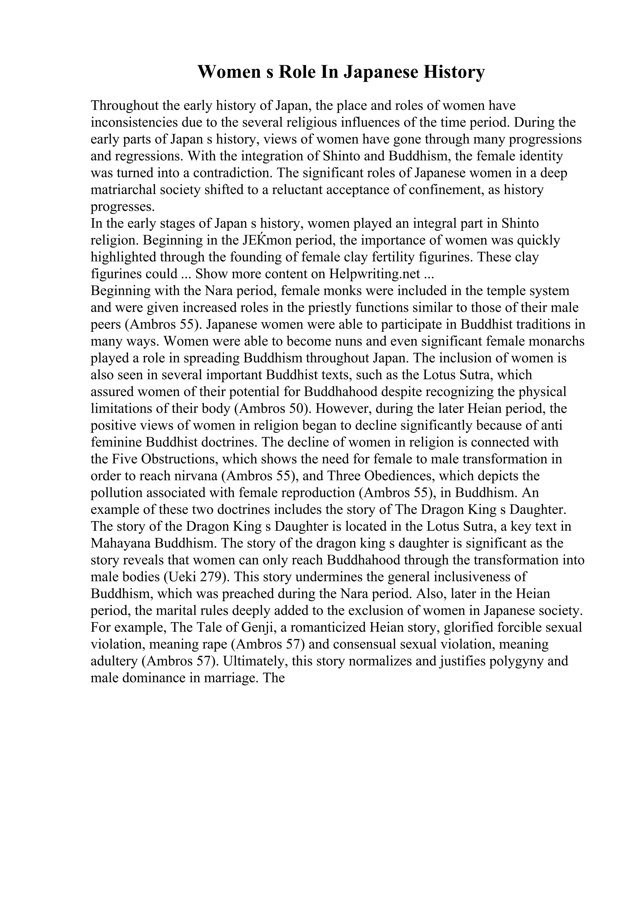 Women s Role In Japanese History
Throughout the early history of Japan, the place and roles of women have
inconsistencies due to the several religious influences of the time period. During the
early parts of Japan s history, views of women have gone through many progressions
and regressions. With the integration of Shinto and Buddhism, the female identity
was turned into a contradiction. The significant roles of Japanese women in a deep
matriarchal society shifted to a reluctant acceptance of confinement, as history
progresses.
In the early stages of Japan s history, women played an integral part in Shinto
religion. Beginning in the JЕЌmon period, the importance of women was quickly
highlighted through the founding of female clay fertility figurines. These clay
figurines could ... Show more content on Helpwriting.net ...
Beginning with the Nara period, female monks were included in the temple system
and were given increased roles in the priestly functions similar to those of their male
peers (Ambros 55). Japanese women were able to participate in Buddhist traditions in
many ways. Women were able to become nuns and even significant female monarchs
played a role in spreading Buddhism throughout Japan. The inclusion of women is
also seen in several important Buddhist texts, such as the Lotus Sutra, which
assured women of their potential for Buddhahood despite recognizing the physical
limitations of their body (Ambros 50). However, during the later Heian period, the
positive views of women in religion began to decline significantly because of anti
feminine Buddhist doctrines. The decline of women in religion is connected with
the Five Obstructions, which shows the need for female to male transformation in
order to reach nirvana (Ambros 55), and Three Obediences, which depicts the
pollution associated with female reproduction (Ambros 55), in Buddhism. An
example of these two doctrines includes the story of The Dragon King s Daughter.
The story of the Dragon King s Daughter is located in the Lotus Sutra, a key text in
Mahayana Buddhism. The story of the dragon king s daughter is significant as the
story reveals that women can only reach Buddhahood through the transformation into
male bodies (Ueki 279). This story undermines the general inclusiveness of
Buddhism, which was preached during the Nara period. Also, later in the Heian
period, the marital rules deeply added to the exclusion of women in Japanese society.
For example, The Tale of Genji, a romanticized Heian story, glorified forcible sexual
violation, meaning rape (Ambros 57) and consensual sexual violation, meaning
adultery (Ambros 57). Ultimately, this story normalizes and justifies polygyny and
male dominance in marriage. The
 