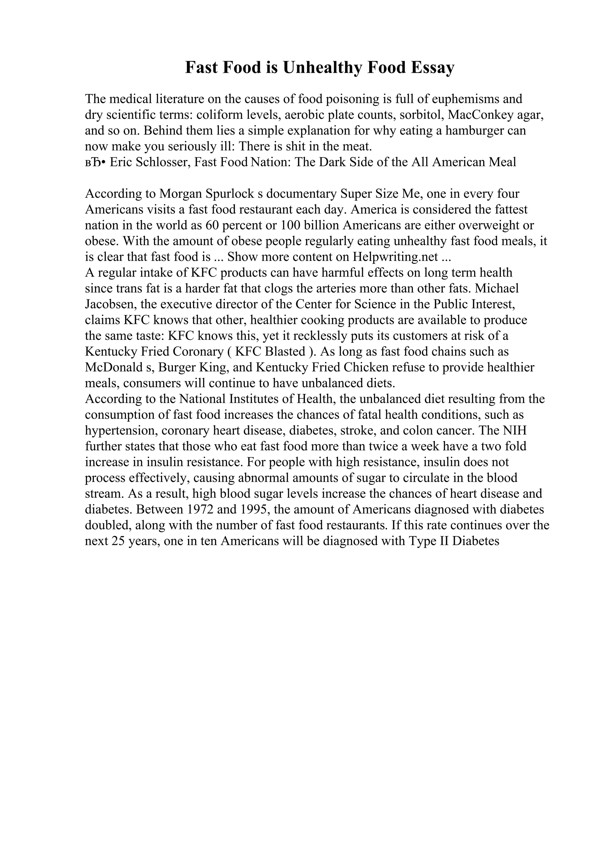 Fast Food is Unhealthy Food Essay
The medical literature on the causes of food poisoning is full of euphemisms and
dry scientific terms: coliform levels, aerobic plate counts, sorbitol, MacConkey agar,
and so on. Behind them lies a simple explanation for why eating a hamburger can
now make you seriously ill: There is shit in the meat.
вЂ• Eric Schlosser, Fast Food Nation: The Dark Side of the All American Meal
According to Morgan Spurlock s documentary Super Size Me, one in every four
Americans visits a fast food restaurant each day. America is considered the fattest
nation in the world as 60 percent or 100 billion Americans are either overweight or
obese. With the amount of obese people regularly eating unhealthy fast food meals, it
is clear that fast food is ... Show more content on Helpwriting.net ...
A regular intake of KFC products can have harmful effects on long term health
since trans fat is a harder fat that clogs the arteries more than other fats. Michael
Jacobsen, the executive director of the Center for Science in the Public Interest,
claims KFC knows that other, healthier cooking products are available to produce
the same taste: KFC knows this, yet it recklessly puts its customers at risk of a
Kentucky Fried Coronary ( KFC Blasted ). As long as fast food chains such as
McDonald s, Burger King, and Kentucky Fried Chicken refuse to provide healthier
meals, consumers will continue to have unbalanced diets.
According to the National Institutes of Health, the unbalanced diet resulting from the
consumption of fast food increases the chances of fatal health conditions, such as
hypertension, coronary heart disease, diabetes, stroke, and colon cancer. The NIH
further states that those who eat fast food more than twice a week have a two fold
increase in insulin resistance. For people with high resistance, insulin does not
process effectively, causing abnormal amounts of sugar to circulate in the blood
stream. As a result, high blood sugar levels increase the chances of heart disease and
diabetes. Between 1972 and 1995, the amount of Americans diagnosed with diabetes
doubled, along with the number of fast food restaurants. If this rate continues over the
next 25 years, one in ten Americans will be diagnosed with Type II Diabetes
 