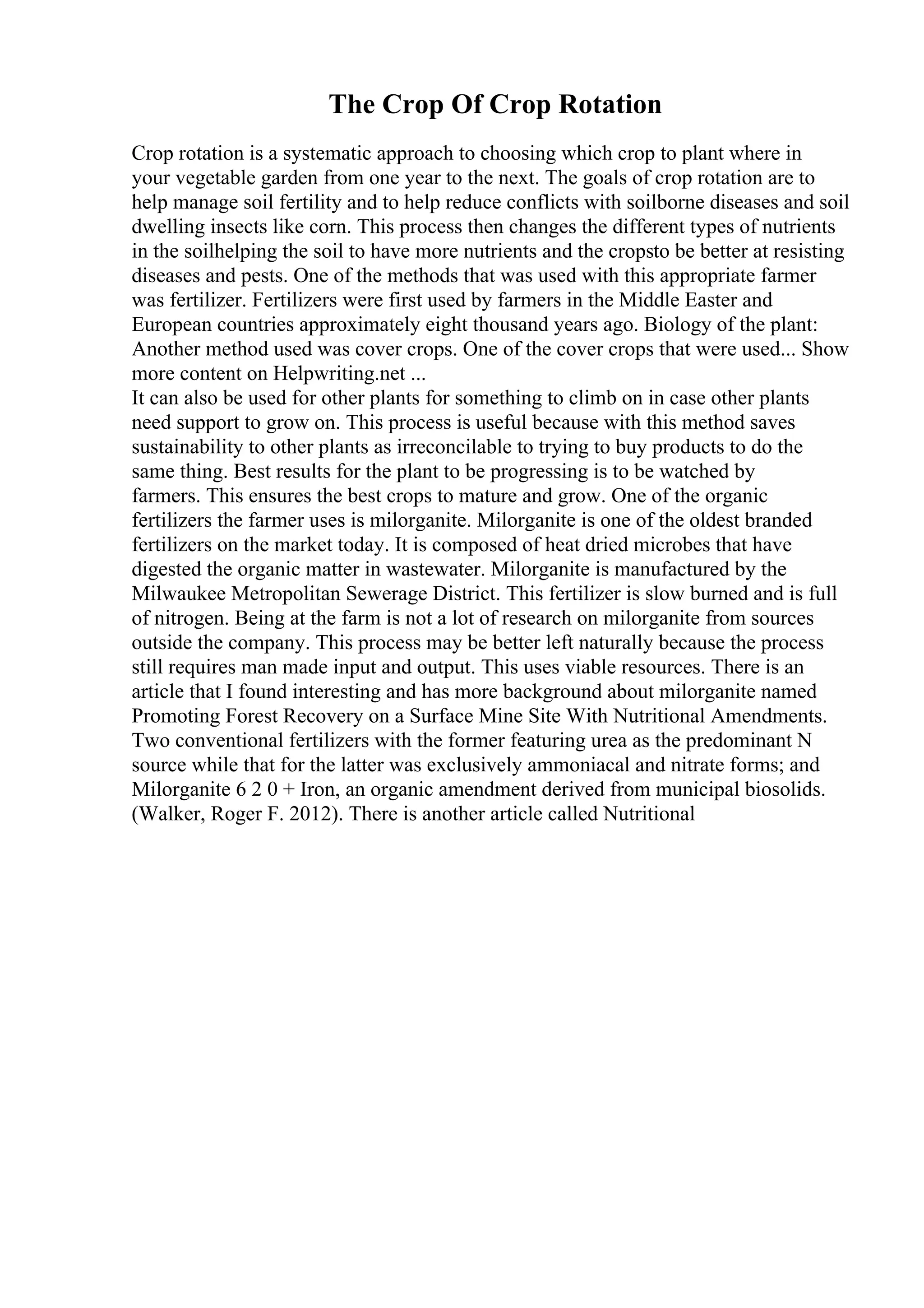 The Crop Of Crop Rotation
Crop rotation is a systematic approach to choosing which crop to plant where in
your vegetable garden from one year to the next. The goals of crop rotation are to
help manage soil fertility and to help reduce conflicts with soilborne diseases and soil
dwelling insects like corn. This process then changes the different types of nutrients
in the soilhelping the soil to have more nutrients and the cropsto be better at resisting
diseases and pests. One of the methods that was used with this appropriate farmer
was fertilizer. Fertilizers were first used by farmers in the Middle Easter and
European countries approximately eight thousand years ago. Biology of the plant:
Another method used was cover crops. One of the cover crops that were used... Show
more content on Helpwriting.net ...
It can also be used for other plants for something to climb on in case other plants
need support to grow on. This process is useful because with this method saves
sustainability to other plants as irreconcilable to trying to buy products to do the
same thing. Best results for the plant to be progressing is to be watched by
farmers. This ensures the best crops to mature and grow. One of the organic
fertilizers the farmer uses is milorganite. Milorganite is one of the oldest branded
fertilizers on the market today. It is composed of heat dried microbes that have
digested the organic matter in wastewater. Milorganite is manufactured by the
Milwaukee Metropolitan Sewerage District. This fertilizer is slow burned and is full
of nitrogen. Being at the farm is not a lot of research on milorganite from sources
outside the company. This process may be better left naturally because the process
still requires man made input and output. This uses viable resources. There is an
article that I found interesting and has more background about milorganite named
Promoting Forest Recovery on a Surface Mine Site With Nutritional Amendments.
Two conventional fertilizers with the former featuring urea as the predominant N
source while that for the latter was exclusively ammoniacal and nitrate forms; and
Milorganite 6 2 0 + Iron, an organic amendment derived from municipal biosolids.
(Walker, Roger F. 2012). There is another article called Nutritional
 