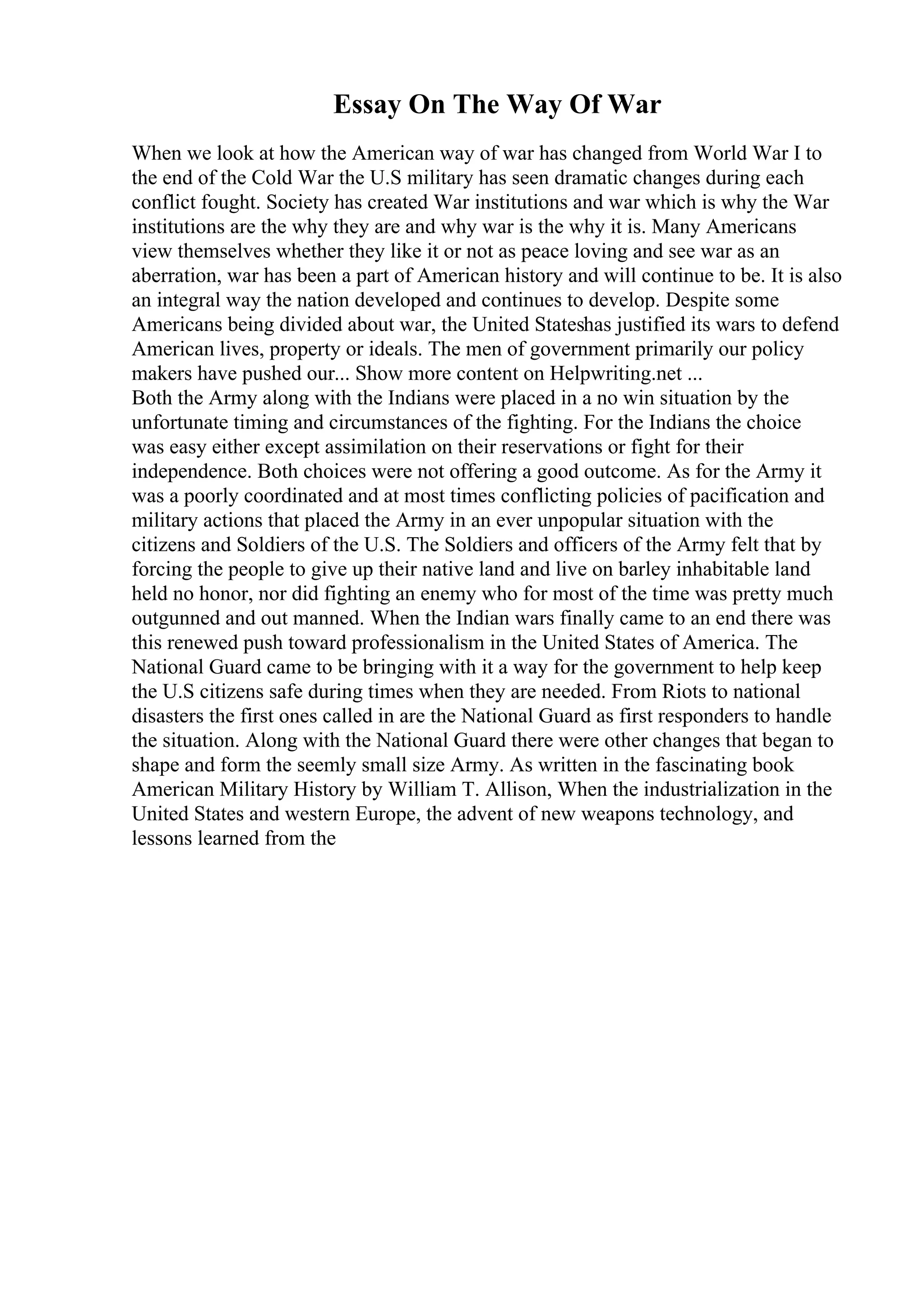 Essay On The Way Of War
When we look at how the American way of war has changed from World War I to
the end of the Cold War the U.S military has seen dramatic changes during each
conflict fought. Society has created War institutions and war which is why the War
institutions are the why they are and why war is the why it is. Many Americans
view themselves whether they like it or not as peace loving and see war as an
aberration, war has been a part of American history and will continue to be. It is also
an integral way the nation developed and continues to develop. Despite some
Americans being divided about war, the United Stateshas justified its wars to defend
American lives, property or ideals. The men of government primarily our policy
makers have pushed our... Show more content on Helpwriting.net ...
Both the Army along with the Indians were placed in a no win situation by the
unfortunate timing and circumstances of the fighting. For the Indians the choice
was easy either except assimilation on their reservations or fight for their
independence. Both choices were not offering a good outcome. As for the Army it
was a poorly coordinated and at most times conflicting policies of pacification and
military actions that placed the Army in an ever unpopular situation with the
citizens and Soldiers of the U.S. The Soldiers and officers of the Army felt that by
forcing the people to give up their native land and live on barley inhabitable land
held no honor, nor did fighting an enemy who for most of the time was pretty much
outgunned and out manned. When the Indian wars finally came to an end there was
this renewed push toward professionalism in the United States of America. The
National Guard came to be bringing with it a way for the government to help keep
the U.S citizens safe during times when they are needed. From Riots to national
disasters the first ones called in are the National Guard as first responders to handle
the situation. Along with the National Guard there were other changes that began to
shape and form the seemly small size Army. As written in the fascinating book
American Military History by William T. Allison, When the industrialization in the
United States and western Europe, the advent of new weapons technology, and
lessons learned from the
 