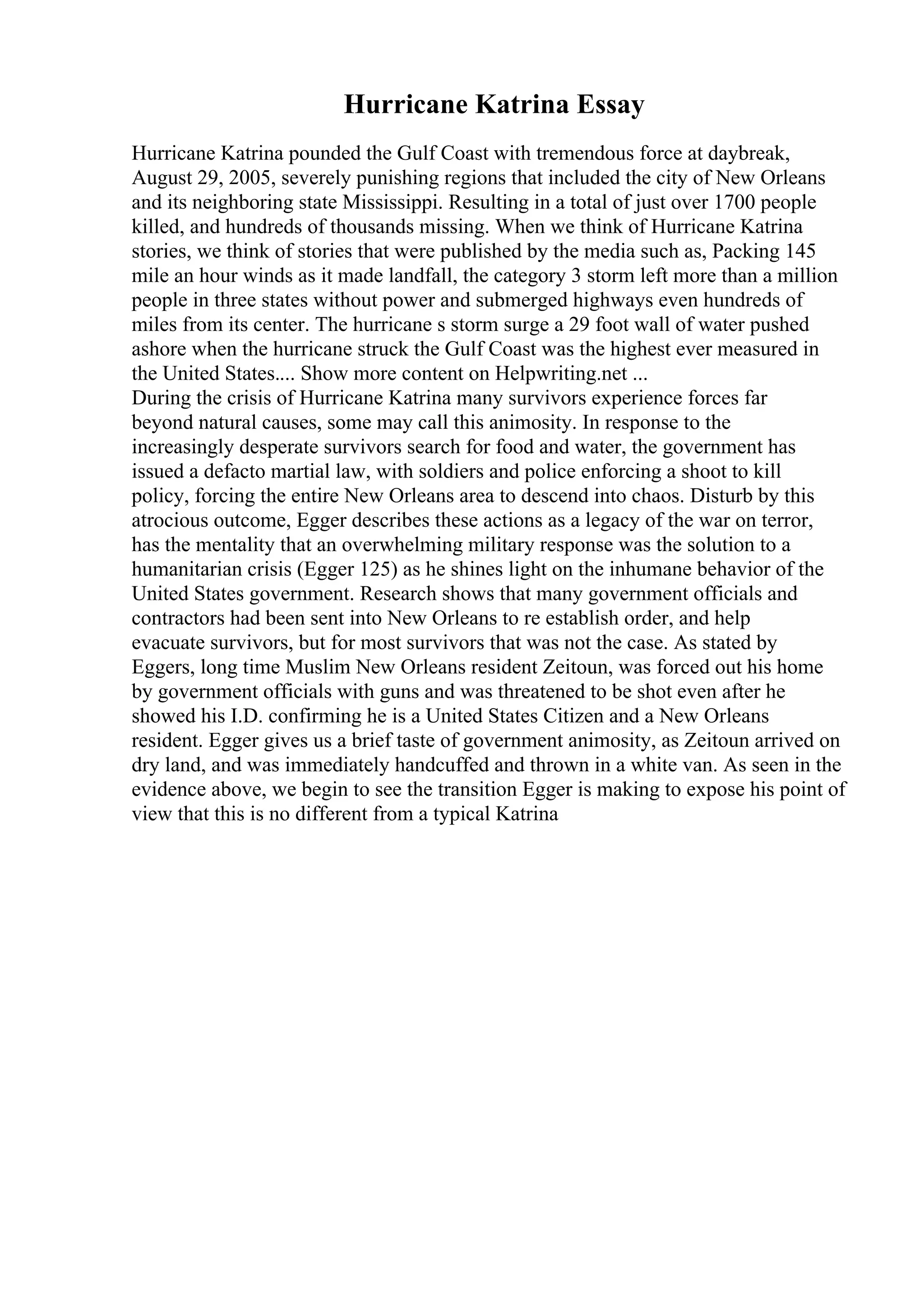 Hurricane Katrina Essay
Hurricane Katrina pounded the Gulf Coast with tremendous force at daybreak,
August 29, 2005, severely punishing regions that included the city of New Orleans
and its neighboring state Mississippi. Resulting in a total of just over 1700 people
killed, and hundreds of thousands missing. When we think of Hurricane Katrina
stories, we think of stories that were published by the media such as, Packing 145
mile an hour winds as it made landfall, the category 3 storm left more than a million
people in three states without power and submerged highways even hundreds of
miles from its center. The hurricane s storm surge a 29 foot wall of water pushed
ashore when the hurricane struck the Gulf Coast was the highest ever measured in
the United States.... Show more content on Helpwriting.net ...
During the crisis of Hurricane Katrina many survivors experience forces far
beyond natural causes, some may call this animosity. In response to the
increasingly desperate survivors search for food and water, the government has
issued a defacto martial law, with soldiers and police enforcing a shoot to kill
policy, forcing the entire New Orleans area to descend into chaos. Disturb by this
atrocious outcome, Egger describes these actions as a legacy of the war on terror,
has the mentality that an overwhelming military response was the solution to a
humanitarian crisis (Egger 125) as he shines light on the inhumane behavior of the
United States government. Research shows that many government officials and
contractors had been sent into New Orleans to re establish order, and help
evacuate survivors, but for most survivors that was not the case. As stated by
Eggers, long time Muslim New Orleans resident Zeitoun, was forced out his home
by government officials with guns and was threatened to be shot even after he
showed his I.D. confirming he is a United States Citizen and a New Orleans
resident. Egger gives us a brief taste of government animosity, as Zeitoun arrived on
dry land, and was immediately handcuffed and thrown in a white van. As seen in the
evidence above, we begin to see the transition Egger is making to expose his point of
view that this is no different from a typical Katrina
 