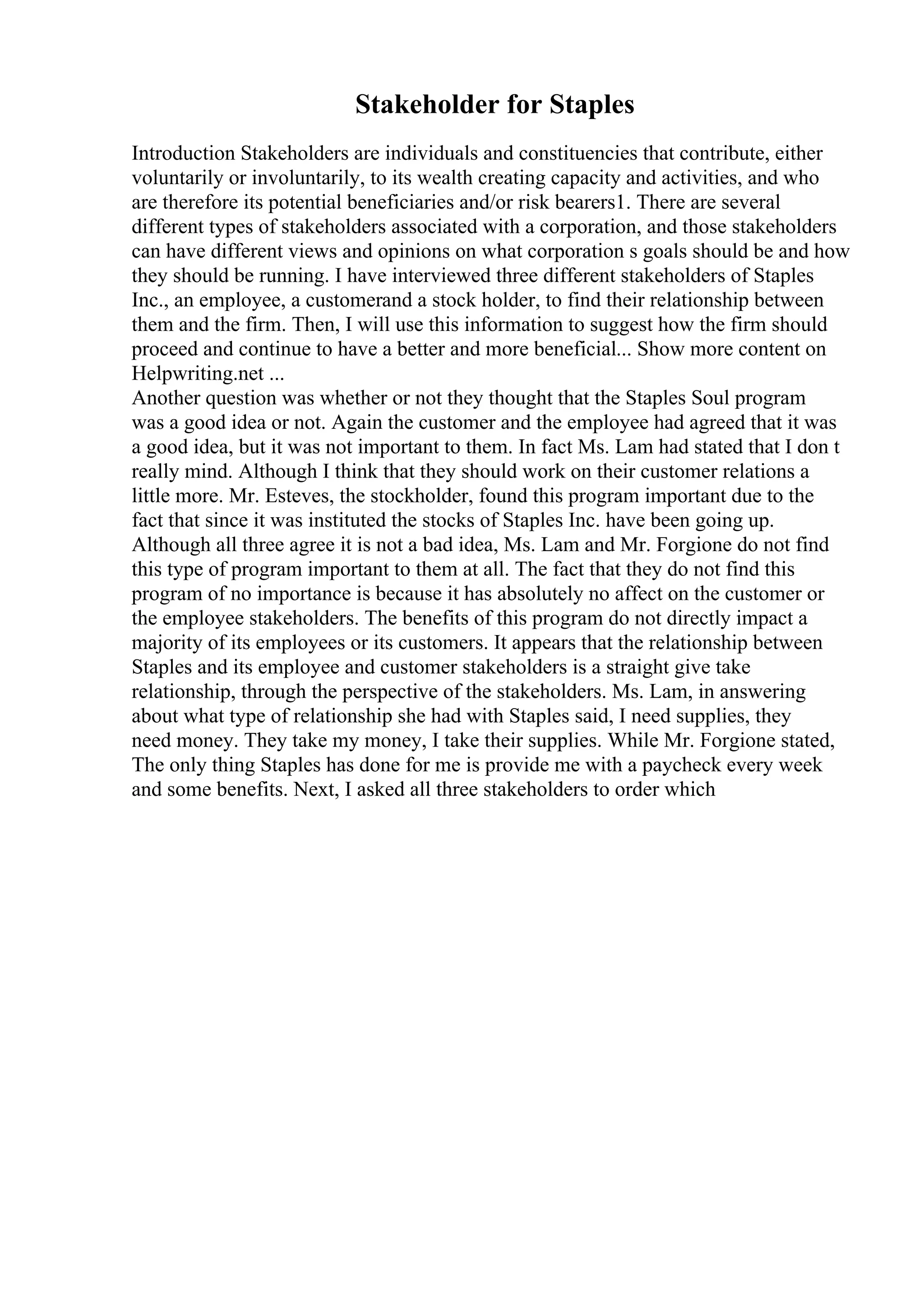 Stakeholder for Staples
Introduction Stakeholders are individuals and constituencies that contribute, either
voluntarily or involuntarily, to its wealth creating capacity and activities, and who
are therefore its potential beneficiaries and/or risk bearers1. There are several
different types of stakeholders associated with a corporation, and those stakeholders
can have different views and opinions on what corporation s goals should be and how
they should be running. I have interviewed three different stakeholders of Staples
Inc., an employee, a customerand a stock holder, to find their relationship between
them and the firm. Then, I will use this information to suggest how the firm should
proceed and continue to have a better and more beneficial... Show more content on
Helpwriting.net ...
Another question was whether or not they thought that the Staples Soul program
was a good idea or not. Again the customer and the employee had agreed that it was
a good idea, but it was not important to them. In fact Ms. Lam had stated that I don t
really mind. Although I think that they should work on their customer relations a
little more. Mr. Esteves, the stockholder, found this program important due to the
fact that since it was instituted the stocks of Staples Inc. have been going up.
Although all three agree it is not a bad idea, Ms. Lam and Mr. Forgione do not find
this type of program important to them at all. The fact that they do not find this
program of no importance is because it has absolutely no affect on the customer or
the employee stakeholders. The benefits of this program do not directly impact a
majority of its employees or its customers. It appears that the relationship between
Staples and its employee and customer stakeholders is a straight give take
relationship, through the perspective of the stakeholders. Ms. Lam, in answering
about what type of relationship she had with Staples said, I need supplies, they
need money. They take my money, I take their supplies. While Mr. Forgione stated,
The only thing Staples has done for me is provide me with a paycheck every week
and some benefits. Next, I asked all three stakeholders to order which
 