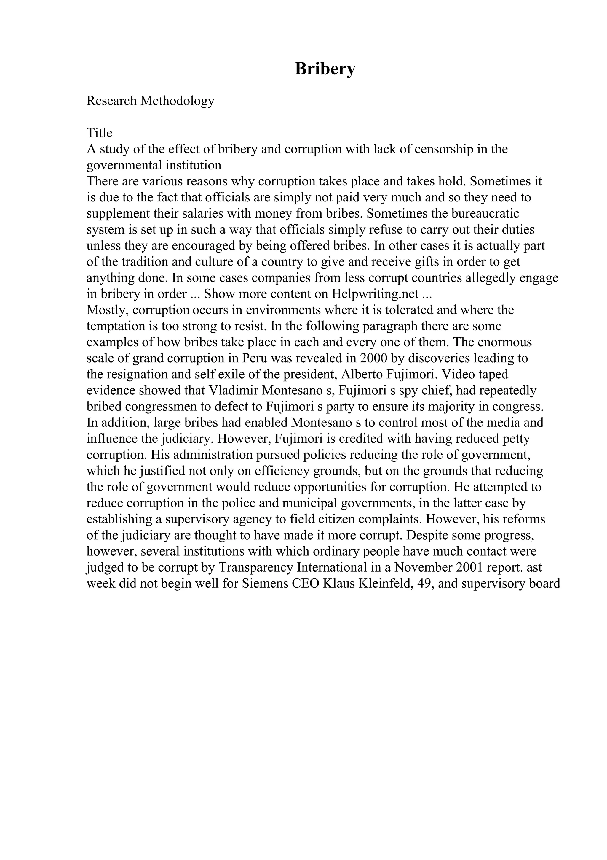 Bribery
Research Methodology
Title
A study of the effect of bribery and corruption with lack of censorship in the
governmental institution
There are various reasons why corruption takes place and takes hold. Sometimes it
is due to the fact that officials are simply not paid very much and so they need to
supplement their salaries with money from bribes. Sometimes the bureaucratic
system is set up in such a way that officials simply refuse to carry out their duties
unless they are encouraged by being offered bribes. In other cases it is actually part
of the tradition and culture of a country to give and receive gifts in order to get
anything done. In some cases companies from less corrupt countries allegedly engage
in bribery in order ... Show more content on Helpwriting.net ...
Mostly, corruption occurs in environments where it is tolerated and where the
temptation is too strong to resist. In the following paragraph there are some
examples of how bribes take place in each and every one of them. The enormous
scale of grand corruption in Peru was revealed in 2000 by discoveries leading to
the resignation and self exile of the president, Alberto Fujimori. Video taped
evidence showed that Vladimir Montesano s, Fujimori s spy chief, had repeatedly
bribed congressmen to defect to Fujimori s party to ensure its majority in congress.
In addition, large bribes had enabled Montesano s to control most of the media and
influence the judiciary. However, Fujimori is credited with having reduced petty
corruption. His administration pursued policies reducing the role of government,
which he justified not only on efficiency grounds, but on the grounds that reducing
the role of government would reduce opportunities for corruption. He attempted to
reduce corruption in the police and municipal governments, in the latter case by
establishing a supervisory agency to field citizen complaints. However, his reforms
of the judiciary are thought to have made it more corrupt. Despite some progress,
however, several institutions with which ordinary people have much contact were
judged to be corrupt by Transparency International in a November 2001 report. ast
week did not begin well for Siemens CEO Klaus Kleinfeld, 49, and supervisory board
 