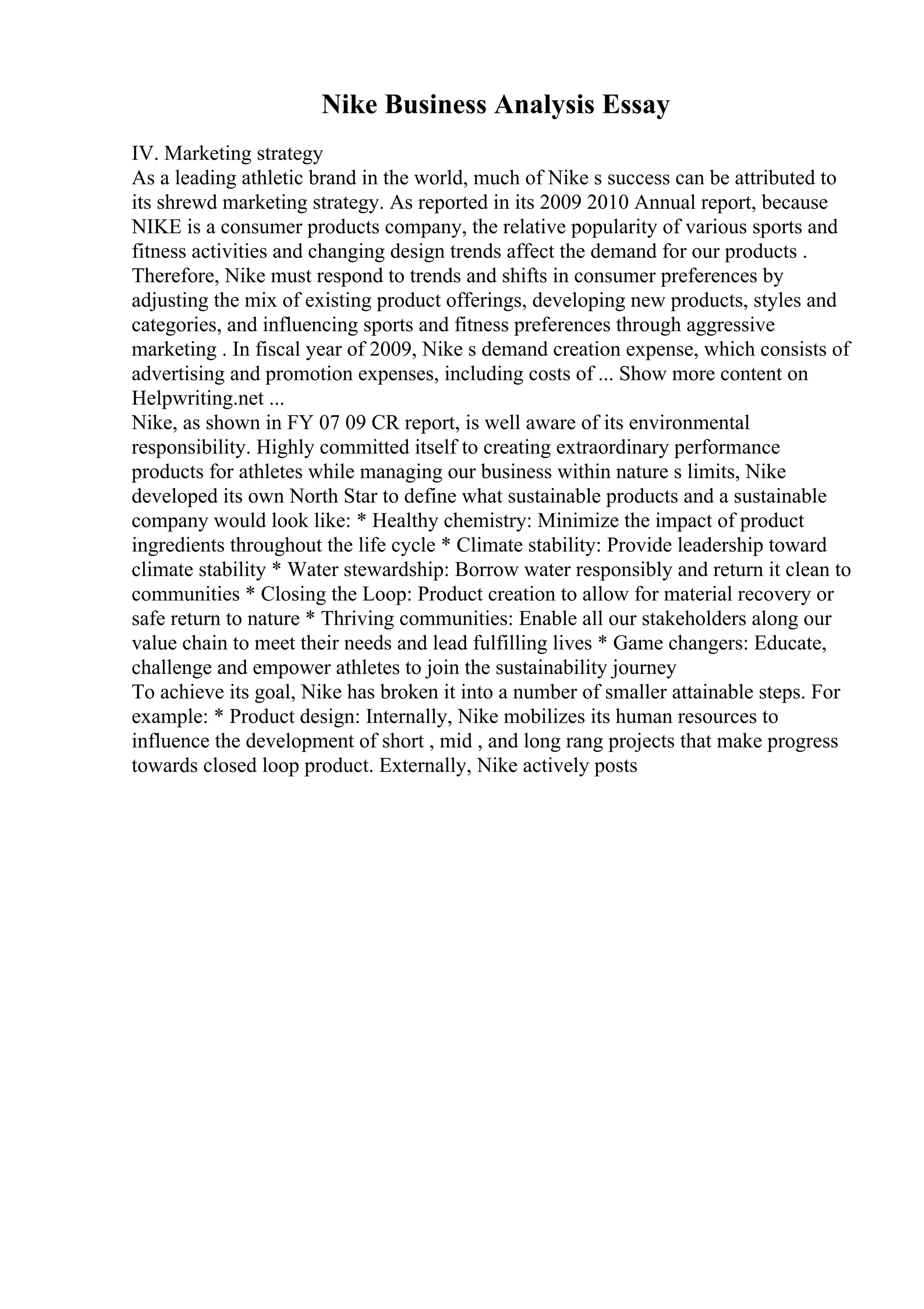 Nike Business Analysis Essay
IV. Marketing strategy
As a leading athletic brand in the world, much of Nike s success can be attributed to
its shrewd marketing strategy. As reported in its 2009 2010 Annual report, because
NIKE is a consumer products company, the relative popularity of various sports and
fitness activities and changing design trends affect the demand for our products .
Therefore, Nike must respond to trends and shifts in consumer preferences by
adjusting the mix of existing product offerings, developing new products, styles and
categories, and influencing sports and fitness preferences through aggressive
marketing . In fiscal year of 2009, Nike s demand creation expense, which consists of
advertising and promotion expenses, including costs of ... Show more content on
Helpwriting.net ...
Nike, as shown in FY 07 09 CR report, is well aware of its environmental
responsibility. Highly committed itself to creating extraordinary performance
products for athletes while managing our business within nature s limits, Nike
developed its own North Star to define what sustainable products and a sustainable
company would look like: * Healthy chemistry: Minimize the impact of product
ingredients throughout the life cycle * Climate stability: Provide leadership toward
climate stability * Water stewardship: Borrow water responsibly and return it clean to
communities * Closing the Loop: Product creation to allow for material recovery or
safe return to nature * Thriving communities: Enable all our stakeholders along our
value chain to meet their needs and lead fulfilling lives * Game changers: Educate,
challenge and empower athletes to join the sustainability journey
To achieve its goal, Nike has broken it into a number of smaller attainable steps. For
example: * Product design: Internally, Nike mobilizes its human resources to
influence the development of short , mid , and long rang projects that make progress
towards closed loop product. Externally, Nike actively posts
 