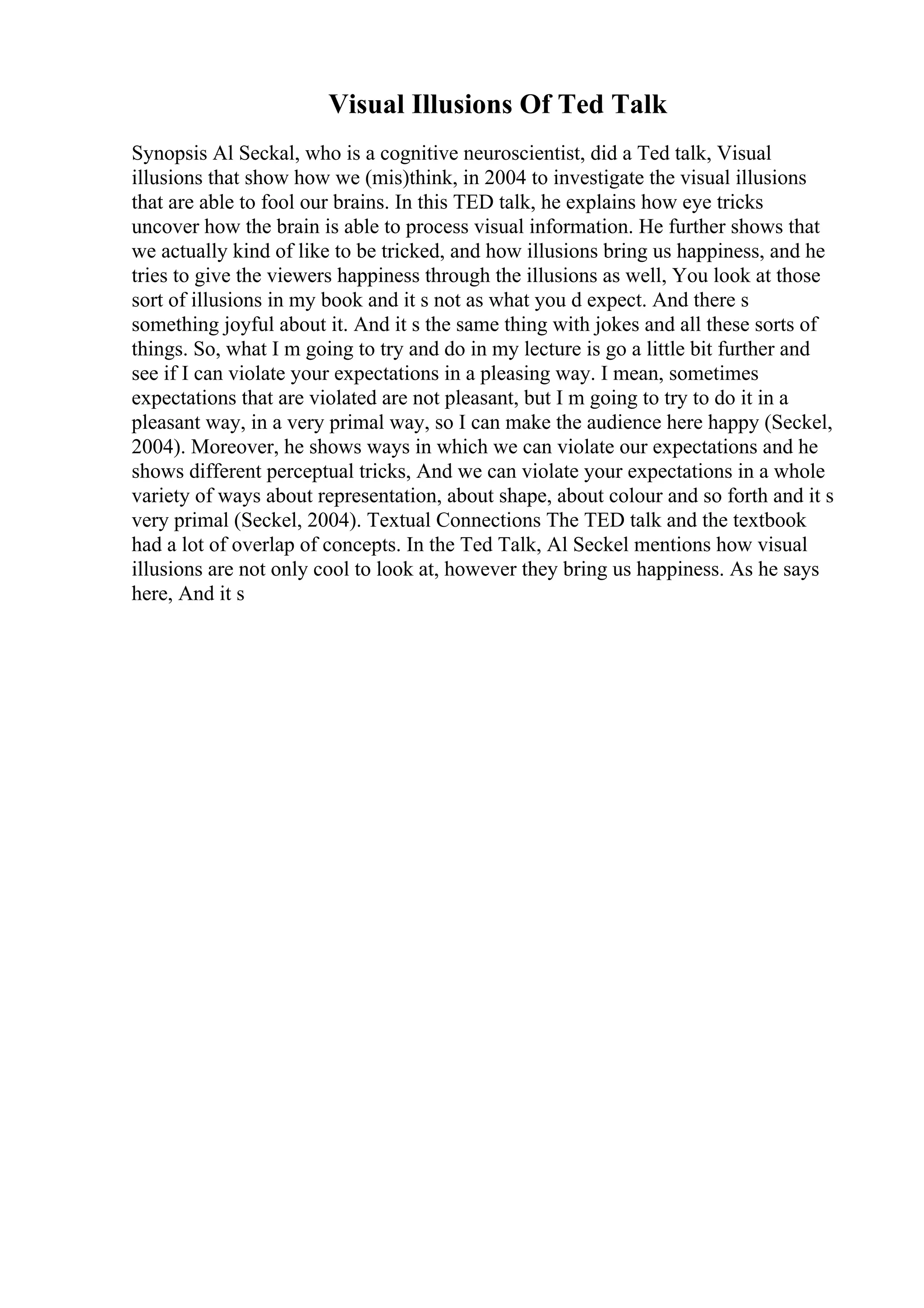 Visual Illusions Of Ted Talk
Synopsis Al Seckal, who is a cognitive neuroscientist, did a Ted talk, Visual
illusions that show how we (mis)think, in 2004 to investigate the visual illusions
that are able to fool our brains. In this TED talk, he explains how eye tricks
uncover how the brain is able to process visual information. He further shows that
we actually kind of like to be tricked, and how illusions bring us happiness, and he
tries to give the viewers happiness through the illusions as well, You look at those
sort of illusions in my book and it s not as what you d expect. And there s
something joyful about it. And it s the same thing with jokes and all these sorts of
things. So, what I m going to try and do in my lecture is go a little bit further and
see if I can violate your expectations in a pleasing way. I mean, sometimes
expectations that are violated are not pleasant, but I m going to try to do it in a
pleasant way, in a very primal way, so I can make the audience here happy (Seckel,
2004). Moreover, he shows ways in which we can violate our expectations and he
shows different perceptual tricks, And we can violate your expectations in a whole
variety of ways about representation, about shape, about colour and so forth and it s
very primal (Seckel, 2004). Textual Connections The TED talk and the textbook
had a lot of overlap of concepts. In the Ted Talk, Al Seckel mentions how visual
illusions are not only cool to look at, however they bring us happiness. As he says
here, And it s
 