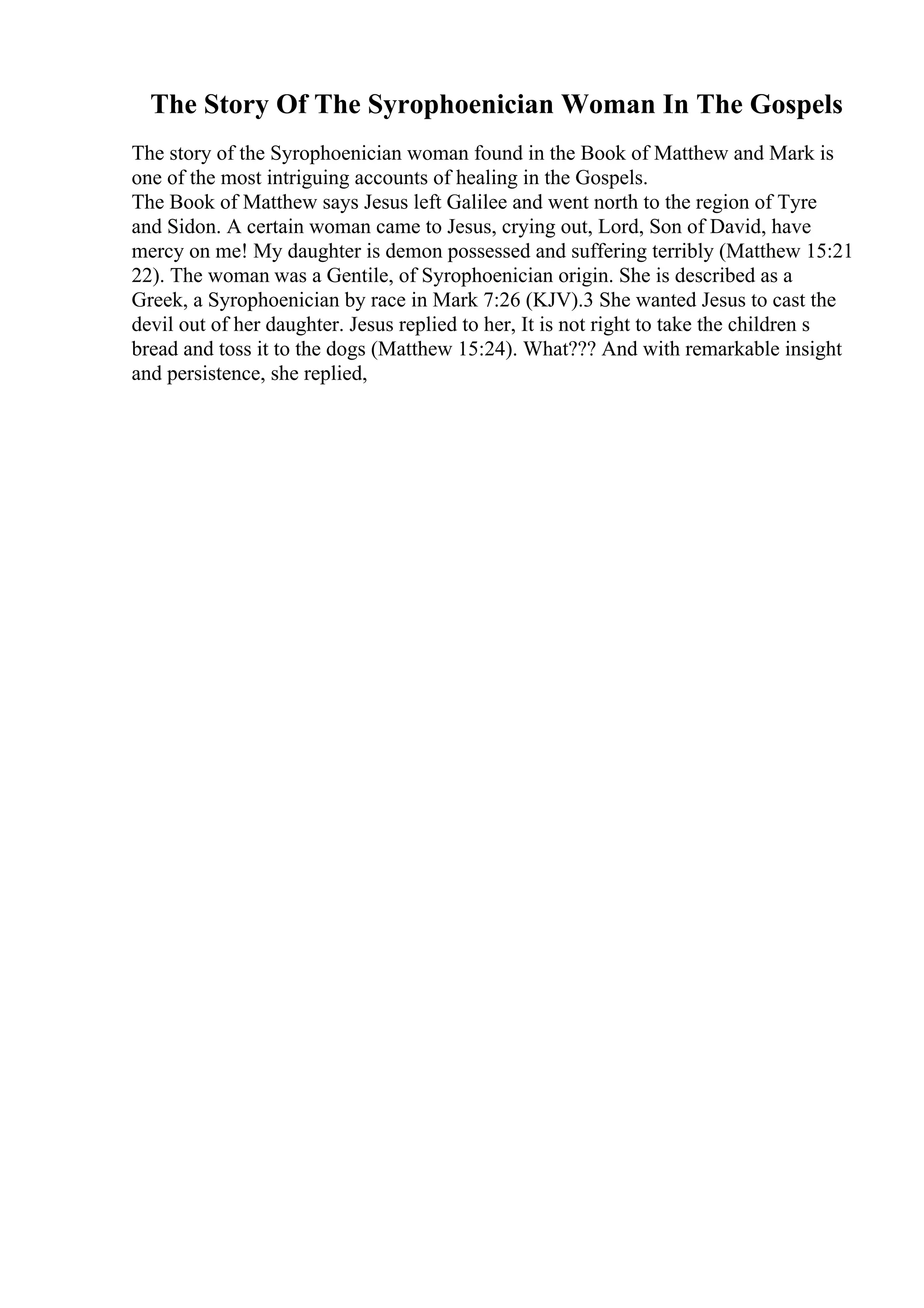 The Story Of The Syrophoenician Woman In The Gospels
The story of the Syrophoenician woman found in the Book of Matthew and Mark is
one of the most intriguing accounts of healing in the Gospels.
The Book of Matthew says Jesus left Galilee and went north to the region of Tyre
and Sidon. A certain woman came to Jesus, crying out, Lord, Son of David, have
mercy on me! My daughter is demon possessed and suffering terribly (Matthew 15:21
22). The woman was a Gentile, of Syrophoenician origin. She is described as a
Greek, a Syrophoenician by race in Mark 7:26 (KJV).3 She wanted Jesus to cast the
devil out of her daughter. Jesus replied to her, It is not right to take the children s
bread and toss it to the dogs (Matthew 15:24). What??? And with remarkable insight
and persistence, she replied,
 