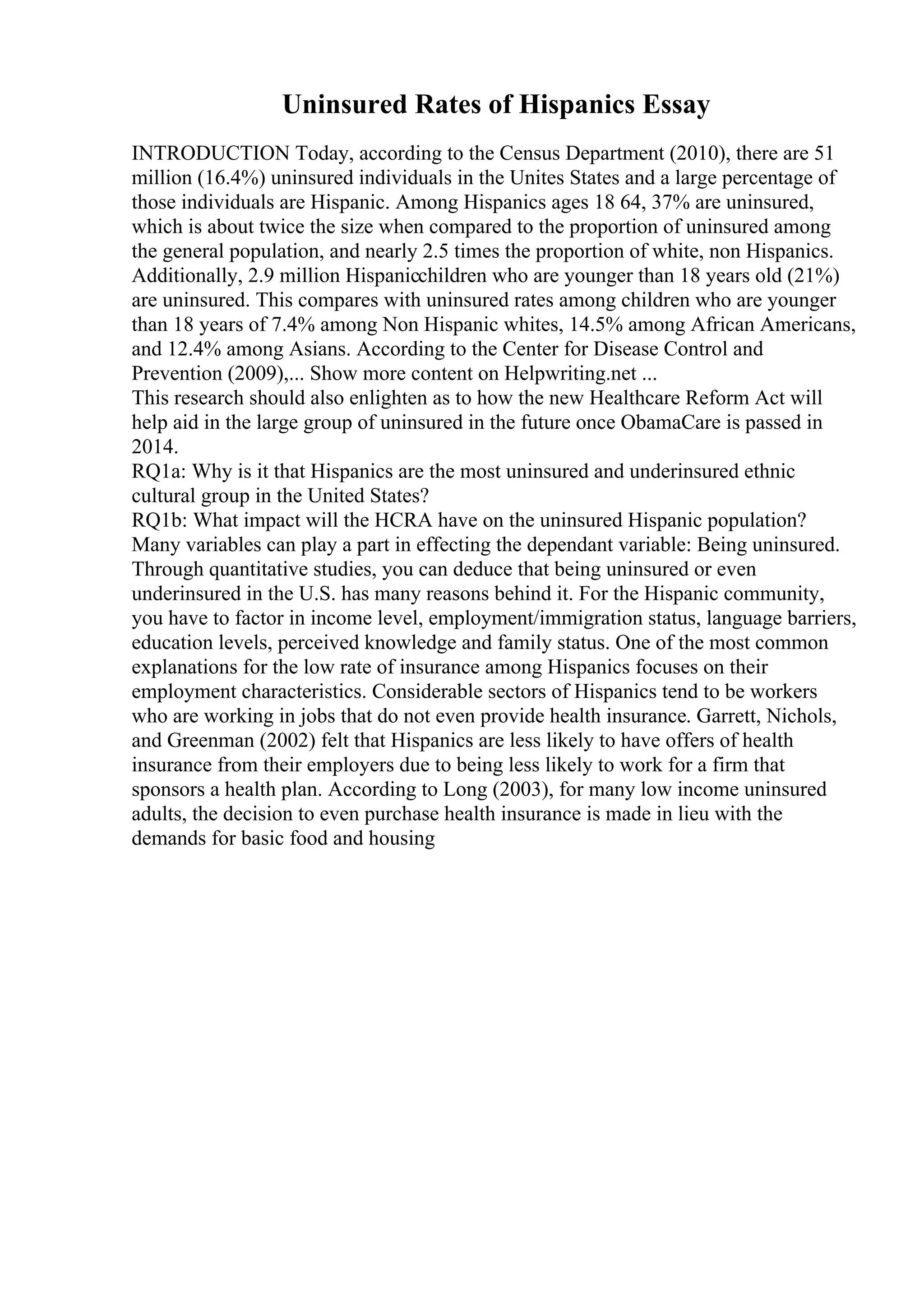 Uninsured Rates of Hispanics Essay
INTRODUCTION Today, according to the Census Department (2010), there are 51
million (16.4%) uninsured individuals in the Unites States and a large percentage of
those individuals are Hispanic. Among Hispanics ages 18 64, 37% are uninsured,
which is about twice the size when compared to the proportion of uninsured among
the general population, and nearly 2.5 times the proportion of white, non Hispanics.
Additionally, 2.9 million Hispanicchildren who are younger than 18 years old (21%)
are uninsured. This compares with uninsured rates among children who are younger
than 18 years of 7.4% among Non Hispanic whites, 14.5% among African Americans,
and 12.4% among Asians. According to the Center for Disease Control and
Prevention (2009),... Show more content on Helpwriting.net ...
This research should also enlighten as to how the new Healthcare Reform Act will
help aid in the large group of uninsured in the future once ObamaCare is passed in
2014.
RQ1a: Why is it that Hispanics are the most uninsured and underinsured ethnic
cultural group in the United States?
RQ1b: What impact will the HCRA have on the uninsured Hispanic population?
Many variables can play a part in effecting the dependant variable: Being uninsured.
Through quantitative studies, you can deduce that being uninsured or even
underinsured in the U.S. has many reasons behind it. For the Hispanic community,
you have to factor in income level, employment/immigration status, language barriers,
education levels, perceived knowledge and family status. One of the most common
explanations for the low rate of insurance among Hispanics focuses on their
employment characteristics. Considerable sectors of Hispanics tend to be workers
who are working in jobs that do not even provide health insurance. Garrett, Nichols,
and Greenman (2002) felt that Hispanics are less likely to have offers of health
insurance from their employers due to being less likely to work for a firm that
sponsors a health plan. According to Long (2003), for many low income uninsured
adults, the decision to even purchase health insurance is made in lieu with the
demands for basic food and housing
 