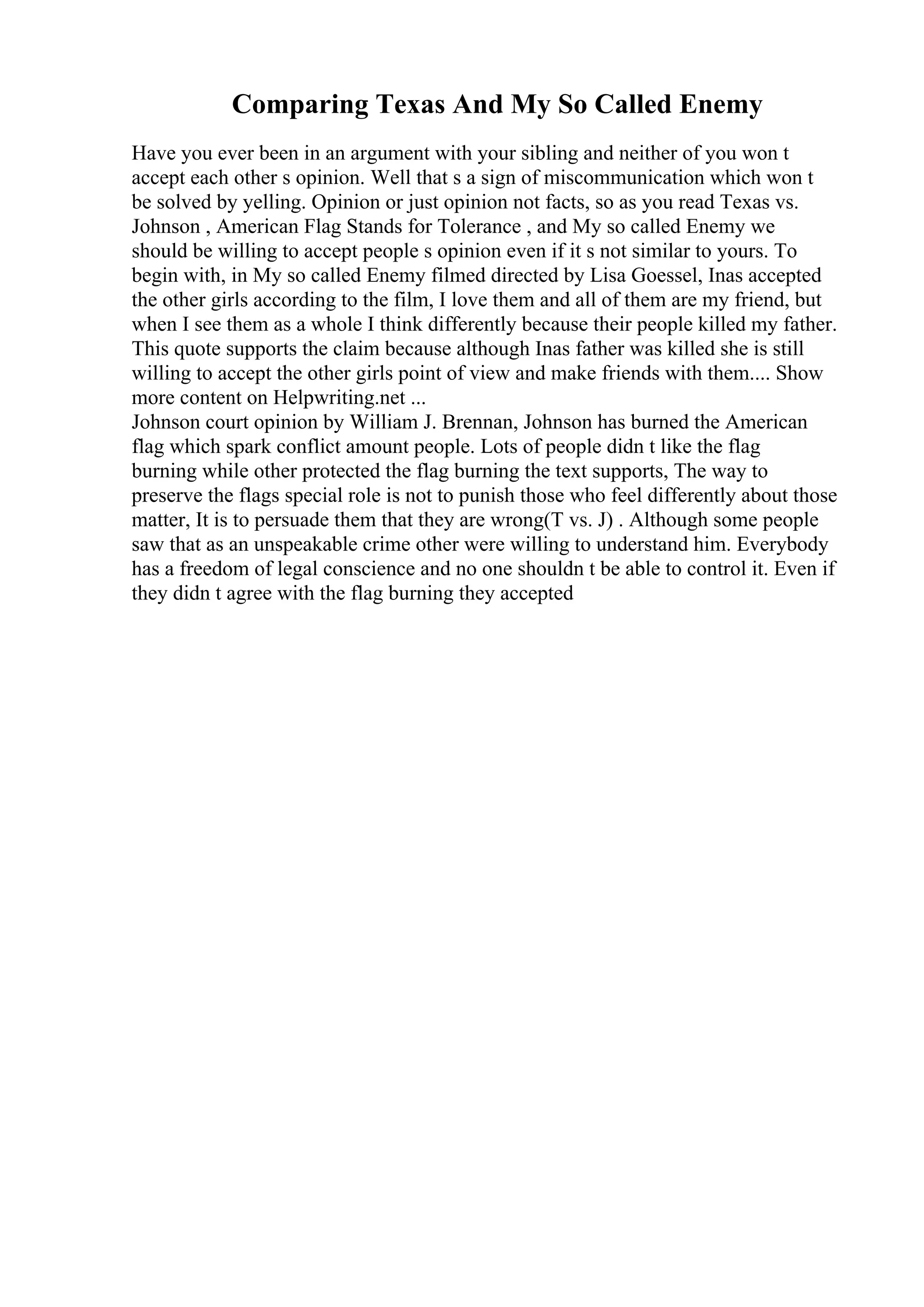 Comparing Texas And My So Called Enemy
Have you ever been in an argument with your sibling and neither of you won t
accept each other s opinion. Well that s a sign of miscommunication which won t
be solved by yelling. Opinion or just opinion not facts, so as you read Texas vs.
Johnson , American Flag Stands for Tolerance , and My so called Enemy we
should be willing to accept people s opinion even if it s not similar to yours. To
begin with, in My so called Enemy filmed directed by Lisa Goessel, Inas accepted
the other girls according to the film, I love them and all of them are my friend, but
when I see them as a whole I think differently because their people killed my father.
This quote supports the claim because although Inas father was killed she is still
willing to accept the other girls point of view and make friends with them.... Show
more content on Helpwriting.net ...
Johnson court opinion by William J. Brennan, Johnson has burned the American
flag which spark conflict amount people. Lots of people didn t like the flag
burning while other protected the flag burning the text supports, The way to
preserve the flags special role is not to punish those who feel differently about those
matter, It is to persuade them that they are wrong(T vs. J) . Although some people
saw that as an unspeakable crime other were willing to understand him. Everybody
has a freedom of legal conscience and no one shouldn t be able to control it. Even if
they didn t agree with the flag burning they accepted
 