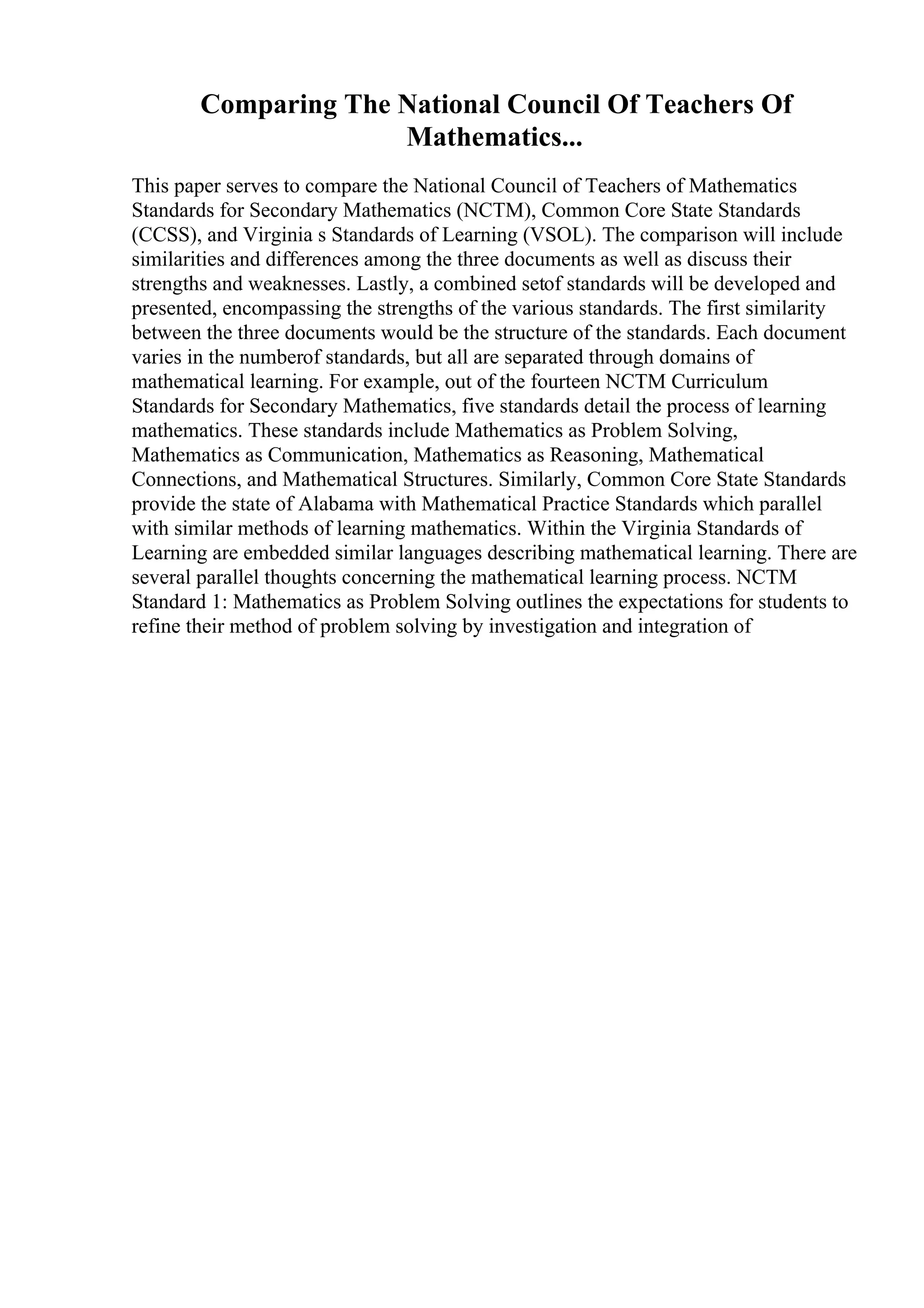 Comparing The National Council Of Teachers Of
Mathematics...
This paper serves to compare the National Council of Teachers of Mathematics
Standards for Secondary Mathematics (NCTM), Common Core State Standards
(CCSS), and Virginia s Standards of Learning (VSOL). The comparison will include
similarities and differences among the three documents as well as discuss their
strengths and weaknesses. Lastly, a combined setof standards will be developed and
presented, encompassing the strengths of the various standards. The first similarity
between the three documents would be the structure of the standards. Each document
varies in the numberof standards, but all are separated through domains of
mathematical learning. For example, out of the fourteen NCTM Curriculum
Standards for Secondary Mathematics, five standards detail the process of learning
mathematics. These standards include Mathematics as Problem Solving,
Mathematics as Communication, Mathematics as Reasoning, Mathematical
Connections, and Mathematical Structures. Similarly, Common Core State Standards
provide the state of Alabama with Mathematical Practice Standards which parallel
with similar methods of learning mathematics. Within the Virginia Standards of
Learning are embedded similar languages describing mathematical learning. There are
several parallel thoughts concerning the mathematical learning process. NCTM
Standard 1: Mathematics as Problem Solving outlines the expectations for students to
refine their method of problem solving by investigation and integration of
 