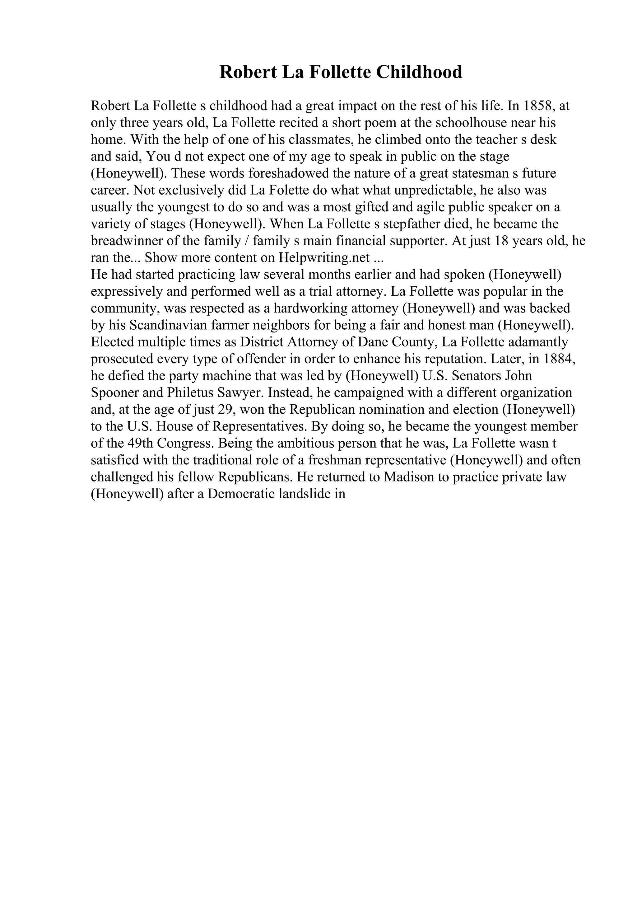 Robert La Follette Childhood
Robert La Follette s childhood had a great impact on the rest of his life. In 1858, at
only three years old, La Follette recited a short poem at the schoolhouse near his
home. With the help of one of his classmates, he climbed onto the teacher s desk
and said, You d not expect one of my age to speak in public on the stage
(Honeywell). These words foreshadowed the nature of a great statesman s future
career. Not exclusively did La Folette do what what unpredictable, he also was
usually the youngest to do so and was a most gifted and agile public speaker on a
variety of stages (Honeywell). When La Follette s stepfather died, he became the
breadwinner of the family / family s main financial supporter. At just 18 years old, he
ran the... Show more content on Helpwriting.net ...
He had started practicing law several months earlier and had spoken (Honeywell)
expressively and performed well as a trial attorney. La Follette was popular in the
community, was respected as a hardworking attorney (Honeywell) and was backed
by his Scandinavian farmer neighbors for being a fair and honest man (Honeywell).
Elected multiple times as District Attorney of Dane County, La Follette adamantly
prosecuted every type of offender in order to enhance his reputation. Later, in 1884,
he defied the party machine that was led by (Honeywell) U.S. Senators John
Spooner and Philetus Sawyer. Instead, he campaigned with a different organization
and, at the age of just 29, won the Republican nomination and election (Honeywell)
to the U.S. House of Representatives. By doing so, he became the youngest member
of the 49th Congress. Being the ambitious person that he was, La Follette wasn t
satisfied with the traditional role of a freshman representative (Honeywell) and often
challenged his fellow Republicans. He returned to Madison to practice private law
(Honeywell) after a Democratic landslide in
 