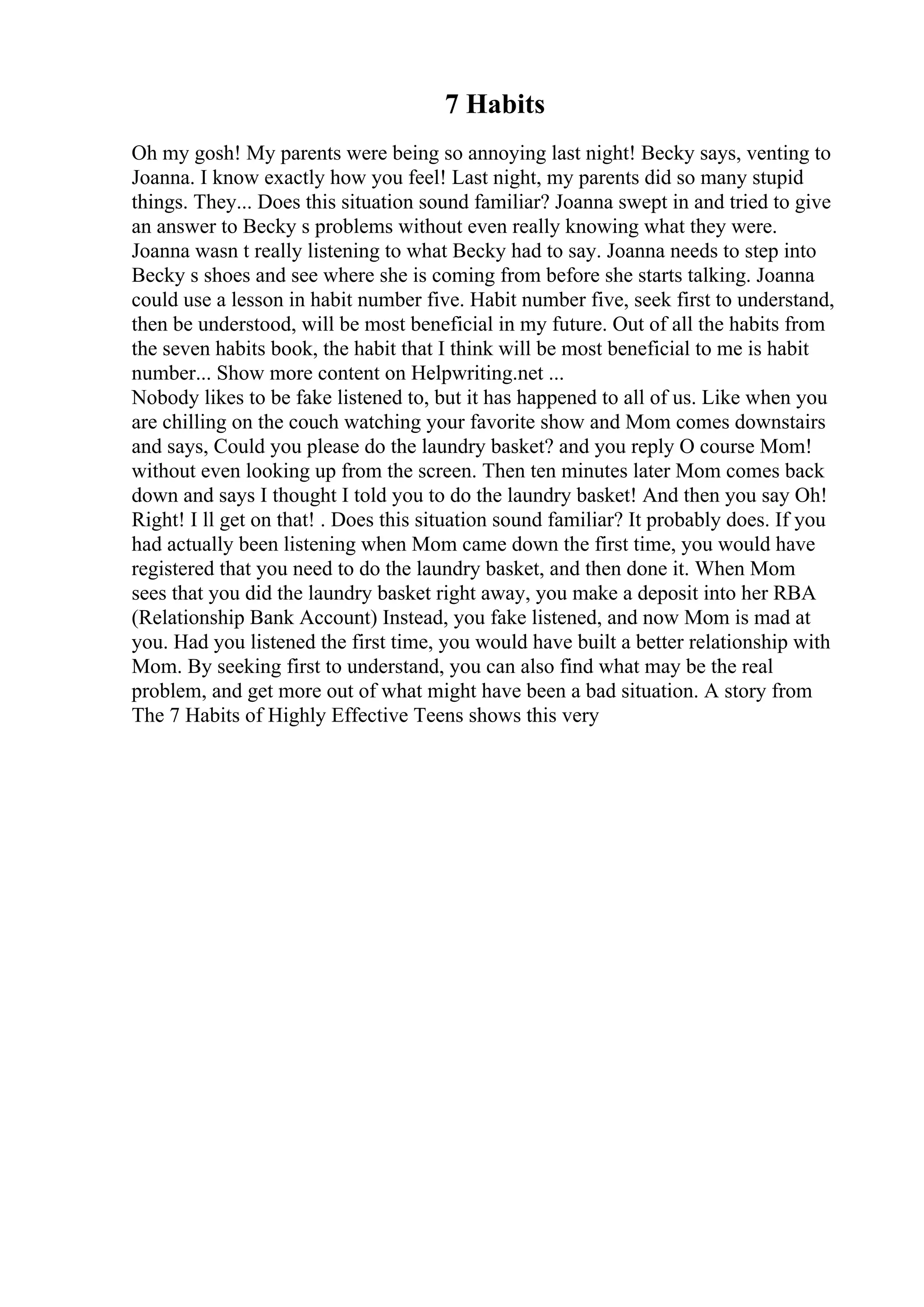 7 Habits
Oh my gosh! My parents were being so annoying last night! Becky says, venting to
Joanna. I know exactly how you feel! Last night, my parents did so many stupid
things. They... Does this situation sound familiar? Joanna swept in and tried to give
an answer to Becky s problems without even really knowing what they were.
Joanna wasn t really listening to what Becky had to say. Joanna needs to step into
Becky s shoes and see where she is coming from before she starts talking. Joanna
could use a lesson in habit number five. Habit number five, seek first to understand,
then be understood, will be most beneficial in my future. Out of all the habits from
the seven habits book, the habit that I think will be most beneficial to me is habit
number... Show more content on Helpwriting.net ...
Nobody likes to be fake listened to, but it has happened to all of us. Like when you
are chilling on the couch watching your favorite show and Mom comes downstairs
and says, Could you please do the laundry basket? and you reply O course Mom!
without even looking up from the screen. Then ten minutes later Mom comes back
down and says I thought I told you to do the laundry basket! And then you say Oh!
Right! I ll get on that! . Does this situation sound familiar? It probably does. If you
had actually been listening when Mom came down the first time, you would have
registered that you need to do the laundry basket, and then done it. When Mom
sees that you did the laundry basket right away, you make a deposit into her RBA
(Relationship Bank Account) Instead, you fake listened, and now Mom is mad at
you. Had you listened the first time, you would have built a better relationship with
Mom. By seeking first to understand, you can also find what may be the real
problem, and get more out of what might have been a bad situation. A story from
The 7 Habits of Highly Effective Teens shows this very
 