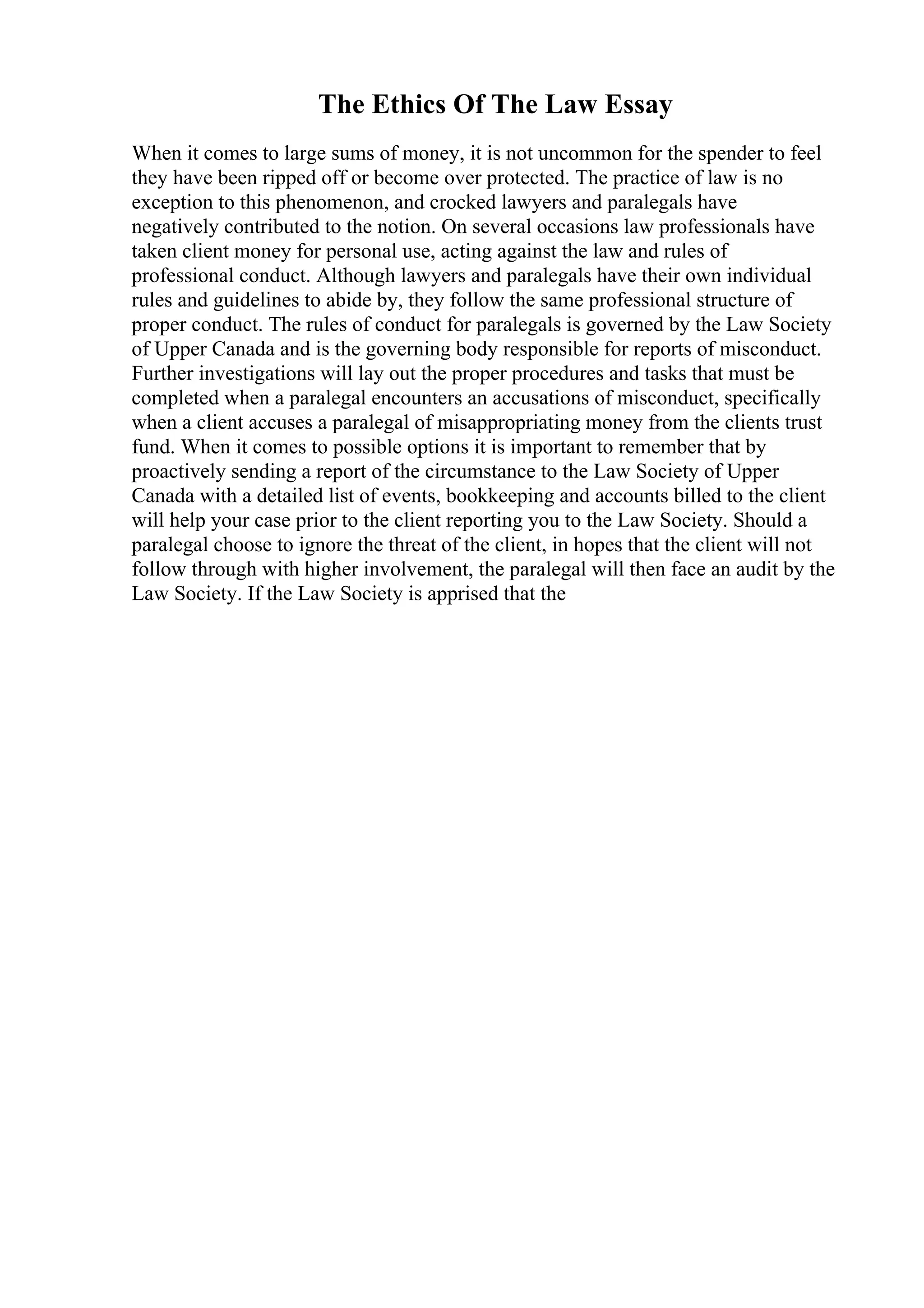 The Ethics Of The Law Essay
When it comes to large sums of money, it is not uncommon for the spender to feel
they have been ripped off or become over protected. The practice of law is no
exception to this phenomenon, and crocked lawyers and paralegals have
negatively contributed to the notion. On several occasions law professionals have
taken client money for personal use, acting against the law and rules of
professional conduct. Although lawyers and paralegals have their own individual
rules and guidelines to abide by, they follow the same professional structure of
proper conduct. The rules of conduct for paralegals is governed by the Law Society
of Upper Canada and is the governing body responsible for reports of misconduct.
Further investigations will lay out the proper procedures and tasks that must be
completed when a paralegal encounters an accusations of misconduct, specifically
when a client accuses a paralegal of misappropriating money from the clients trust
fund. When it comes to possible options it is important to remember that by
proactively sending a report of the circumstance to the Law Society of Upper
Canada with a detailed list of events, bookkeeping and accounts billed to the client
will help your case prior to the client reporting you to the Law Society. Should a
paralegal choose to ignore the threat of the client, in hopes that the client will not
follow through with higher involvement, the paralegal will then face an audit by the
Law Society. If the Law Society is apprised that the
 