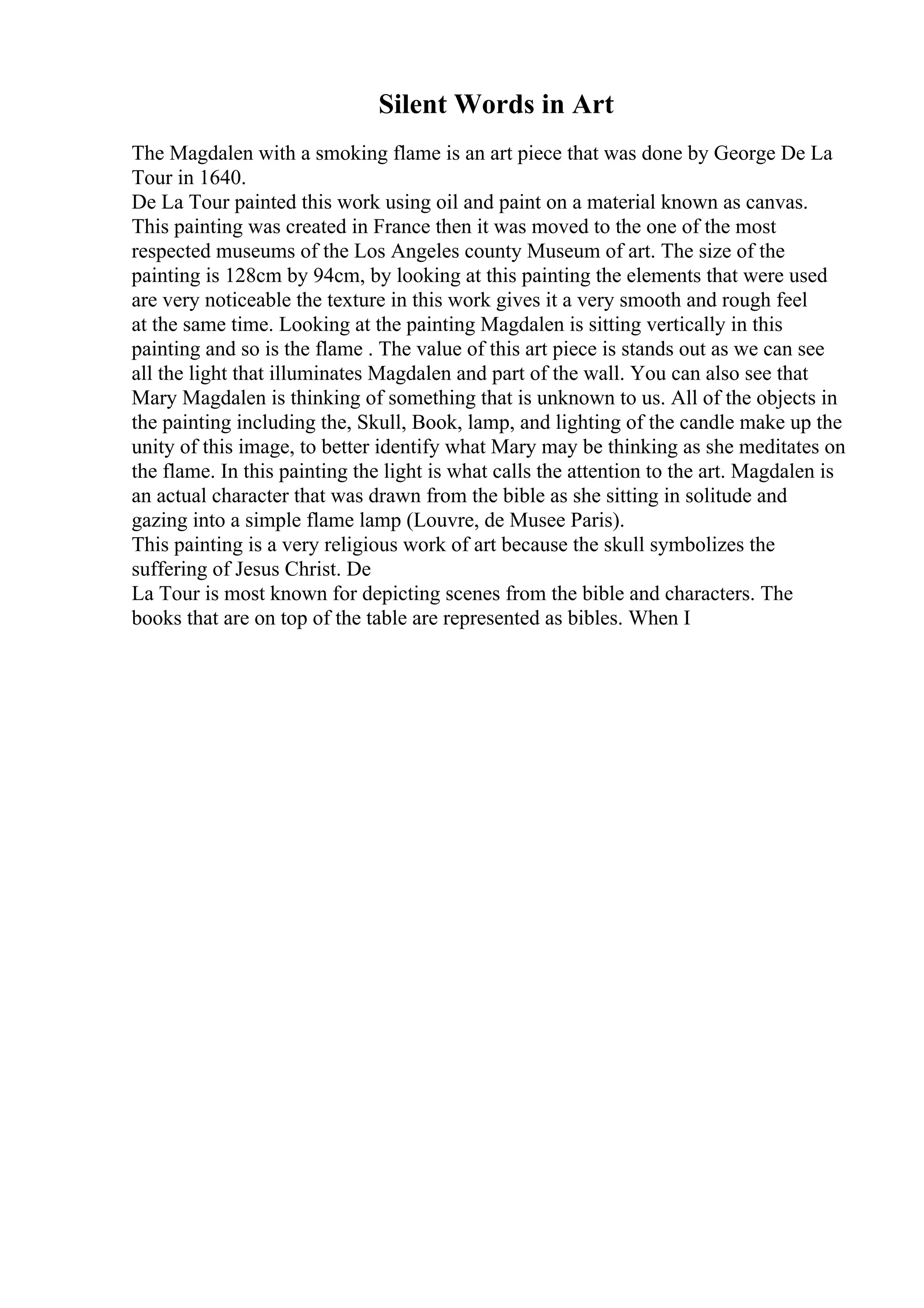 Silent Words in Art
The Magdalen with a smoking flame is an art piece that was done by George De La
Tour in 1640.
De La Tour painted this work using oil and paint on a material known as canvas.
This painting was created in France then it was moved to the one of the most
respected museums of the Los Angeles county Museum of art. The size of the
painting is 128cm by 94cm, by looking at this painting the elements that were used
are very noticeable the texture in this work gives it a very smooth and rough feel
at the same time. Looking at the painting Magdalen is sitting vertically in this
painting and so is the flame . The value of this art piece is stands out as we can see
all the light that illuminates Magdalen and part of the wall. You can also see that
Mary Magdalen is thinking of something that is unknown to us. All of the objects in
the painting including the, Skull, Book, lamp, and lighting of the candle make up the
unity of this image, to better identify what Mary may be thinking as she meditates on
the flame. In this painting the light is what calls the attention to the art. Magdalen is
an actual character that was drawn from the bible as she sitting in solitude and
gazing into a simple flame lamp (Louvre, de Musee Paris).
This painting is a very religious work of art because the skull symbolizes the
suffering of Jesus Christ. De
La Tour is most known for depicting scenes from the bible and characters. The
books that are on top of the table are represented as bibles. When I
 