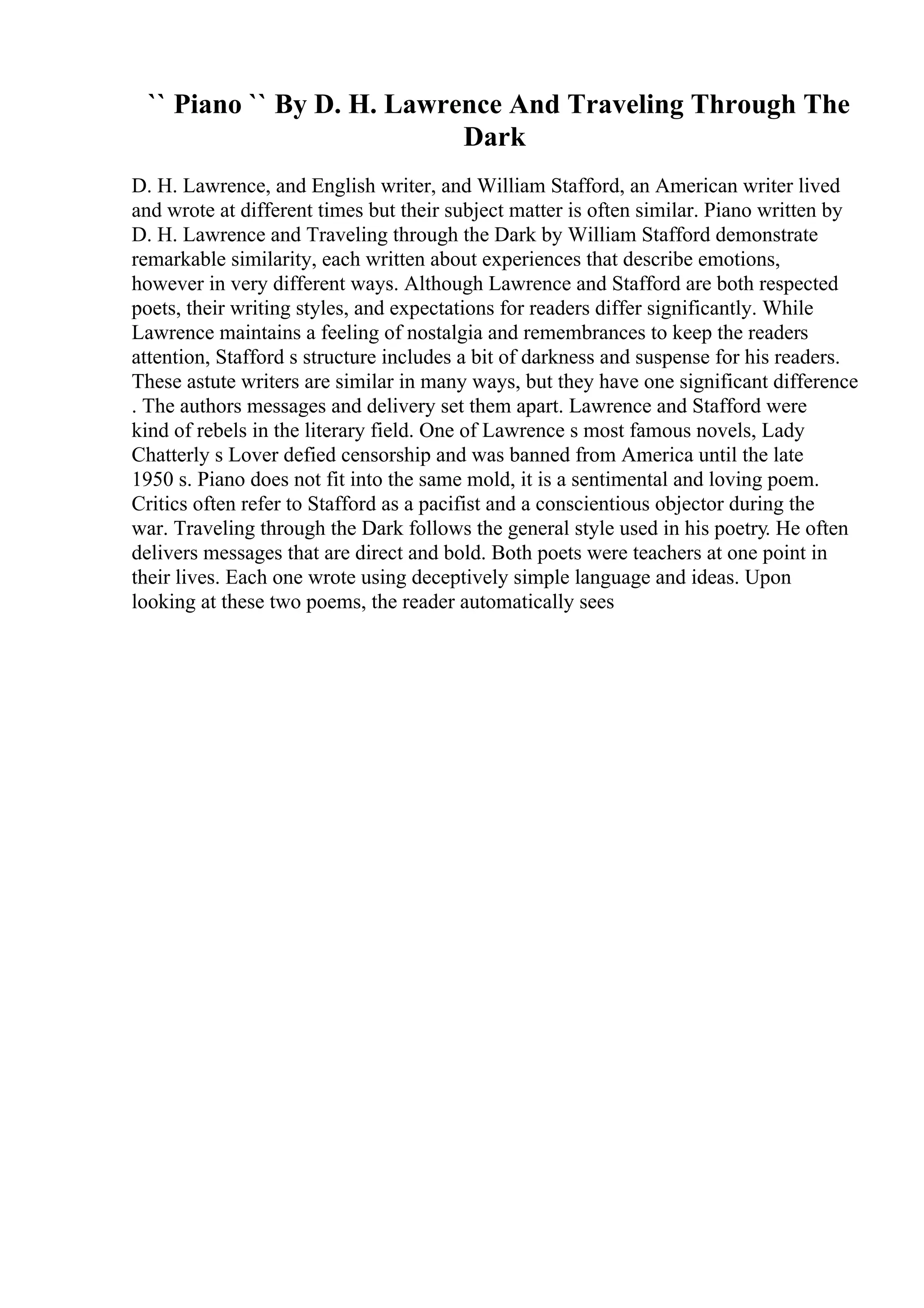 `` Piano `` By D. H. Lawrence And Traveling Through The
Dark
D. H. Lawrence, and English writer, and William Stafford, an American writer lived
and wrote at different times but their subject matter is often similar. Piano written by
D. H. Lawrence and Traveling through the Dark by William Stafford demonstrate
remarkable similarity, each written about experiences that describe emotions,
however in very different ways. Although Lawrence and Stafford are both respected
poets, their writing styles, and expectations for readers differ significantly. While
Lawrence maintains a feeling of nostalgia and remembrances to keep the readers
attention, Stafford s structure includes a bit of darkness and suspense for his readers.
These astute writers are similar in many ways, but they have one significant difference
. The authors messages and delivery set them apart. Lawrence and Stafford were
kind of rebels in the literary field. One of Lawrence s most famous novels, Lady
Chatterly s Lover defied censorship and was banned from America until the late
1950 s. Piano does not fit into the same mold, it is a sentimental and loving poem.
Critics often refer to Stafford as a pacifist and a conscientious objector during the
war. Traveling through the Dark follows the general style used in his poetry. He often
delivers messages that are direct and bold. Both poets were teachers at one point in
their lives. Each one wrote using deceptively simple language and ideas. Upon
looking at these two poems, the reader automatically sees
 