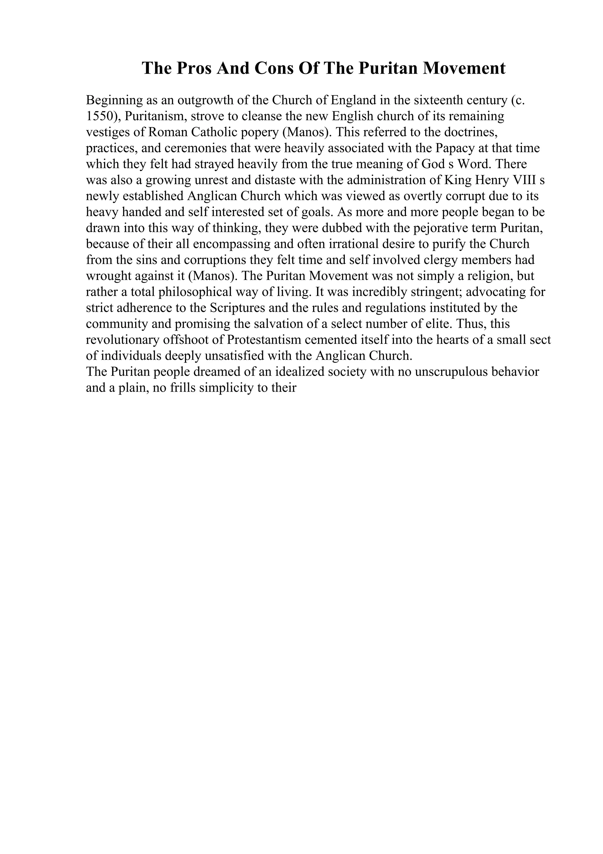 The Pros And Cons Of The Puritan Movement
Beginning as an outgrowth of the Church of England in the sixteenth century (c.
1550), Puritanism, strove to cleanse the new English church of its remaining
vestiges of Roman Catholic popery (Manos). This referred to the doctrines,
practices, and ceremonies that were heavily associated with the Papacy at that time
which they felt had strayed heavily from the true meaning of God s Word. There
was also a growing unrest and distaste with the administration of King Henry VIII s
newly established Anglican Church which was viewed as overtly corrupt due to its
heavy handed and self interested set of goals. As more and more people began to be
drawn into this way of thinking, they were dubbed with the pejorative term Puritan,
because of their all encompassing and often irrational desire to purify the Church
from the sins and corruptions they felt time and self involved clergy members had
wrought against it (Manos). The Puritan Movement was not simply a religion, but
rather a total philosophical way of living. It was incredibly stringent; advocating for
strict adherence to the Scriptures and the rules and regulations instituted by the
community and promising the salvation of a select number of elite. Thus, this
revolutionary offshoot of Protestantism cemented itself into the hearts of a small sect
of individuals deeply unsatisfied with the Anglican Church.
The Puritan people dreamed of an idealized society with no unscrupulous behavior
and a plain, no frills simplicity to their
 