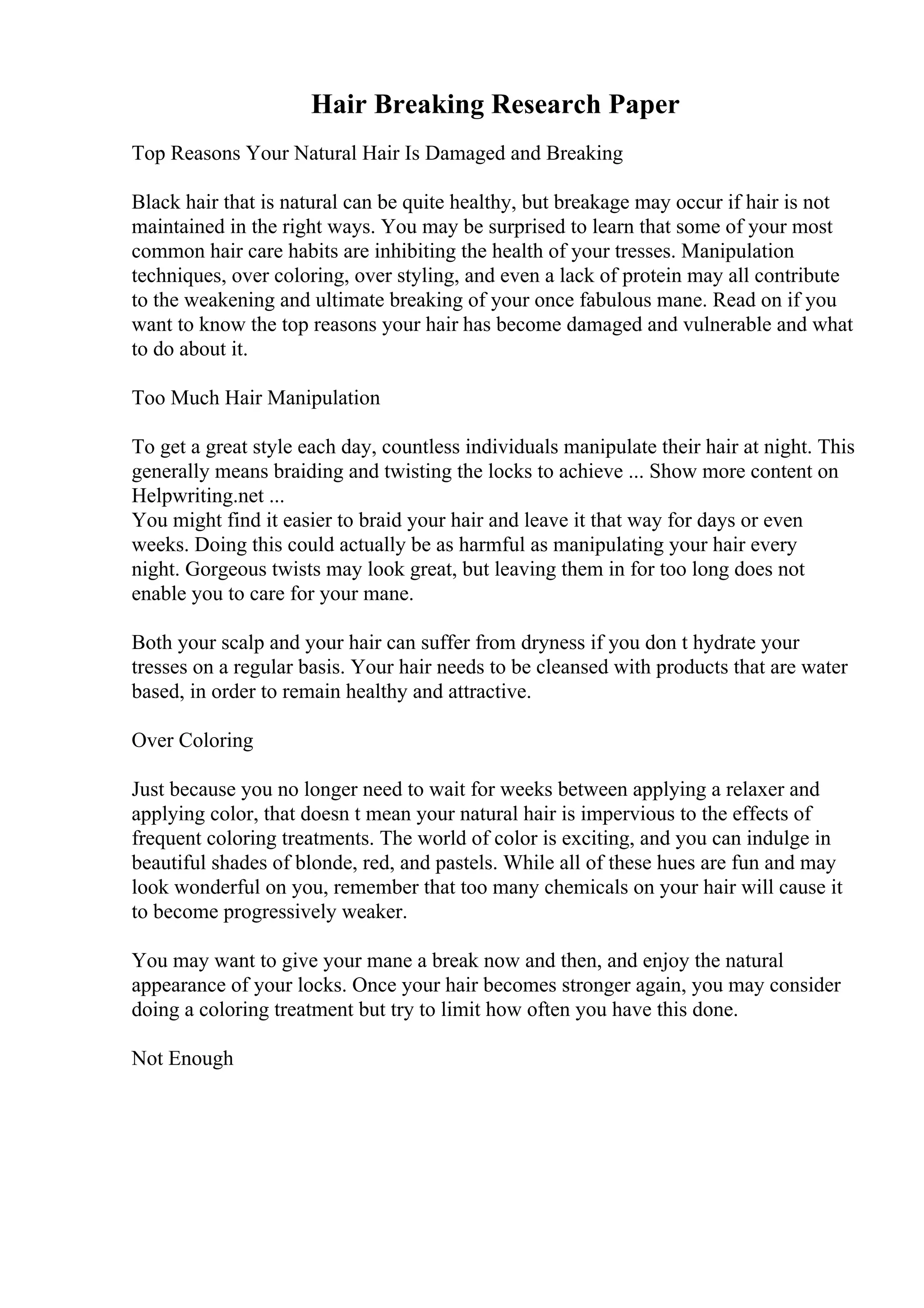 Hair Breaking Research Paper
Top Reasons Your Natural Hair Is Damaged and Breaking
Black hair that is natural can be quite healthy, but breakage may occur if hair is not
maintained in the right ways. You may be surprised to learn that some of your most
common hair care habits are inhibiting the health of your tresses. Manipulation
techniques, over coloring, over styling, and even a lack of protein may all contribute
to the weakening and ultimate breaking of your once fabulous mane. Read on if you
want to know the top reasons your hair has become damaged and vulnerable and what
to do about it.
Too Much Hair Manipulation
To get a great style each day, countless individuals manipulate their hair at night. This
generally means braiding and twisting the locks to achieve ... Show more content on
Helpwriting.net ...
You might find it easier to braid your hair and leave it that way for days or even
weeks. Doing this could actually be as harmful as manipulating your hair every
night. Gorgeous twists may look great, but leaving them in for too long does not
enable you to care for your mane.
Both your scalp and your hair can suffer from dryness if you don t hydrate your
tresses on a regular basis. Your hair needs to be cleansed with products that are water
based, in order to remain healthy and attractive.
Over Coloring
Just because you no longer need to wait for weeks between applying a relaxer and
applying color, that doesn t mean your natural hair is impervious to the effects of
frequent coloring treatments. The world of color is exciting, and you can indulge in
beautiful shades of blonde, red, and pastels. While all of these hues are fun and may
look wonderful on you, remember that too many chemicals on your hair will cause it
to become progressively weaker.
You may want to give your mane a break now and then, and enjoy the natural
appearance of your locks. Once your hair becomes stronger again, you may consider
doing a coloring treatment but try to limit how often you have this done.
Not Enough
 