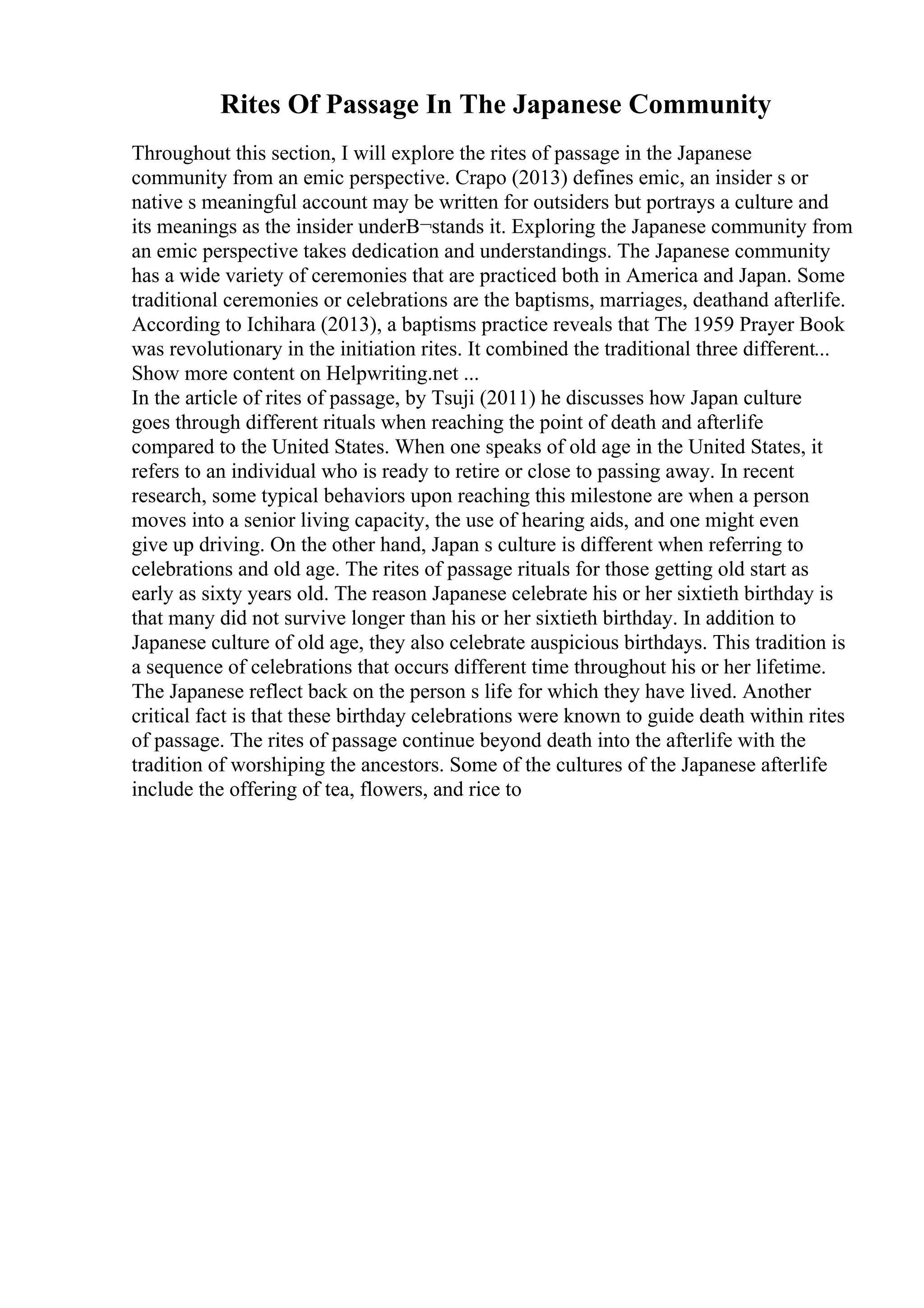 Rites Of Passage In The Japanese Community
Throughout this section, I will explore the rites of passage in the Japanese
community from an emic perspective. Crapo (2013) defines emic, an insider s or
native s meaningful account may be written for outsiders but portrays a culture and
its meanings as the insider underВ¬stands it. Exploring the Japanese community from
an emic perspective takes dedication and understandings. The Japanese community
has a wide variety of ceremonies that are practiced both in America and Japan. Some
traditional ceremonies or celebrations are the baptisms, marriages, deathand afterlife.
According to Ichihara (2013), a baptisms practice reveals that The 1959 Prayer Book
was revolutionary in the initiation rites. It combined the traditional three different...
Show more content on Helpwriting.net ...
In the article of rites of passage, by Tsuji (2011) he discusses how Japan culture
goes through different rituals when reaching the point of death and afterlife
compared to the United States. When one speaks of old age in the United States, it
refers to an individual who is ready to retire or close to passing away. In recent
research, some typical behaviors upon reaching this milestone are when a person
moves into a senior living capacity, the use of hearing aids, and one might even
give up driving. On the other hand, Japan s culture is different when referring to
celebrations and old age. The rites of passage rituals for those getting old start as
early as sixty years old. The reason Japanese celebrate his or her sixtieth birthday is
that many did not survive longer than his or her sixtieth birthday. In addition to
Japanese culture of old age, they also celebrate auspicious birthdays. This tradition is
a sequence of celebrations that occurs different time throughout his or her lifetime.
The Japanese reflect back on the person s life for which they have lived. Another
critical fact is that these birthday celebrations were known to guide death within rites
of passage. The rites of passage continue beyond death into the afterlife with the
tradition of worshiping the ancestors. Some of the cultures of the Japanese afterlife
include the offering of tea, flowers, and rice to
 