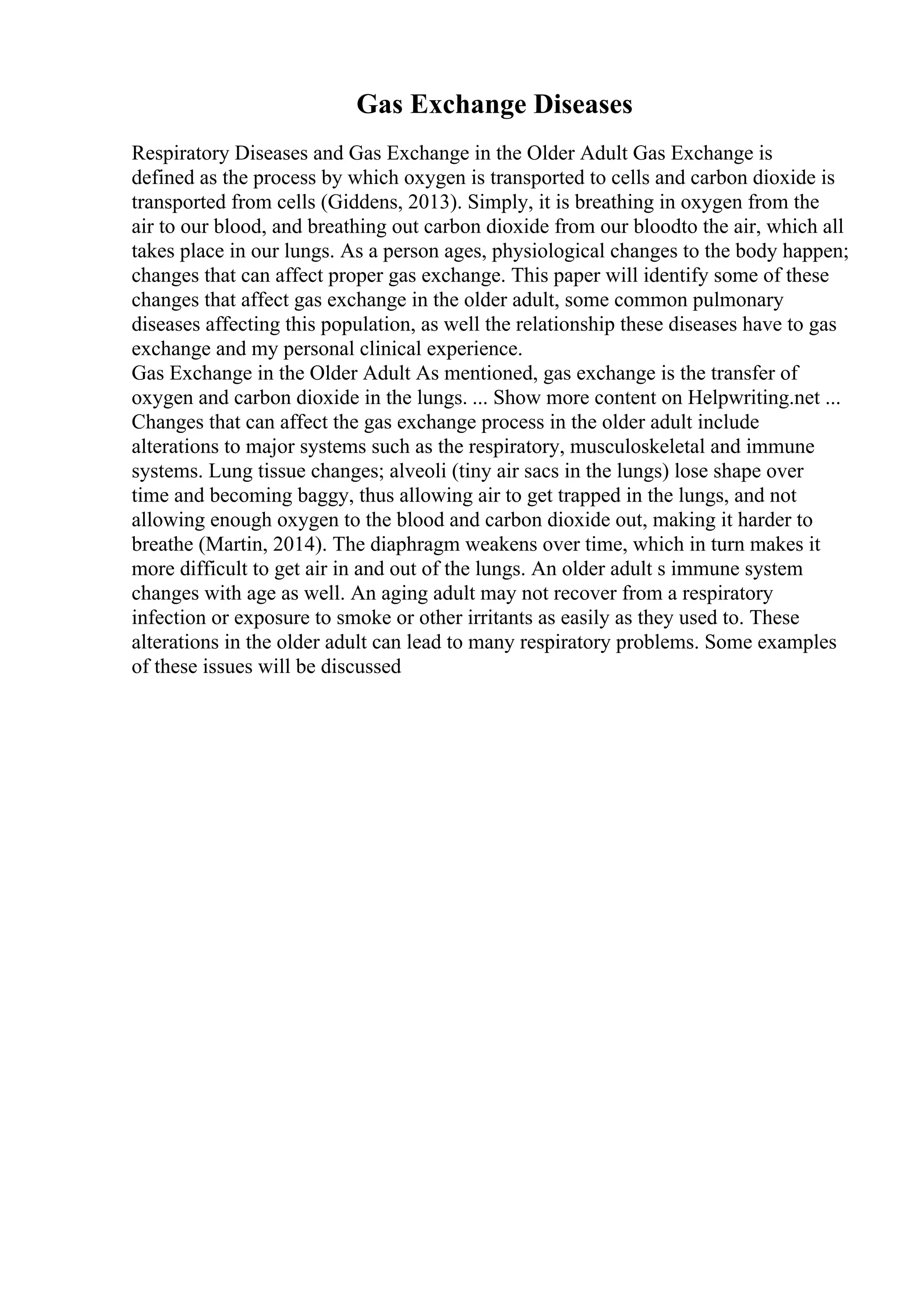 Gas Exchange Diseases
Respiratory Diseases and Gas Exchange in the Older Adult Gas Exchange is
defined as the process by which oxygen is transported to cells and carbon dioxide is
transported from cells (Giddens, 2013). Simply, it is breathing in oxygen from the
air to our blood, and breathing out carbon dioxide from our bloodto the air, which all
takes place in our lungs. As a person ages, physiological changes to the body happen;
changes that can affect proper gas exchange. This paper will identify some of these
changes that affect gas exchange in the older adult, some common pulmonary
diseases affecting this population, as well the relationship these diseases have to gas
exchange and my personal clinical experience.
Gas Exchange in the Older Adult As mentioned, gas exchange is the transfer of
oxygen and carbon dioxide in the lungs. ... Show more content on Helpwriting.net ...
Changes that can affect the gas exchange process in the older adult include
alterations to major systems such as the respiratory, musculoskeletal and immune
systems. Lung tissue changes; alveoli (tiny air sacs in the lungs) lose shape over
time and becoming baggy, thus allowing air to get trapped in the lungs, and not
allowing enough oxygen to the blood and carbon dioxide out, making it harder to
breathe (Martin, 2014). The diaphragm weakens over time, which in turn makes it
more difficult to get air in and out of the lungs. An older adult s immune system
changes with age as well. An aging adult may not recover from a respiratory
infection or exposure to smoke or other irritants as easily as they used to. These
alterations in the older adult can lead to many respiratory problems. Some examples
of these issues will be discussed
 