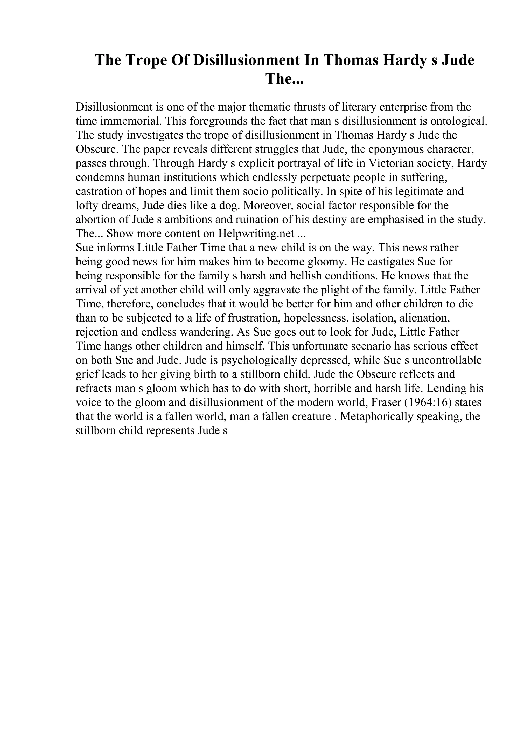 The Trope Of Disillusionment In Thomas Hardy s Jude
The...
Disillusionment is one of the major thematic thrusts of literary enterprise from the
time immemorial. This foregrounds the fact that man s disillusionment is ontological.
The study investigates the trope of disillusionment in Thomas Hardy s Jude the
Obscure. The paper reveals different struggles that Jude, the eponymous character,
passes through. Through Hardy s explicit portrayal of life in Victorian society, Hardy
condemns human institutions which endlessly perpetuate people in suffering,
castration of hopes and limit them socio politically. In spite of his legitimate and
lofty dreams, Jude dies like a dog. Moreover, social factor responsible for the
abortion of Jude s ambitions and ruination of his destiny are emphasised in the study.
The... Show more content on Helpwriting.net ...
Sue informs Little Father Time that a new child is on the way. This news rather
being good news for him makes him to become gloomy. He castigates Sue for
being responsible for the family s harsh and hellish conditions. He knows that the
arrival of yet another child will only aggravate the plight of the family. Little Father
Time, therefore, concludes that it would be better for him and other children to die
than to be subjected to a life of frustration, hopelessness, isolation, alienation,
rejection and endless wandering. As Sue goes out to look for Jude, Little Father
Time hangs other children and himself. This unfortunate scenario has serious effect
on both Sue and Jude. Jude is psychologically depressed, while Sue s uncontrollable
grief leads to her giving birth to a stillborn child. Jude the Obscure reflects and
refracts man s gloom which has to do with short, horrible and harsh life. Lending his
voice to the gloom and disillusionment of the modern world, Fraser (1964:16) states
that the world is a fallen world, man a fallen creature . Metaphorically speaking, the
stillborn child represents Jude s
 