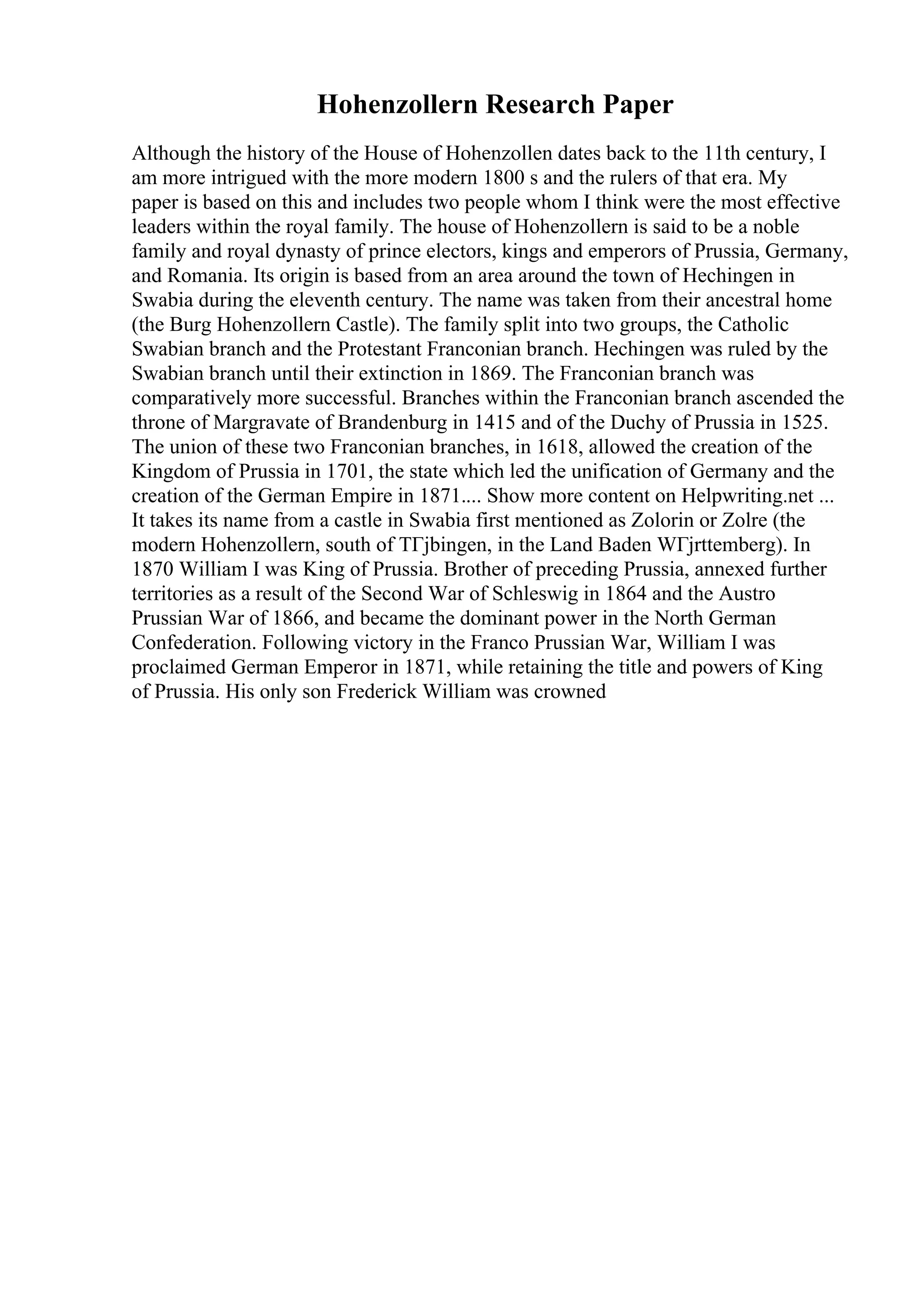 Hohenzollern Research Paper
Although the history of the House of Hohenzollen dates back to the 11th century, I
am more intrigued with the more modern 1800 s and the rulers of that era. My
paper is based on this and includes two people whom I think were the most effective
leaders within the royal family. The house of Hohenzollern is said to be a noble
family and royal dynasty of prince electors, kings and emperors of Prussia, Germany,
and Romania. Its origin is based from an area around the town of Hechingen in
Swabia during the eleventh century. The name was taken from their ancestral home
(the Burg Hohenzollern Castle). The family split into two groups, the Catholic
Swabian branch and the Protestant Franconian branch. Hechingen was ruled by the
Swabian branch until their extinction in 1869. The Franconian branch was
comparatively more successful. Branches within the Franconian branch ascended the
throne of Margravate of Brandenburg in 1415 and of the Duchy of Prussia in 1525.
The union of these two Franconian branches, in 1618, allowed the creation of the
Kingdom of Prussia in 1701, the state which led the unification of Germany and the
creation of the German Empire in 1871.... Show more content on Helpwriting.net ...
It takes its name from a castle in Swabia first mentioned as Zolorin or Zolre (the
modern Hohenzollern, south of TГјbingen, in the Land Baden WГјrttemberg). In
1870 William I was King of Prussia. Brother of preceding Prussia, annexed further
territories as a result of the Second War of Schleswig in 1864 and the Austro
Prussian War of 1866, and became the dominant power in the North German
Confederation. Following victory in the Franco Prussian War, William I was
proclaimed German Emperor in 1871, while retaining the title and powers of King
of Prussia. His only son Frederick William was crowned
 