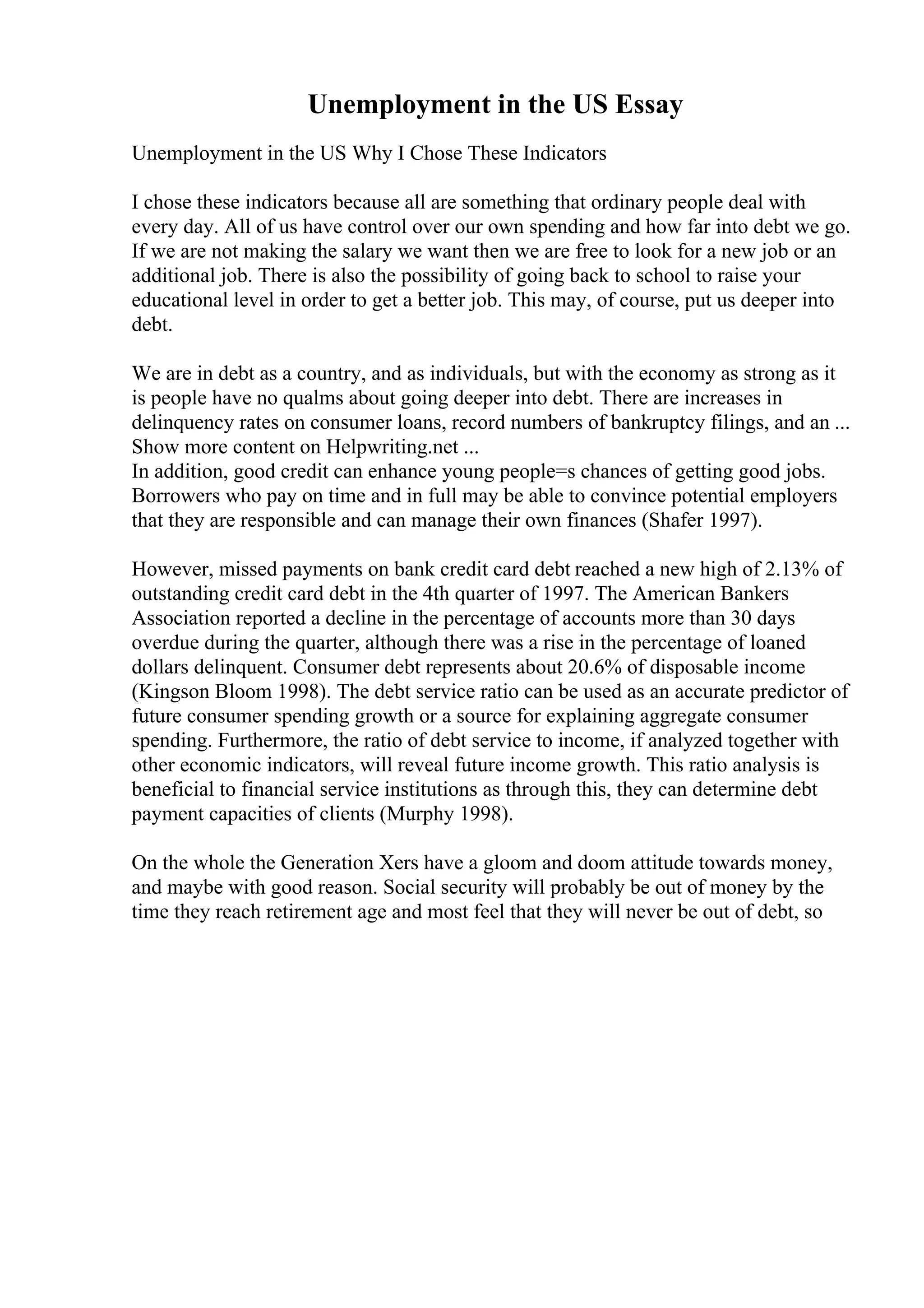 Unemployment in the US Essay
Unemployment in the US Why I Chose These Indicators
I chose these indicators because all are something that ordinary people deal with
every day. All of us have control over our own spending and how far into debt we go.
If we are not making the salary we want then we are free to look for a new job or an
additional job. There is also the possibility of going back to school to raise your
educational level in order to get a better job. This may, of course, put us deeper into
debt.
We are in debt as a country, and as individuals, but with the economy as strong as it
is people have no qualms about going deeper into debt. There are increases in
delinquency rates on consumer loans, record numbers of bankruptcy filings, and an ...
Show more content on Helpwriting.net ...
In addition, good credit can enhance young people=s chances of getting good jobs.
Borrowers who pay on time and in full may be able to convince potential employers
that they are responsible and can manage their own finances (Shafer 1997).
However, missed payments on bank credit card debt reached a new high of 2.13% of
outstanding credit card debt in the 4th quarter of 1997. The American Bankers
Association reported a decline in the percentage of accounts more than 30 days
overdue during the quarter, although there was a rise in the percentage of loaned
dollars delinquent. Consumer debt represents about 20.6% of disposable income
(Kingson Bloom 1998). The debt service ratio can be used as an accurate predictor of
future consumer spending growth or a source for explaining aggregate consumer
spending. Furthermore, the ratio of debt service to income, if analyzed together with
other economic indicators, will reveal future income growth. This ratio analysis is
beneficial to financial service institutions as through this, they can determine debt
payment capacities of clients (Murphy 1998).
On the whole the Generation Xers have a gloom and doom attitude towards money,
and maybe with good reason. Social security will probably be out of money by the
time they reach retirement age and most feel that they will never be out of debt, so
 