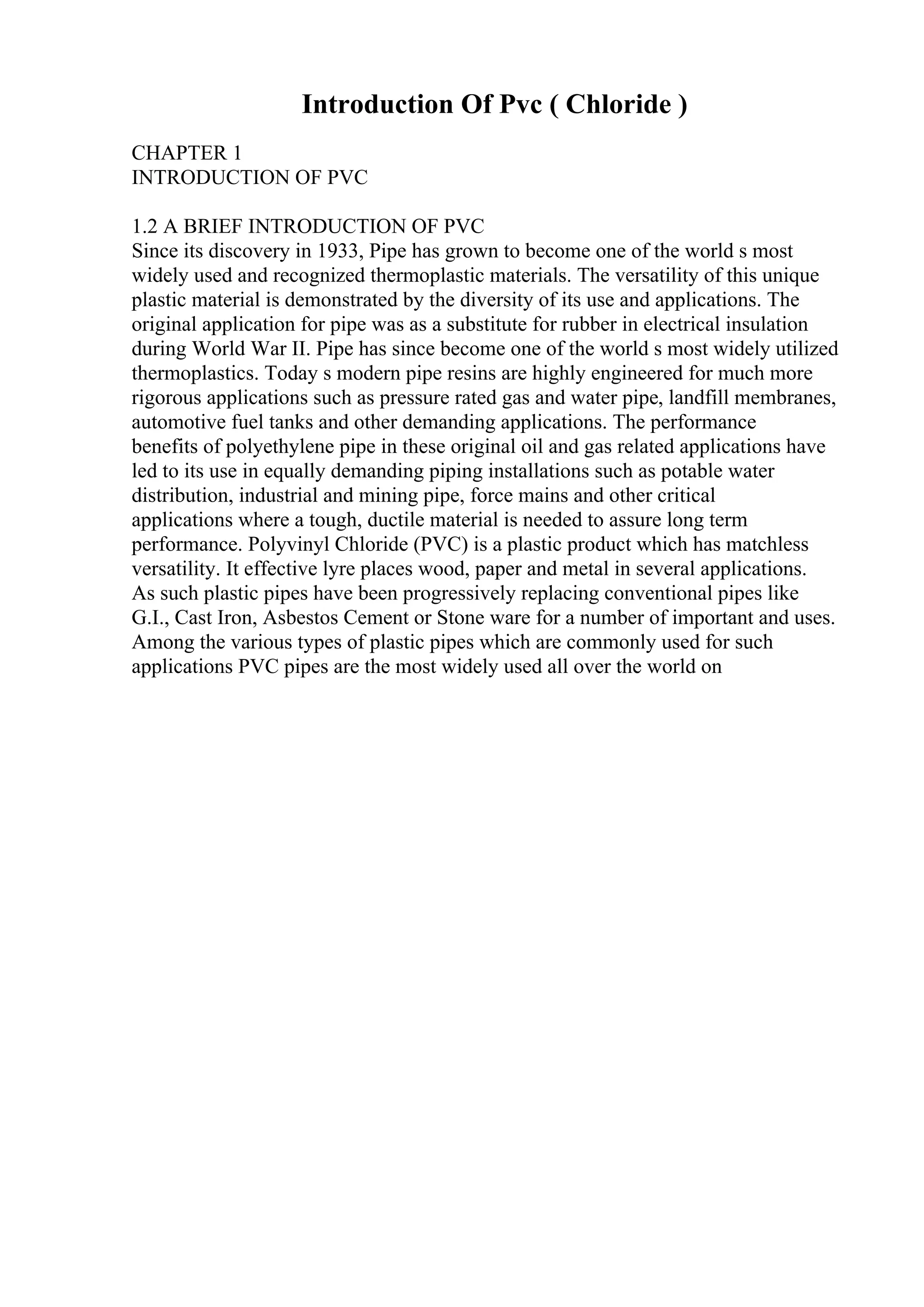 Introduction Of Pvc ( Chloride )
CHAPTER 1
INTRODUCTION OF PVC
1.2 A BRIEF INTRODUCTION OF PVC
Since its discovery in 1933, Pipe has grown to become one of the world s most
widely used and recognized thermoplastic materials. The versatility of this unique
plastic material is demonstrated by the diversity of its use and applications. The
original application for pipe was as a substitute for rubber in electrical insulation
during World War II. Pipe has since become one of the world s most widely utilized
thermoplastics. Today s modern pipe resins are highly engineered for much more
rigorous applications such as pressure rated gas and water pipe, landfill membranes,
automotive fuel tanks and other demanding applications. The performance
benefits of polyethylene pipe in these original oil and gas related applications have
led to its use in equally demanding piping installations such as potable water
distribution, industrial and mining pipe, force mains and other critical
applications where a tough, ductile material is needed to assure long term
performance. Polyvinyl Chloride (PVC) is a plastic product which has matchless
versatility. It effective lyre places wood, paper and metal in several applications.
As such plastic pipes have been progressively replacing conventional pipes like
G.I., Cast Iron, Asbestos Cement or Stone ware for a number of important and uses.
Among the various types of plastic pipes which are commonly used for such
applications PVC pipes are the most widely used all over the world on
 