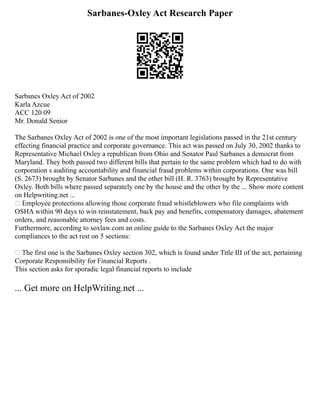 Sarbanes-Oxley Act Research Paper
Sarbanes Oxley Act of 2002
Karla Azcue
ACC 120 09
Mr. Donald Senior
The Sarbanes Oxley Act of 2002 is one of the most important legislations passed in the 21st century
effecting financial practice and corporate governance. This act was passed on July 30, 2002 thanks to
Representative Michael Oxley a republican from Ohio and Senator Paul Sarbanes a democrat from
Maryland. They both passed two different bills that pertain to the same problem which had to do with
corporation s auditing accountability and financial fraud problems within corporations. One was bill
(S. 2673) brought by Senator Sarbanes and the other bill (H. R. 3763) brought by Representative
Oxley. Both bills where passed separately one by the house and the other by the ... Show more content
on Helpwriting.net ...
• Employee protections allowing those corporate fraud whistleblowers who file complaints with
OSHA within 90 days to win reinstatement, back pay and benefits, compensatory damages, abatement
orders, and reasonable attorney fees and costs.
Furthermore, according to soxlaw.com an online guide to the Sarbanes Oxley Act the major
compliances to the act rest on 5 sections:
• The first one is the Sarbanes Oxley section 302, which is found under Title III of the act, pertaining
Corporate Responsibility for Financial Reports .
This section asks for sporadic legal financial reports to include
... Get more on HelpWriting.net ...
 