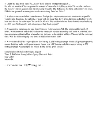 7. Graph the data from Table 4: ... Show more content on Helpwriting.net ...
He tells his son that if he can guess the amount of money he is holding within 5% error he can have
the money. The son guesses that he is holding 81 cents. The dad opens his hand and displays 90 cents.
Did the son guess close enough to receive the money from his father?
2. A science teacher tells her class that their final project requires the students to measure a specific
variable and determine the velocity of a car with no more than 2.5% error. Jennifer and Johnny work
hard and decide the velocity of the car is 34.87 m/s. The teacher informs them that the actual velocity
is 34.15 m/s. Will Jennifer and Johnny pass their final project?
3. A locomotive train is on its way from Chicago, IL to Madison, WI. The trip is said to last 3.15
hours. When the train arrives in Madison the conductor notices it actually took them 3.26 hours. The
train company prides itself on always having its trains to the station within a 3% error of the expected
time. Will the train company live up to its reputation on this trip?
4. A coach tells his little league players that hitting a .275 batting average, within 7% percentage error,
means that they had a really great season. Seven year old Tommy ended the season hitting a .258
batting average. According to his coach, did he have a great season?
Experiment 1: Diffusion through a Liquid
Table 5: Diffusion through Corn Syrup (Data and Rates)
Dye Color
Molecular
... Get more on HelpWriting.net ...
 