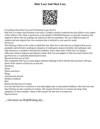 Hair Loss And Skin Loss
Everything about Hair Loss and Treatments to get rid of it
Hair loss is a major issue because it not only a complex medical condition but also affects every aspect
of the sufferer s life. Here is good news to the people of Sheffield because we provide resources and
support to those who are seeking out solution to hair loss problems. We cover different types of
surgical and non surgical hair loss treatment that is tailored to your specific needs.
Overview:
The thinning of hair on the scalp is called hair loss. Hair loss is also known as alopecia that occurs
gradually and referred to androgenic alopecia. In androgenic alopecia heredity and androgens and
male hormones is needed to develop the condition. Some other types of hair loss are talogen
effluvium, traction alopecia and alopecia areata. Hair loss can happen to both men and women with
age however, it is typically pronounced in men.
Reason for hair loss of men
Men experience hair loss to some degree and hair thinning in their lifetime that increases with age.
Some of the reasons of hair loss in men are:
Hormones
Genes
Illness and stress
Drugs
Autoimmune disease
Medical condition
Diet
Reason for hair loss of women
It is true that hair loss is common in men that happen due to male pattern baldness. But, hair loss and
hair thinning are also common in women. The reasons for hair loss in women can range from
temporary to more complex. Some of the reasons for hair loss in women are:
Physical stress
... Get more on HelpWriting.net ...
 