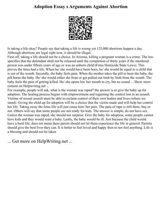 Adoption Essay s Arguments Against Abortion
Is taking a life okay? People say that taking a life is wrong yet 125,000 abortions happen a day.
Although abortions are legal right now, it should be illegal.
First off, taking a life should not be a choice. In Arizona, killing a pregnant woman is a crime. The law
specifies that the defendant shall not be released until the completion of thirty years if the murdered
person was under fifteen years of age or was an unborn child (Fetus Homicide State Laws). This
proves the fetus had a life. When he/ she would have been born, he/ she would be equal to a child that
is out of the womb. Secondly, the baby feels pain. When the mother takes the pill to burn the baby, the
pill burns the baby. He/ she would either die from or get pulled out limb by limb from the womb. The
baby feels the pain of getting killed. He/ she opens his/ her mouth to cry, but no sound ... Show more
content on Helpwriting.net ...
For example, people will ask, what is the woman was raped? the answer is to give the baby up for
adoption. The healing process begins with empowerment and regaining the control lost in an assault.
Victims of sexual assault must be able to reclaim control of their own bodies and lives (where we
stand). Giving the child up for adoption will be a choice that the victim made and will help her control
her life. Taking away the fetus life will just cause him/ her pain. The pain of rape is still there, bay or
not. Others will say that some people are not ready for kids. The answer is simple, do not have sex.
Unless the woman was raped, she should not surprise. Give the baby for adoption, some people cannot
have kids and they would want a baby. Lastly, the baby would be ill. Just because the child would
have a hard life, does not mean there parent should not let them experience the life in general. Parents
should give the best lives they can. It is better to feel loved and happy then to not feel anything. Life is
a blessing and should not be taken
... Get more on HelpWriting.net ...
 