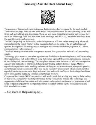 Technology And The Stock Market Essay
The purpose of this research paper is to prove that technology has been good for the stock market.
Thanks to technology, there are now more traders than ever because of the ease of trading online with
firms such as Auditrade and Ameritrade. There are also more stocks that are doing well because they
are in the technology field. The New York Stock Exchange and NASDAQ have both benefitted from
the recent technological movement.
The NYSE says they are dedicated to maintaining the most efficient and technologically advanced
marketplace in the world. The key to that leadership has been the state of the art technology and
systems development. Technology serves to support and enhance the human judgement at ... Show
more content on Helpwriting.net ...
They have a comprehensive order management system, that systematizes and tracks all outstanding
orders.
Technology gives a market s member organizations flexibility in determining how to staff their trading
floor operations as well as flexiblity in using that market s provided systems, networks and terminals
or interfacing their own technology. They are given assurance that their market will have the systems
capacity and trading floor operations to handle daily trading and in billions of shares. Member
organizations get faster order handling and associated reports to their customers, along with speedier
and enhanced market information. They also have a regulatory environment, which assures member
organiztions that their customers, large and small, can trade with confidence. Technology also allows
lower costs, despite increasing volumes and enhanced products.
Companies listed on the NYSE are provided with an electronic link so they may analyze daily trading
in their stock, and compare market performance during various time periods. The technology also
supports the visibility of operations and information, and regulated auction market procedures, which
listed companies expect from their primary market in support of their capital raising activities and
their shareholder services.
... Get more on HelpWriting.net ...
 